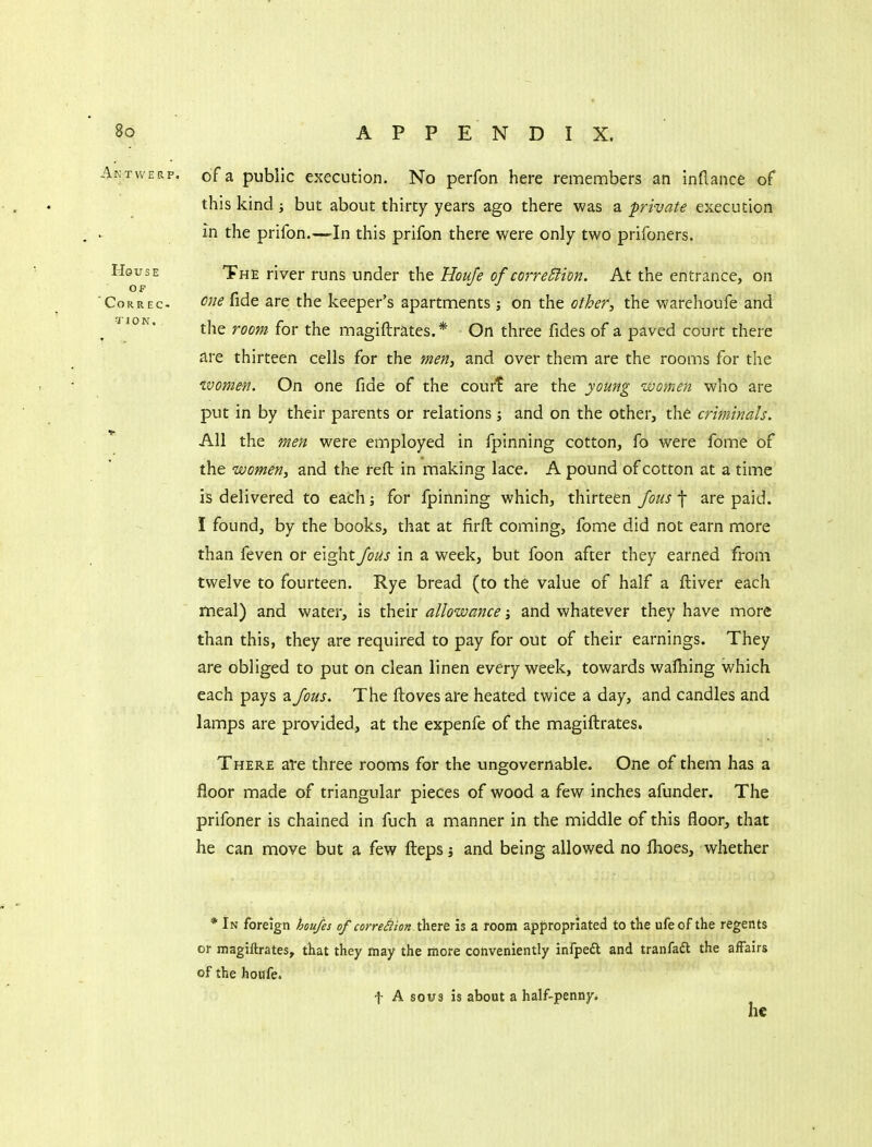 Antwerp, of a public execution. No perfon here remembers an inftance of this kind ; but about thirty years ago there was a private execution in the prifon.—In this prifon there were only two prifoners. House The river runs under the Houfe of correSlion. At the entrance, on OF CoRREc- one fide are the keeper's apartments; on the other, the warehoufe and ^ the room for the magiftrates.* On three fides of a paved court there are thirteen cells for the meHi and over them are the rooms for the women. On one fide of the court are the young women who are put in by their parents or relations; and on the other, the criminals. * All the men were employed in fpinning cotton, fo were fome of the women, and the reft in making lace. A pound of cotton at a time is delivered to each; for fpinning which, thirteen fous f are paid. I found, by the books, that at firft coming, fome did not earn more than feven or eight foUs in a week, but foon after they earned from twelve to fourteen. Rye bread (to the value of half a ftiver each meal) and water, is their allowance j and whatever they have more than this, they are required to pay for out of their earnings. They are obliged to put on clean linen every week, towards wafiiing which each pays a Jous. The ftoves are heated twice a day, and candles and lamps are provided, at the expenfe of the magiftrates. There ate three rooms for the ungovernable. One of them has a floor made of triangular pieces of wood a few inches afunder. The prifoner is chained in fuch a manner in the middle of this floor, that he can move but a few fteps j and being allowed no fhoes, whether * In foreign hou/es of correSlionl^atxt is a room appropriated to tlie ufe of the regents or magiftrates, tKat they may the more conveniently infpedl and tranfadt the affairs of the houfe. f A sous is about a half-penny. he
