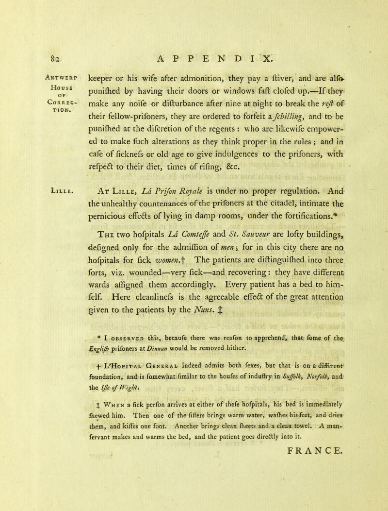 Antwerp keeper or his wife after admonition, they pay a ftiver, and are alfo- punifhcd by having their doors or windows faft clofed up.—If they OF CorREC- make any noife or difturbance after nine at night to break the reft of TION. their fellow-prifoners, they are ordered to forfeit a /chilling, and to be puniflied at the difcretion of the regents : who are likewife empower- ed to make fuch alterations as they think proper in the rules and in cafe of ficknefs or old age to give indulgences to the prifoners, with refpefl to their diet, times of rifing, &c. Lille. At Lille, Ld Prifon Royale is under no proper regulation. And the unhealthy countenances of the prifoners at the citadel, intimate the pernicious effefts of lying in damp rooms, under the fortifications.* The two hofpitals Ld Comtejfe and St. Sauveur are lofty buildings, deCgned only for the admiflion of men \ for in this city there are no hofpitals for fick women.^ The patients are diftinguilhed into three forts, viz. wounded—very fick—and recovering: they have different wards affigned them accordingly. Every patient has a bed to him- felf. Here cleanlinefs is the agreeable effedt of the great attention given to the patients by the Nuns. J * I OBSERVED this, bccaufc there was reafon to apprehend, that fome of the Englijh prifoners atDinnaft would be removed hither. f L'HopiTAL General indeed admits both faxes, but that is on a difFerent- foundation, and is fomewhat fimilar to the houfes of induftry in Suffolk, Norfolk, and the IJle of V/ight. X When a fick perfon arrives at either of thefe hofpitals, his bed is immediately fhewed him. Then one of the fillers brings warm water, wafhes his feet, and dries' them, and ki/Tes one foot. Another brings clean Iheets and a clean towel. A man- fervant makes and warms the bed, and the patient goes direftly into it. FRANCE.