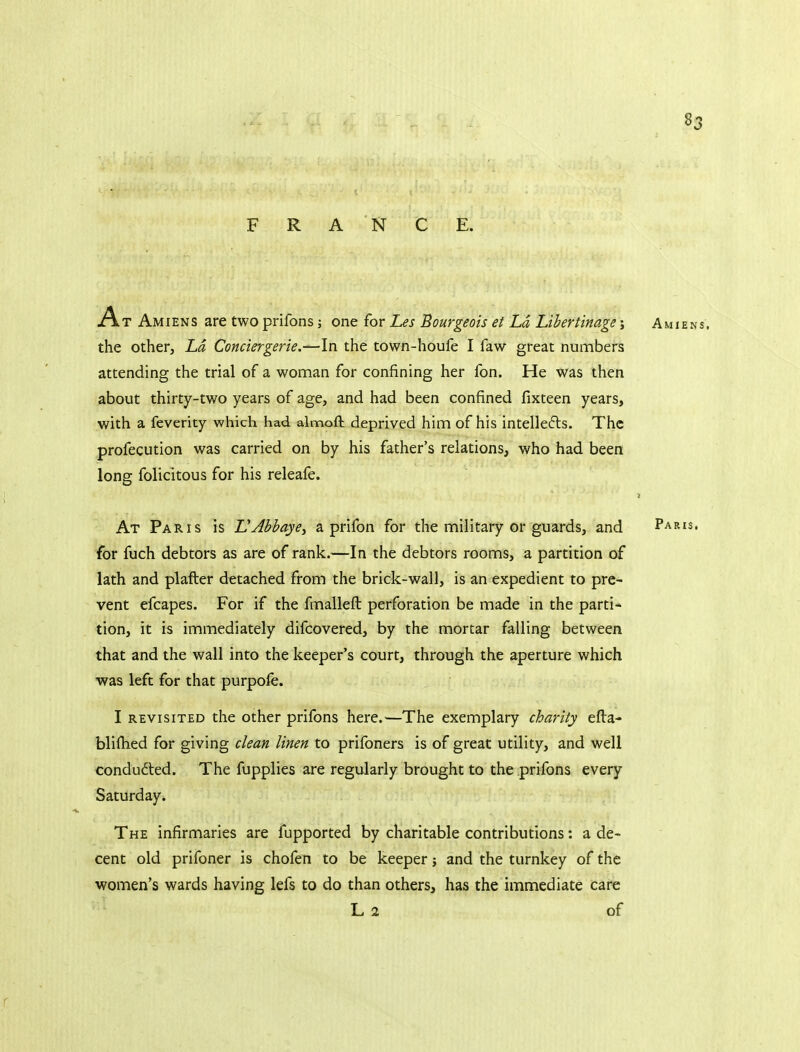 FRANCE. A T Amiens are two prifons; one for Les Bourgeois et La Libertinage; Amiens, the other, Ld Conciergerie.-^In the town-houfe I faw great numbers attending the trial of a woman for confining her fon. He was then about thirty-two years of age, and had been confined fixteen years, with a feverity which had almoft deprived him of his intelle6ls. The profecution was carried on by his father's relations, who had been long folicitous for his releafe. At Paris is L'Abbaye, a prifon for the military or guards, and Paris. for fuch debtors as are of rank.—In the debtors rooms, a partition of lath and plafter detached from the brick-wall, is an expedient to pre- vent efcapes. For if the fmallefl: perforation be made in the parti- tion, it is immediately difcovered, by the mortar falling between that and the wall into the keeper's court, through the aperture which was left for that purpofe. I REVISITED the other prifons here.—The exemplary charity efta- blifhed for giving clean linen to prifoners is of great utility, and well conducted. The fupplies are regularly brought to the prifons every Saturday. The infirmaries are fupported by charitable contributions: a de- cent old prifoner is chofen to be keeper j and the turnkey of the women's wards having lefs to do than others, has the immediate care L 2 of