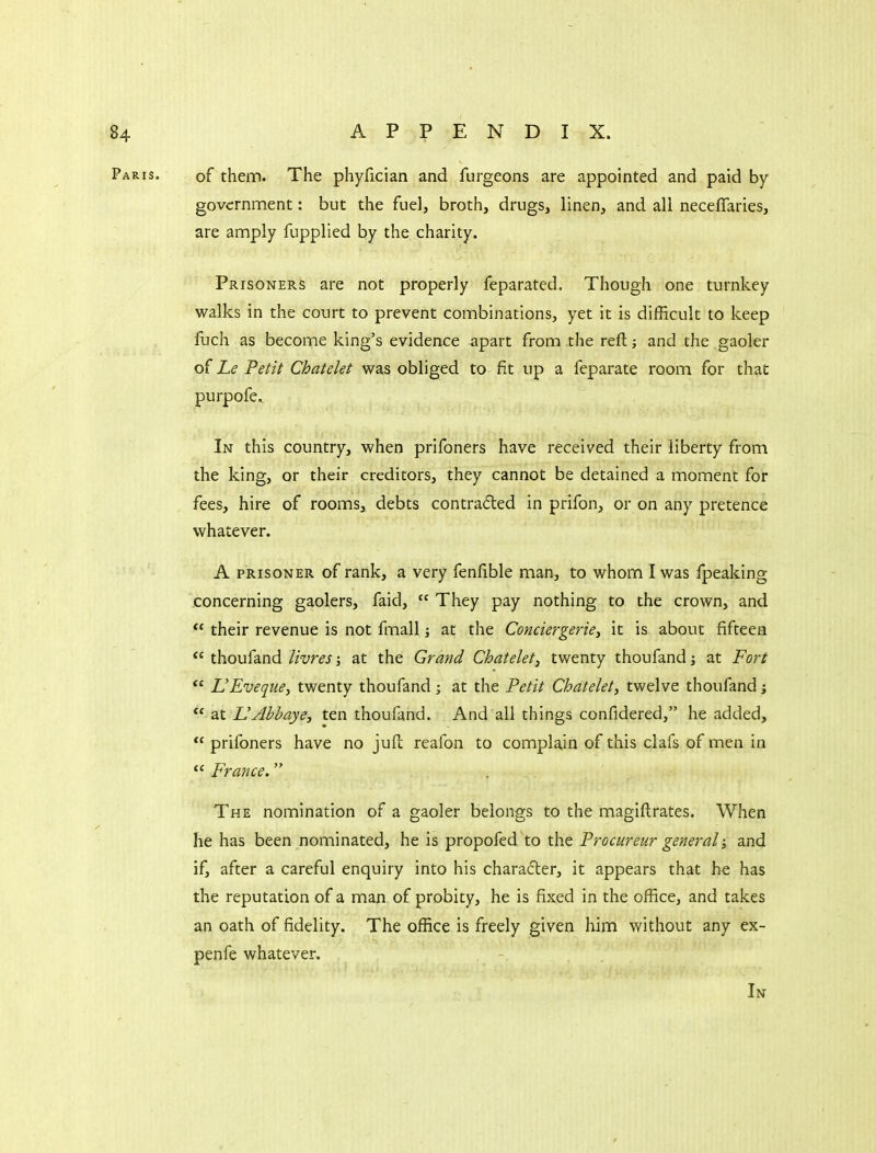 Paris. of them. The phyfician and furgeons are appointed and paid by govcrnnnent: but the fuel, broth, drugs, linen, and all neceflaries, are amply fupplied by the charity. Prisoners are not properly feparated. Though one turnkey walks in the court to prevent combinations, yet it is difficult to keep fuch as become king's evidence apart from the reft and the gaoler o( Le Petit Chatelet was obliged to fit up a feparate room for that purpofe.^ In this country, when prifoners have received their liberty from the king, or their creditors, they cannot be detained a moment for fees, hire of rooms, debts contradted in prifon, or on any pretence whatever. A PRISONER of rank, a very fenfible man, to whom I was fpeaking concerning gaolers, faid,  They pay nothing to the crown, and their revenue is not fmali at the Conciergerie, it is about fifteen thoufand livres; at the Grand Chatelet^ twenty thoufand j at Fort *' L'Eveque, twenty thoufand; at the Petit Chatelet, twelve thoufand j  at UAbbaye, ten thoufand. And all things confidered, he added,  prifoners have no juft reafon to complain of this clafs of men in  France. . The nomination of a gaoler belongs to the magiftrates. When he has been nominated, he is propofed'to the Procureur general; and if, after a careful enquiry into his character, it appears that he has the reputation of a man of probity, he is fixed in the office, and takes an oath of fidelity. The office is freely given him without any ex- penfe whatever. In