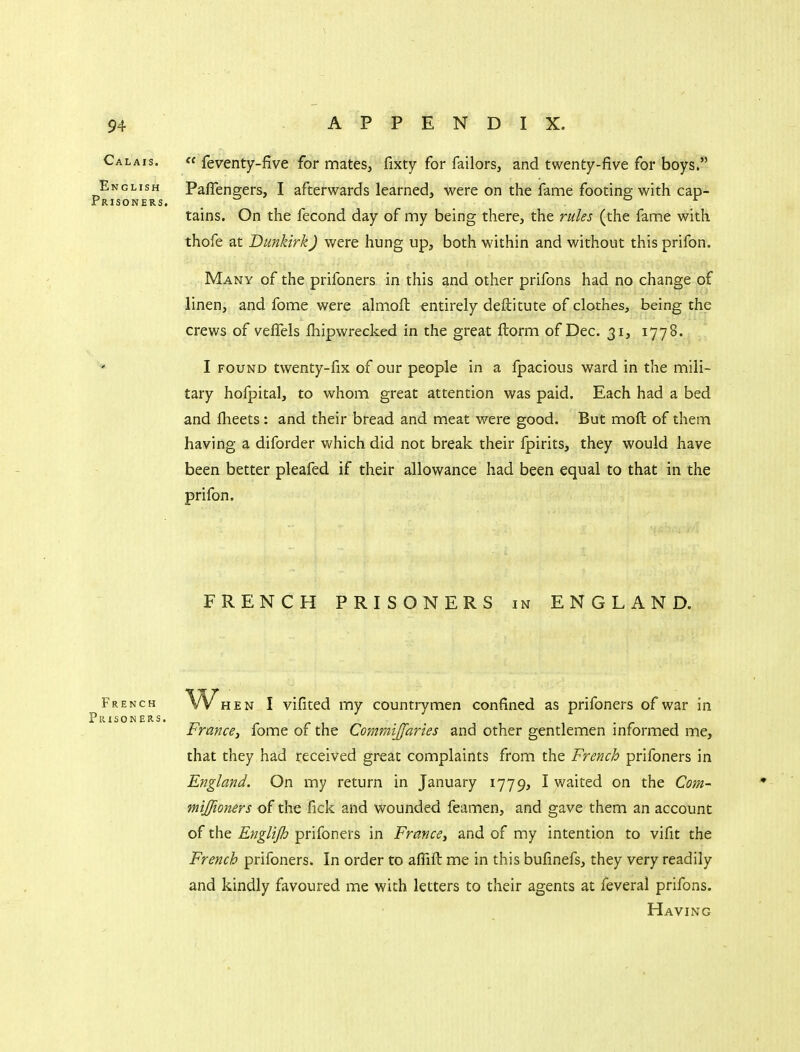 Calais.  feventy-five for mates, fixty for Tailors, and twenty-five for boys. English Paflengers, I afterwards learned, were on the fame footing with cap- Prisoners. _ tains. On the fecond day of my being there, the rules (the fame with thofe at Dunkirk) were hung up, both within and without this prifon. Many of the prifoners in this and other prifons had no change of linen, and fome were almofl: entirely deftitute of clothes, being the crews of veffels fhipwrecked in the great ftorm of Dec. 31, 1778. I FOUND twenty-fix of our people in a fpacious ward in the mili- tary hofpital, to whom great attention was paid. Each had a bed and flieets: and their bread and meat were good. But moft of them having a diforder which did not break their fpirits, they would have been better pleafed if their allowance had been equal to that in the prifon. FRENCH PRISONERS in ENGLAND. French HEN I vifited my countrymen confined as prifoners of war in France, fome of the Commijfaries and other gentlemen informed me, that they had received great complaints from the French prifoners in England. On my return in January 1779, I waited on the Com- mijfioners of the fick and wounded feamen, and gave them an account of the Englijh prifoners in France, and of my intention to vifit the French prifoners. In order to aflifl: me in this bufinefs, they very readily and kindly favoured me with letters to their agents at feveral prifons. Having