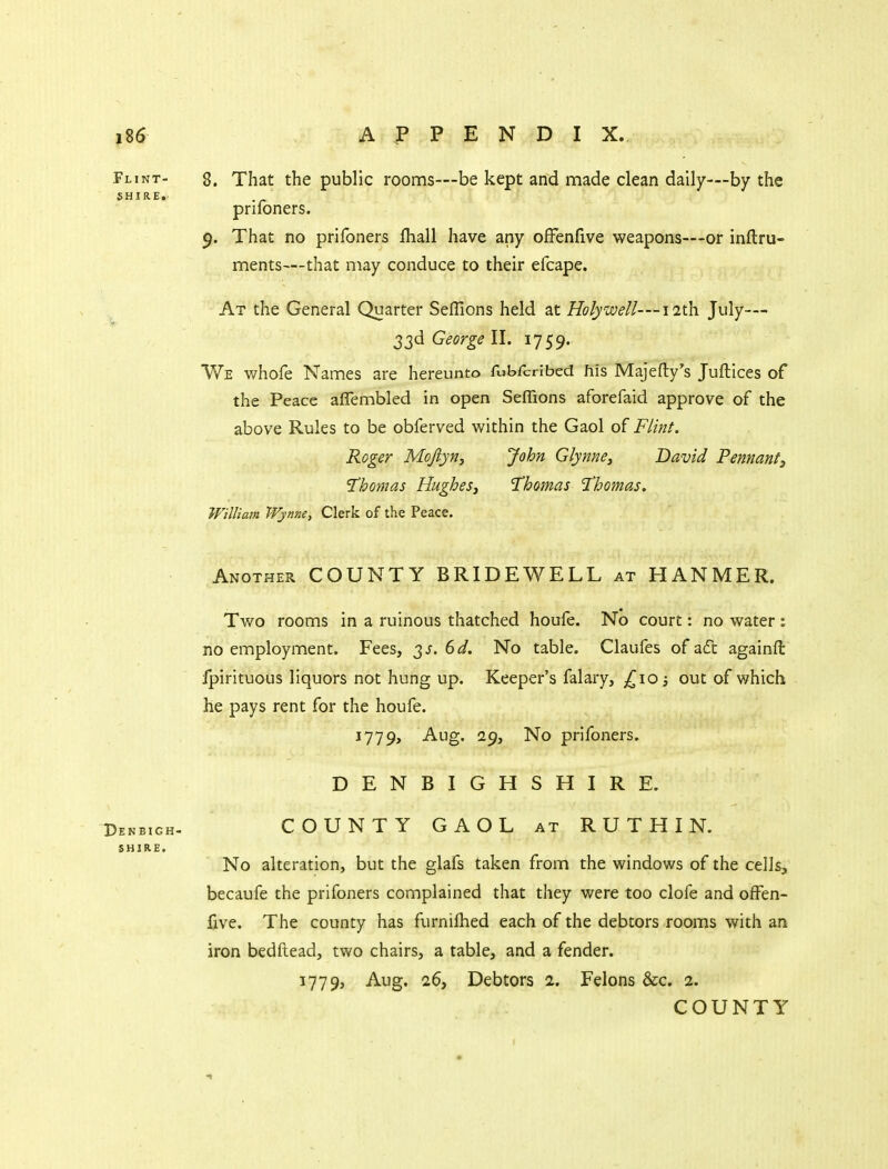 8. That the public rooms—be kept and made clean daily—by the prifoners. 9. That no prifoners fhall have any ofFenfive weapons—or inftru- ments—that may conduce to their efcape. At the General Quarter Seflions held at Holywell—11th. July— 33d George II. 1759. We whofe Names are hereunto fubrcrJbed his Majefty's Juftices of the Peace affembled in open Seffions aforefaid approve of the above Rules to be obferved within the Gaol of Flint. Roger Mojlyfiy John Glynne, David Pennantj Thomas HugheSj Thomas 'Thomas. William Wynne, Clerk of the Peace. Another COUNTY BRIDEWELL at HANMER. Two rooms in a ruinous thatched houfe. No court: no water : no employment. Fees, 3^. (>d. No table. Claufes of a6t againft Ipirituous liquors not hung up. Keeper's falary, out of which he pays rent for the houfe. 1779, Aug. 29, No prifoners. DENBIGHSHIRE. COUNTY GAOL at RUTHIN. No alteration, but the glafs taken from the windows of the cells, becaufe the prifoners complained that they were too clofe and ofFen- five. The county has furniftied each of the debtors rooms with an iron bedftead, two chairs, a table, and a fender. 1779, Aug. 26, Debtors 2. Felons &c. 2.