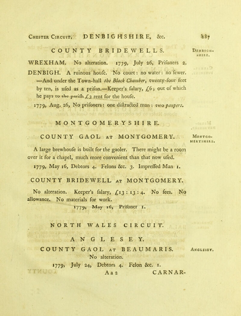 COUNTY BRIDEWELLS. Denbigh- SHIRE. WREXHAM. No alteration. 1779^ July 26, Prifoners 2. DENBIGH. A ruinous houfe. No court: no water: no fewer. —And under the Town-hall the Black Chambery twenty-four feet by ten, is ufed as a prifon.—Keeper's falary, £6; out of which he pays to the parlfli £2 rent for the houfe. 1779, Aug. 26, No prifoners: one diftrafted man : two paupers. MONTGOMERYSHIRE. COUNTY GAOL at MONTGOMERY. Montco- UERYSHIRfi. A large brewhoufe is built for the gaoler. There might be a room over it for a chapel, much more convenient than that now ufed. 1779, May 16, Debtors 4. Felons &c. 3. ImprelTed Man i. COUNTY BRIDEWELL at MONTGOMERY. No alteration. Keeper's falary, ^^13 : 13 : 4. No fees. No allowance. No materials for work. 1779, May 16, Prifoner i. NORTH WALES CIRCUIT. ANGLESEY. COUNTY GAOL at BEAUMARIS. Anglesey. No alteration. 1779, July 24, Debtors 4. Felon &c. i. Aa2 CARNAR-