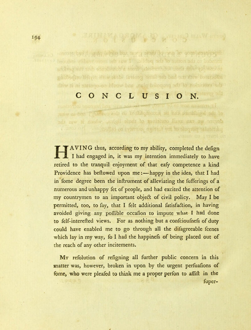 CONCLUSION. HAVING thus, according to my ability, completed the defign I had engaged in, it was my intention immediately to have retired to the tranquil enjoyment of that eafy competence a kind Providence has bellowed upon me: — happy in the idea, that I had in fome degree been the inftrument of alleviating the fufFerings of a numerous and unhappy fet of people, and had excited the attention of my countrymen to an important obje£l of civil policy. May I be permitted, too, to fay, that I felt additional fatisfadlion, in having avoided giving any poffible occafion to impute what I had done to felf-interefted views. For as nothing but a confcioufnefs of duty could have enabled me to go through all the difagreeable fcenes which lay in my way, fo I had the happinefs of being placed out of the reach of any other incitements. My refolution of refigning all further public concern in this matter was, however, broken in upon by the urgent perfuafions of fome, who were pleafed to think me a proper perfon to affift in the fuper-