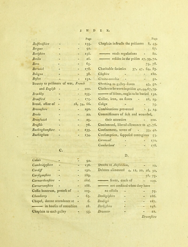 Page Pa^e Bedfordjhlre • 135- Chaplain inftructs the prifoners 8, 43, Bergues 91. 67. Berkjhire 156. ■ reads regulations - 8i. Berlin 26. refides in the prifon 27, 39, 72, Bern 65. 75. 78. Bernuick 178. Charitable focieties 37, 47, 64, 83. Bologna 38. Chejhire - - 182. Bojion 152. Civita-vecchia - -51. Bounty to prifoners of war, French Clothing to galley-ilaves 43, 52. and Englijh - 100. Clothes to be worn In prifon 42,44,67,79. Brackley '55- ■ of felons, ought to be buried 132. Bradford 175. Collar, iron, on flaves - 28, 29. Bread, affize of - 28, 34, 66. Cologn - '75* Breconjhire 190. Combinations prevented - c^, 14. Breda 22. Commiflioners of lick and wounded. Brunfnvick 25. their attention - 102. Brujfels 78. Condemned, liberal allowance to 47,76. Buckinghamjhire »33- Confinement, terms of - 35, 42. Buckingham 134- Confumption, fuppofed contagious 53. Cornuuall - - 170. Cumberland - - 178. c. D. Calais - 1 92. Cambridgejhire 136. Deaths at Atnjierdanif - 12, Cardiff 190. Debtors alimented 4, 12, 20, 26, 30, Cardiganjhire 189. 38, 75- Carmarthen/hire ibid. Carnar'vonjhire 188. ■- not confined when they have Ceflio bonorum, procefs of 103. no effedts - - yt^. Chamberry 63- Denbigh/hire - - 186. Chapel, decent attendance at - 6. Denbigh - - 187. - in houfcs of correction 28. Derbyjhire - - 148. Chaplain to each galley 55- De venter - -21. Devonjhire