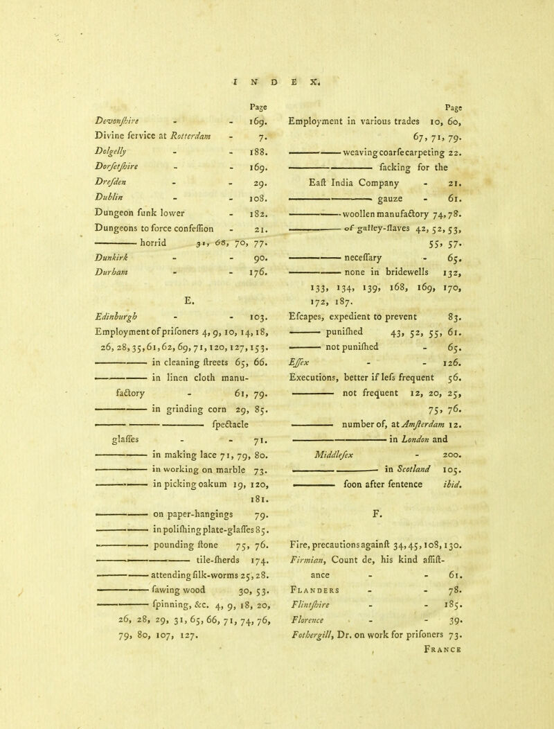 Page De'vonjhire 169. Divine fervice at Rotterdam 7. Dolgelly 188. Dorfetjhire 169. Drefden — 2n * ^y. Dublin 108. Dungeon funk lower 182. Dungeons to force confeflion 21. horrid 31, 6i 5> 7O' 71' Dunkirk 90. Durham 176. E. Edinburgh - 103. Employment of prifoners 4, 9, 10, 14, 18, 26,28,35,61,62, 69,71,120,127,153. —— in cleaning ftreets 65, 66. —' in linen cloth manu- fadlory - 61, 79. ——' in grinding corn 29, 85. fpeflacle glafles - - 71, in making lace 71, 79, 80. •— in working on marble 73. in picking oakum 19, 120, 181. —. on paper-hangings 79. —— inpolifhingplate-glafres85.  —■ pounding ftone 75, 76. 1 tlle-lherds 174. attendingfilk-worms 25,28. ——— fawing wood 30> 53- fpinning, &c. 4, 9, 18, 20, 26, 28, 29, 31, 65, 66, 71, 74, 76, 79, 80, 107, 127. Page Employment in various trades 10, 60, 67* 7I' 79- ■ weavingcoarfecarpeting 22. ■ facking; for the Eafl; India Company - 21. ■ ' - gauze - 61. woollen manufaftory 74,7?. I of galley-flaves 42, 52, 53, 55. 57. —— neceffary - 65, ■ none in bridewells 132, 133. 134' 139' 168, 169, 170, 172, 187. Efcapes, expedient to prevent 83. punlfhed 43, 52, 55, 61. notpunifhed - 65. EJfex - - 126. Executions, better if lefs frequent 56. not frequent 12, 20, 25, 75. 76. —— number of, zX Amjierdam 12. ' —____ in London and Middle/ex - 200. . in Scotland 105. ■ foon after fentence ibid. F. Fire, precautionsagainft 34,45, loS, 130. Firmian, Count de, his kind aflift- ance - - 61. Flanders - - 78. FlintJhire - - 185. Florence - - 39* Fothergill, Dr. on work for prifoners 73. , France