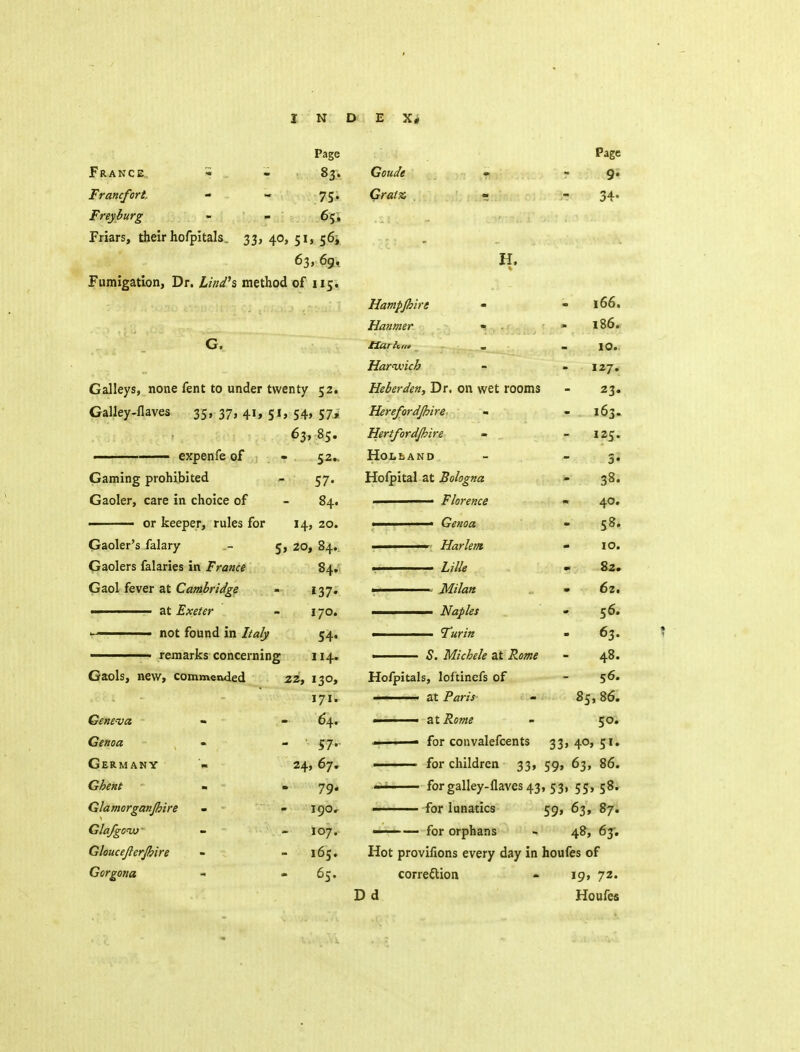 Page France., t - - 83. Francfort - - 75. Freyhurg - - ^Ji Friars, their hofpitals. 33, 40, 51, 63, 6g, Fumigation, Dr. /i?Ws method of 115. Galleys, none fent to under twenty 52. Galley-flaves 35' 37> 4i» S»» 54> S7> 63, 85. ■ expenfe of - 52., Gaming prohibited - 57. Gaoler, care in choice of - 84. —— or keeper, rules for 14, 20. Gaoler's falary - 5, 20, 84.. Gaolers falaries in France 84. Gaol fever at Cambridge - 137. ■ i at Exeter - \ 70. not found in Italy 54, ■ remarks concerning 114. Gaols, new, commended 22, 130, - - 171. Gene-va - - 64. Genoa - - ' 57' Germany ». 24, 67, Ghent - » 79, Glamorganjhire - - 190.^ Glafgow - - 107. Gkucejierjhire - - 165. Gorgona - - 65. Goude Grata H. Hampjhire - Hanmer « ttarhin _ Harixnch Heberden, Dr. on wet rooms Herefordjhire- - Hertfordjhire Holland Holpital at Bologna ■ Florence ■ ■ Genoa ■I Harletrt . Z///« ——— Naples ■ Turin Page 34- 5. Michele at 166. i86. 10. 127. 23* 163. 125. 3* 38. 40. 58. 10. 82. 62. 56. 63. 48. 56. 85, 86. 50. Hofpitals, lof'tinefs of ' at Paris ' at Rome ■m ' - for convalefcents 33, 40, 51. ■ for children 33, 59, 63, 86.  '  for galley-flaves 43, 53, 55, 58. for lunatics 59, 63, 87. ——— for orphans » 48, 63. Hot provifions every day in houfes of correction - 19, 72. D d Houfes