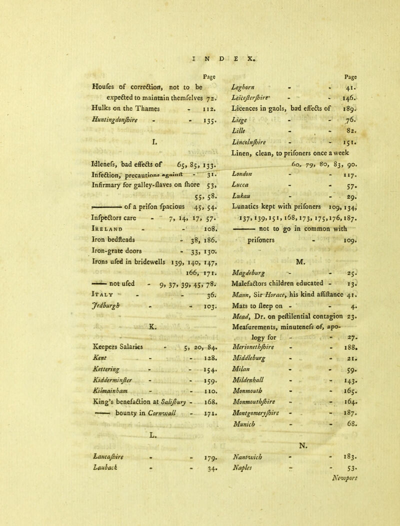 Page Houfes of correftioff, not to be expefted to maintain themfelves 72. Hulks on the Thames - 112. Huntingdonjhire - - 135. I. Idlenefs, bad effeiSls of 65, 85, 133. Infeftion, precautione ogaluft - 31. Infirmary for galley-flaves on fhore 53, 55. 58. - of a prifon Ipacious 45, 54. Infpeftors care Ireland Iron bedfteads Iron-grate doors Irons ufed in bridewells —— not ufed Italy Jedburgh 7, 14, 17, 57. 108. - 38, 186. - 33. 13O' 139, 140, 147, 166, 171. 9» 37. 39> 45> 78. 36. - 103' Keepers Salaries Kettering Kidderminjler Kilmainham King's benefaftion at Salijhury ■ ' ' bounty in Cornwall L. Lancajhire Lauback 5, 20, 84, 128 - 154 - »59 110 i6g 171 179. 34- Page 41. 146. 189. ,76. 82. 151. Leghorn Leicejlerjhirr Licences in gaols, bad eft'efts of Liege Lille Lincolnjhire Linen, clean, to prifoners once a week 60, 79, 80, 83, 90. London - - 117. Lucca - - ^7. Lukau - - 49, Lunatics kept with prifoners 109, 134, 137''39»'S'>168,173,175,176,187. ■ not to go in common with prifoners - 109. M. Magdeburg - - 25. Malefadlors children educated - 13. Mann, Sir Horace, his kind alfiftance 41. Mats to fleep on - - 4. Meady Dr. on peftilential contagion 23. Meafurements, minutenefs of, apo- logy for Merionethjhire Middleburg Milan Mildenhall Monmouth Monmouthjhire Montgomeryjhire Munich Nanttjuich Naples N. 27. 188. 21. 59- H3' 165. 164. 187. 68. - 183. 53- Neiuport