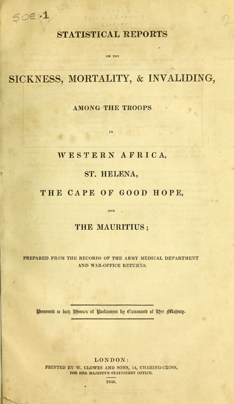 STATISTICAL REPORTS ON THE SICKNESS, MORTALITY, & INVALIDING, AMONG THE TROOPS IN WESTERN AFRICA, ST. HELENA, THE CAPE OF GOOD HOPE, AND THE MAURITIUS; PREPARED FROM THE RECORDS OF THE ARMY MEDICAL DEPARTMENT AND WAR-OFFICE RETURNS. ^Kscntcb to i)ctlj i^ous^s of ^arli'nmcnt bji eTcmmnnli of f^cr iHlajesty. LONDON: PRINTED BY W. CLOWES AND SONS, 14, CHARING-CROSS, FOR HER MAJESTY'S STATIONERY OFFICE. 1840.