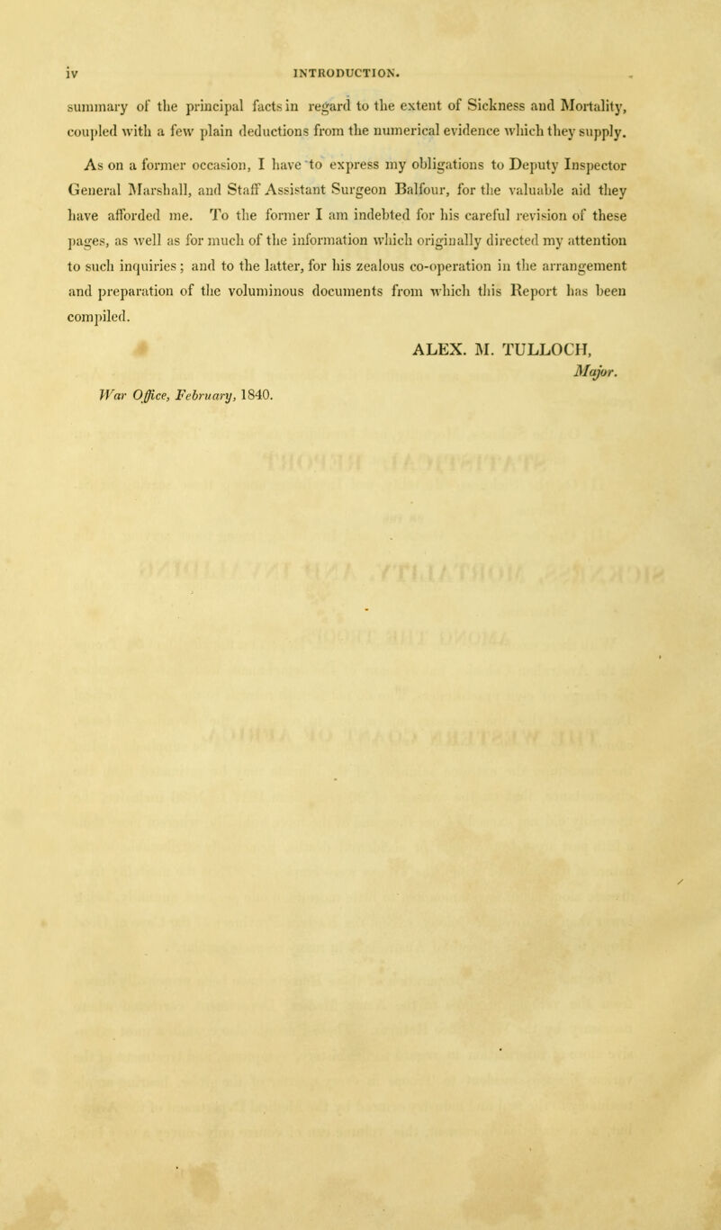 summary of the principal facts in regard to the extent of Sickness and Mortality, coupled with a few plain deductions from the numerical evidence which they supply. As on a former occasion, I have to express my ohligations to Deputy Inspector General INIarshall, and Staff Assistant Surgeon Balfour, for the valuable aid they have afforded me. To the former I am indebted for his careful revision of these ])ages, as well as for much of the information which originally directed my attention to such inquiries ; and to the latter, for his zealous co-operation in the arrangement and preparation of the voluminous documents from ^^•hic^l tliis Report has been compiled. # ALEX. M. TULLOCH. Major. War Office, February, 1840.