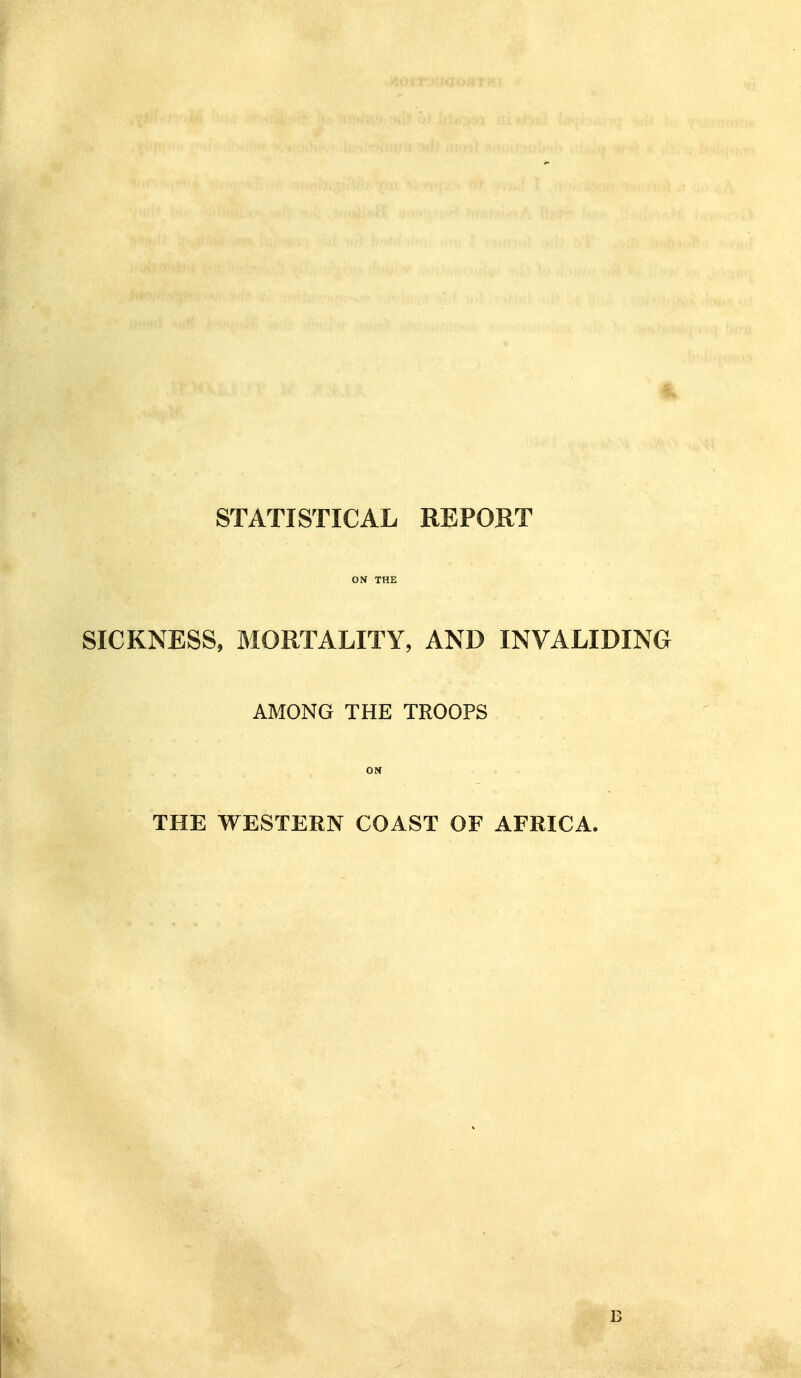 STATISTICAL REPORT ON THE SICKNESS, MORTALITY, AND INVALIDING AMONG THE TROOPS ON THE WESTERN COAST OF AFRICA. B