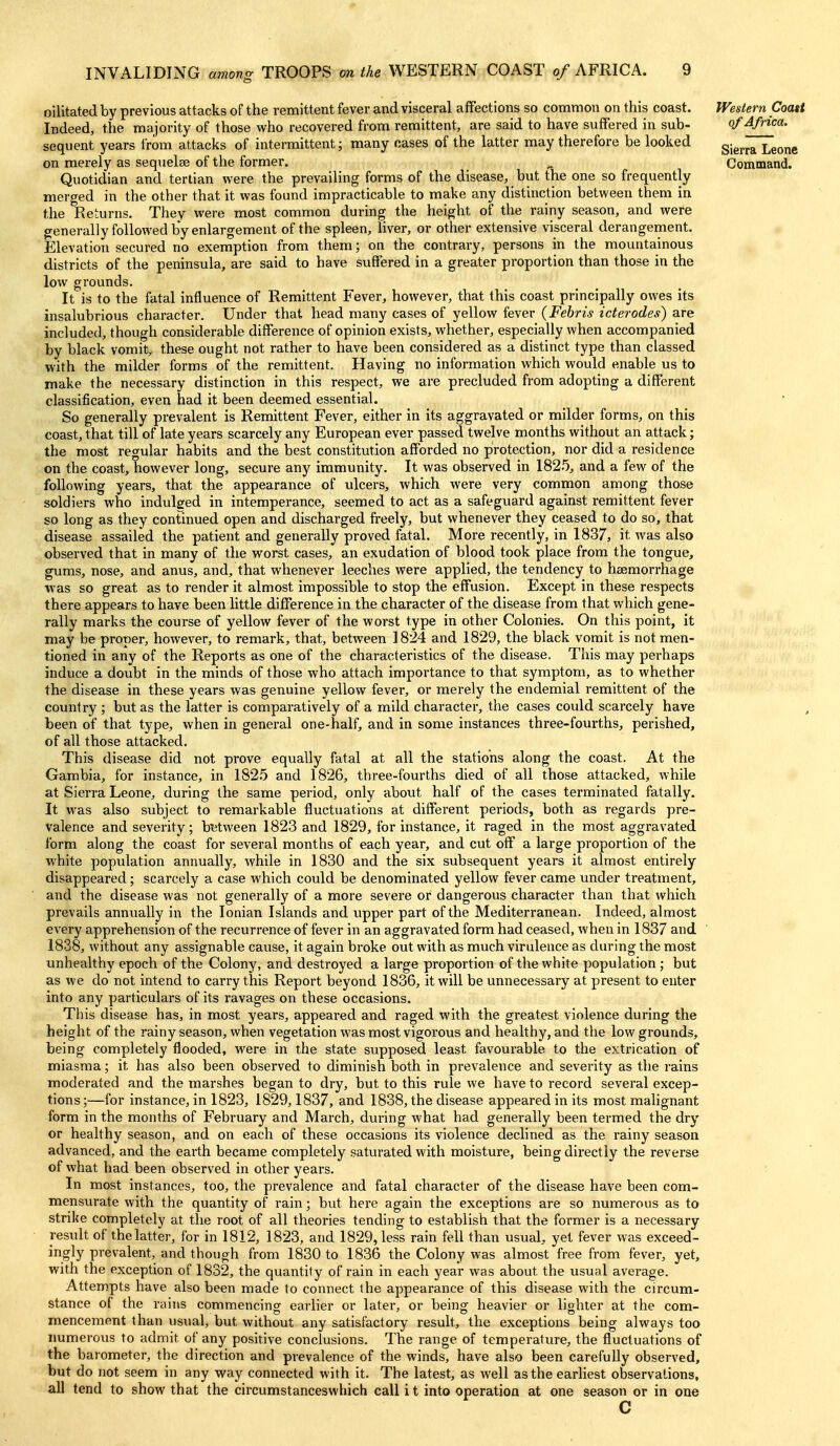 oilitated by previous attacks of the remittent fever and visceral affections so common on this coast. Western Coast Indeed, the majority of those who recovered from remittent, are said to have suffered in sub- ¥ Africa. sequent years from attacks of intermittent; many cases of the latter may therefore be looked g.^^^^ ^^^^^ on merely as sequelae of the former. ^ Command. Quotidian and tertian were the prevailing forms of the disease, but the one so frequently ed in the other that it was found impracticable to make any distinction between them in mer the Returns. They were most common during the height of the rainy season, and were generally followed by enlargement of the spleen, liver, or other extensive visceral derangement. Elevation secured no exemption from them; on the contrary, persons in the mountainous districts of the peninsula, are said to have suffered in a greater proportion than those in the low grounds. It is to the fatal influence of Remittent Fever, however, that this coast principally owes its insalubrious character. Under that head many cases of yellow fever (Febris icterodes) are included, though considerable difference of opinion exists, whether, especially when accompanied by black vomit, these ought not rather to have been considered as a distinct type than classed with the milder forms of the remittent. Having no information which would enable us to make the necessary distinction in this respect, we are precluded from adopting a different classification, even had it been deemed essential. So generally prevalent is Remittent Fever, either in its aggravated or milder forms, on this coast, that till of late years scarcely any European ever passed twelve months without an attack; the most regular habits and the best constitution afforded no protection, nor did a residence on the coast, however long, secure any immunity. It was observed in 182.'3, and a few of the following years, that the appearance of ulcers, which were very common among those soldiers who indulged in intemperance, seemed to act as a safeguard against remittent fever so long as they continued open and discharged freely, but whenever they ceased to do so, that disease assailed the patient and generally proved fatal. More recently, in 1837, it was also observed that in many of the worst cases, an exudation of blood took place from the tongue, gums, nose, and anus, and, that whenever leeches were applied, the tendency to heemorrhage was so great as to render it almost impossible to stop the effusion. Except in these respects there appears to have been little difference in the character of the disease from that which gene- rally marks the course of yellow fever of the worst type in other Colonies. On this point, it may be proper, however, to remark, that, between 1824 and 1829, the black vomit is not men- tioned in any of the Reports as one of the characteristics of the disease. This may perhaps induce a doubt in the minds of those who attach importance to that symptom, as to whether the disease in these years was genuine yellow fever, or merely the endemial remittent of the country ; but as the latter is comparatively of a mild character, the cases could scarcely have been of that type, when in general one-half, and in some instances three-fourths, perished, of all those attacked. This disease did not prove equally fatal at all the stations along the coast. At the Gambia, for instance, in 182.5 and 1826, three-fourths died of all those attacked, while at Sierra Leone, during the same period, only about half of the cases terminated fatally. It was also subject to remarkable fluctuations at different periods, both as regards pre- valence and severity; b^^tween 1823 and 1829, for instance, it raged in the most aggravated form along the coast for several months of each year, and cut off a large proportion of the white population annually, while in 1830 and the six subsequent years it almost entirely disappeared; scarcely a case which could be denominated yellow fever came under treatment, and the disease was not generally of a more severe or dangerous character than that which prevails annually in the Ionian Islands and upper part of the Mediterranean. Indeed, almost every apprehension of the recurrence of fever in an aggravated form had ceased, when in 1837 and 1838, without any assignable cause, it again broke out with as much virulence as during the most unhealthy epoch of the Colony, and destroyed a large proportion of the white population ; but as we do not intend to carry this Report beyond 1836, it will be unnecessary at present to enter into any particulars of its ravages on these occasions. This disease has, in most years, appeared and raged with the greatest violence during the height of the rainy season, when vegetation was most vigorous and healthy, and the low grounds, being completely flooded, were in the state sxipposed least favourable to the extrication of miasma; it has also been observed to diminish both in prevalence and severity as the rains moderated and the marshes began to dry, but to this rule we have to record several excep- tions;—for instance, in 1823, 1829,1837, and 1838, the disease appeared in its most malignant form in the months of February and March, during what had generally been termed the dry or healthy season, and on each of these occasions its violence declined as the rainy season advanced, and the earth became completely saturated with moisture, being directly the reverse of what had been observed in other years. In most instances, too, the prevalence and fatal character of the disease have been com- mensurate with the quantity of rain; but here again the exceptions are so numerous as to strike completely at the root of all theories tending to establish that the former is a necessary result of the latter, for in 1812, 1823, and 1829, less rain fell than usual, yet fever was exceed- ingly prevalent, and though from 1830 to 1836 the Colony was almost free from fever, yet, with the exception of 1832, the quantity of rain in each year was about the usual average. Attempts have also been made to connect the appearance of this disease with the circum- stance of the rains commencincr earlier or later, or being heavier or lighter at the com- mencement than usual, but without any satisfactory result, the exceptions being always too numerous to admit of any positive conclusions. The range of temperature, the fluctuations of the barometer, the direction and prevalence of the winds, have also been carefully observed, but do not seem in any way connected with it. The latest, as well as the earliest observations, all tend to show that the circumstanceswhich call i t into operation at one season or in one