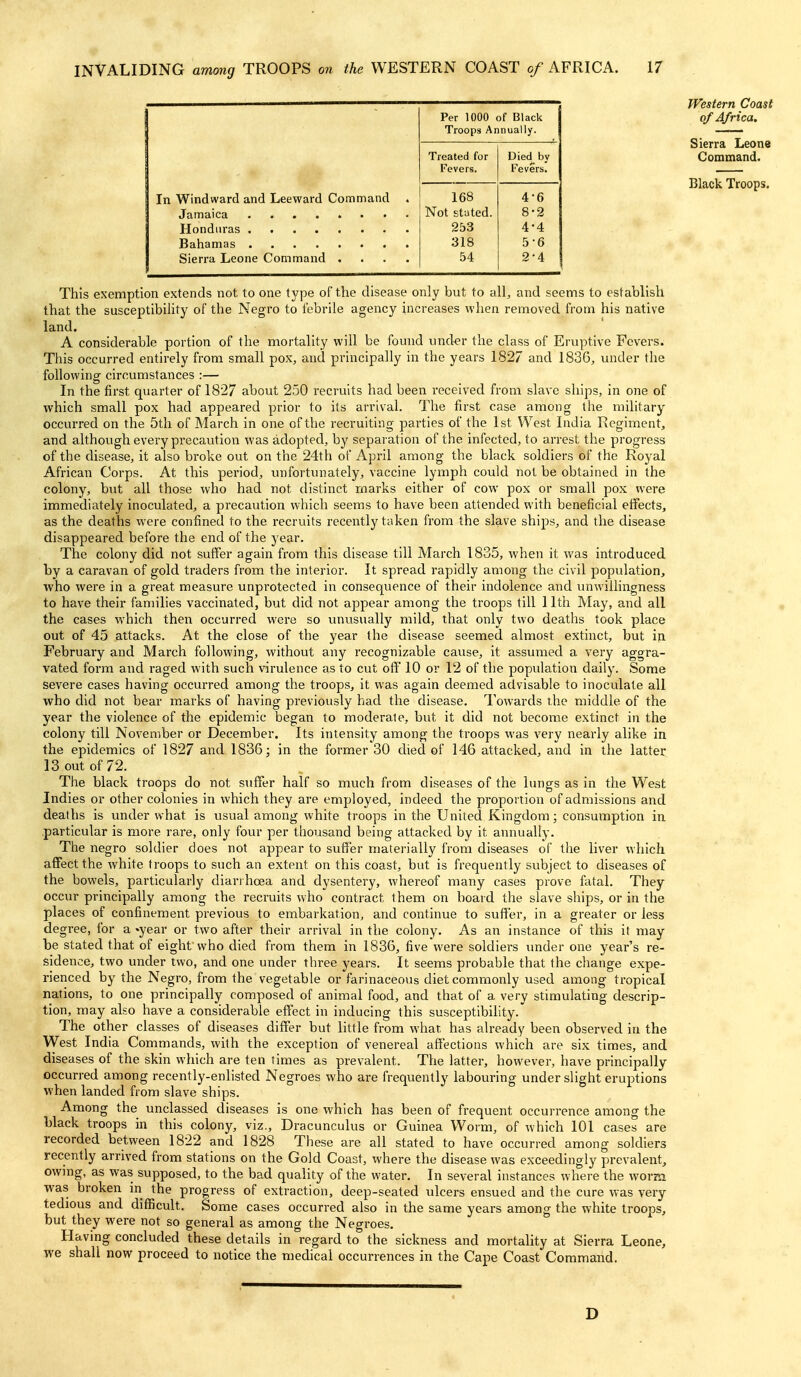 - Per 1000 of Black Troops Annually. Treated for Died by Fevers. Fevers. In Windward and Leeward Command . 168 4-6 Not stated. 8-2 253 4-4 318 5-6 Sierra Leone Command .... 54 2-4 This exemption extends not to one type of the disease only but to all, and seems to establish that the susceptibility of the Negro to febrile agency increases when removed from his native land. A considerable portion of the mortality will be found und-er the class of Eruptive Fevers. This occurred entirely from small pox, and principally in the years 1827 and 1836, under the following circumstances :— In the first quarter of 1827 about 250 recruits had been received from slave ships, in one of Avhich small pox had appeared prior to its arrival. The first case among the military occurred on the 5th of March in one of the recruiting parties of the 1st West India Regiment, and although every precaution was adopted, by separation of the infected, to arrest the progress of the disease, it also broke out on the 24th of April among the black soldiers of the Royal African Corps. At this period, unfortunately, vaccine lymph could not be obtained in the colony, but all those who had not distinct marks either of cow pox or small pox were immediately inoculated, a precaution which seems to have been attended with beneficial elfects, as the deaths were confined to the recruits recently taken from the slave ships, and the disease disappeared before the end of the year. The colony did not suffer again from this disease till March 1835, when it was introduced by a caravan of gold traders from the interior. It spread rapidly among the civil population, ■who were in a great measure unprotected in consequence of their indolence and luiwillingness to have their families vaccinated, but did not appear among the troops till 11th May, and all the cases which then occurred were so unusually mild, that only two deaths took place out of 45 attacks. At the close of the year the disease seemed almost extinct, but in February and March following, without any recognizable cause, it assumed a very aggra- vated form and raged with such virulence as to cut off 10 or 12 of the population daily. Some severe cases having occurred among the troops, it was again deemed advisable to inoculate all who did not bear marks of having previously had the disease. Towards the middle of the year the violence of the epidemic began to moderate, but it did not become extinct in the colony till November or December. Its intensity among the troops was very nearly alike in the epidemics of 1827 and 1836; in the former 30 died of 146 attacked, and in the latter 13 out of 72. The black troops do not suffer half so much from diseases of the lungs as in the West Indies or other colonies in which they are employed, indeed the proportion of admissions and deaths is under what is usual among white troops in the United Kingdom; consumption in particular is more rare, only four per thousand being attacked by it annually. The negro soldier does not appear to suffer materially from diseases of the liver which affect the white troops to such an extent on this coast, but is frequently subject to diseases of the bowels, particularly diarrhoea and dysentery, whereof many cases prove fatal. They occur principally among the recruits who contract them on board the slave ships, or in the places of confinement previous to embarkation, and continue to suffer, in a greater or less degree, for a ^year or two after their arrival in the colony. As an instance of this if may be stated that of eight who died from them in 1836, five were soldiers under one year's re- sidence, two under two, and one under three years. It seems probable that the change expe- rienced by the Negro, from the vegetable or farinaceous diet commonly used among tropical nations, to one principally composed of animal food, and that of a very stimulating descrip- tion, may also have a considerable effect in inducing this susceptibihty. The other classes of diseases differ but little from what has already been observed in the West India Commands, with the exception of venereal affections which are six times, and diseases of the skin which are ten times as prevalent. The latter, however, have principally occurred among recently-enlisted Negroes who are frequently labouring under slight eruptions when landed from slave ships. Among the unclassed diseases is one which has been of frequent occurrence among the black troops in this colony, viz., Dracunculus or Guinea Worm, of which 101 cases are recorded between 1822 and 1828 These are all stated to have occurred among soldiers recently arrived from stations on the Gold Coast, where the disease was exceedingly prevalent, owing, as was supposed, to the bad quality of the water. In several instances where the worm was broken in the progress of extraction, deep-seated ulcers ensued and the cure was very tedious and difficult. Some cases occurred also in the same years among the white troops, but they were not so general as among the Negroes. Having concluded these details in regard to the sickness and mortality at Sierra Leone, we shall now proceed to notice the medical occurrences in the Cape Coast Command. D