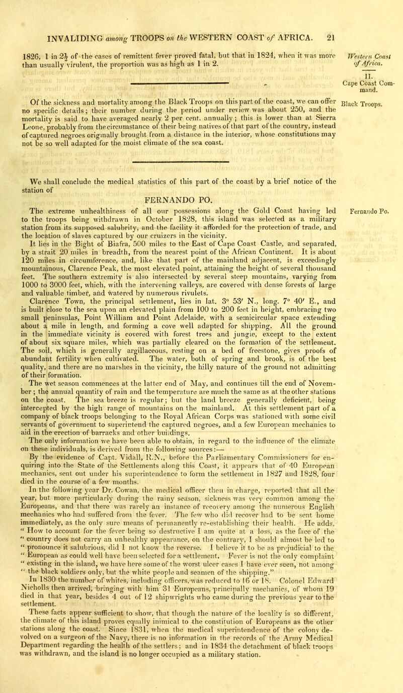 1826, 1 in 2^ of the cases of remittent fever proved fatal, but that in 1824, when it was more Western Coast than usually virulent, the proportion was as high as 1 in 2. '/Africa. II. ————————— i. Cape Coast Com- mand. Of the sickness and mortality among the Black Troops on this part of the coast, we can oflTer gj^^^ Troops, no specific details; their number during the period under review was about 250, and the mortality is said to have averaged nearly 2 per cent, annually ; this is lower than at Sierra Leone, probably from the circumstance of their being natives of that part ot'the country, instead of captured negroes origmally brought from a distance in the interior, whose constitutions may not be so well adapted for the moist climate of the sea coast. We shall conclude the medical statistics of this part of the coast by a brief notice of the station of FERNANDO PO. The extreme unhealthiness of all our possessions along the Gold Coast having led Fernando Po. to the troops being withdrawn in October 1828, this island was selected as a military station from its supposed salubrity, and the facility it afforded for the protection of trade, and the location of slaves captured by our cruizers in the vicinity. It hes in the Bight of Biafra, 50O miles to the East of Cape Coast Castle, and separated, by a strait 20 miles in breadth, from the nearest point of the African Continent. It is abovit 120 miles in circumference, and, like that part of the mainland adjacent, is exceedingly mountainous, Clarence Peak, the most elevated point, attaining the height of several thousand feet. The southern extremity is also intersected by several steep mountains, varying from 1000 to 3000 feet, which, with the intervening valleys, are covered with dense forests of large and valuable timber, and -tvatered by numerous rivulets. Clarence Town, the principal settlement, lies in lat, 3° 53' N., long. 7° 40' E., and is built close to the sea upon an elevated plain from 100 to 200 feet in height, embracing two small peninsulas. Point William and Point Adelaide, with a semicircular space extending about a mile in length, and forming a cove well adapted for shipping. All the ground in the immediate vicinity is covered with forest trees and jungle, except to the extent of about six square miles, which was partially cleared on the formation of the settlement. The soil, which is generally argillaceous, resting on a bed of freestone, gives proofs of abundant fertility when cultivated. The water, both of spring and brook, is of the best quality, and there are no marshes in the vicinity, the hilly nature of the ground not admitting of their formation. The wet season commences at the latter end of May, and continues till the end of Novem- ber ; the annual quantity of rain and the temperature are much the same as at the other stations on the coast. The Seabreeze is regular; but the land breeze generally deficient, being intercepted by the high range of mountains on the mainland. At this settlement part of a company of black troops belonging to the Royal African Corps was stationed with some civil servants of government to superintend the captured negroes, and a few European mechanics to aid in the erection of barracks and other buildings. The only information we have been able to obtain, in regard to the influence of the climate on these individuals, is derived from the following sources:— By the evidence of Capt. Vidall, R.N., before the Parliamentary Commissioners for en- quiring into the State of the Settlements along this Coast, it appears that of 40 European mechanics, sent out under his superintendence to form the settlement in 1827 and 1828, four died in the course of a few months. In the following year Dr. Cowan, the medical officer then in charge, reported that all the year, but more particularly during the rainy season, sickness was very common among the Europeans, and that there was rarely an instance of recovery among the numerous English mechanics who had suffered from the fever. The few who did recover had to be sent home immediately, as the only sure means of permanently re-establishing their health. He adds,  How to account for the fever being so destructive I am quite at a loss, as the face of the  country does not carry an unhealthy appearance, on the contrary, I should almost be led to  pronounce it salubrious, did I not know the reverse. I believe it to be as prejudicial to the  European as could well have been selected for a settlement. Fever is not the only complaint  existing in the island, we have here some of the worst ulcer cases I have ever seen, not among the black soldiers only, but the white people and seamen of the shipping. In 1830 the number of whites, including officers, was reduced to 16 or 18. Colonel Edward Nicholls then arrived, bringing with him 31 Europeans, principally mechanics, of whom 19 died in that year, besides 4 out of 12 shipwrights who came during the previous year to the settlement. These facts appear sufficient to show, that though the nature of the locality is so different, the climate of this island proves equally inimical to the constitution of Europeans as the other stations along the coast. Since 1831, when the medical superintendence of the colony de- volved on a surgeon of the Navy, there is no information in the records of the Army Medical Department regarding the health of the settlers: and in 1834 the detachment of black troops was withdrawn, and the island is no longer occupied as a military station.