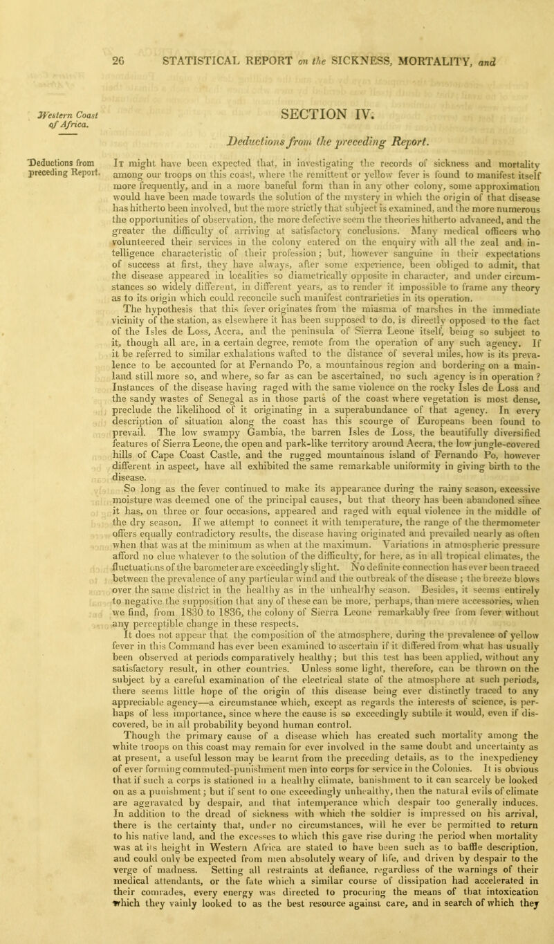 Western Coast SECTION IV. qf Africa. Deductions from the preced'mg Rejport. Deductions from It might have been expected that, in investigating the records of sickness and mortality preceding Report, among our troops on this coast, where the remittent or yellow fever is found to manifest itself more frequently, and in a more baneful form than in any other colony, some approximation would have been made towards the solution of the n\ystery in which the origin of that disease has hitherto been involved, but the more strictly that subject is examined, and the more numerous the opportunities of observation, the more defective seem the theories hitherto advanced, and the greater the difficulty of arriving at satisfactory conclusions. Many medical officers who volunteered their services in the colony entered on the enquiry with all the zeal and in- telligence characteristic of their profession ; but, however sanguine in their expectations of success at first, they have always, after some experience, been obliged to admit, that the disease appeared in localities so diametricallj'^ opposite in character, and under circum- stances so widely different, in ditTerent years, as to render it impossible to frame any theory as to its origin ^vhich could i-econcile such manifest contrarieties in its operation. The hypothesis that this fever originates from the miasma of marshes in the immediate vicinity of the station, as elsewhere it has been supposed to do, is directly opposed to the fact of the Isles de Loss, Accra, and the peninsula of Sierra Leone itself, being so subject to it, though all are, in a certain degree, remote from the operation of any such agency. If it be referred to similar exhalations wafted to the distance of several miles, how is its preva- lence to be accounted for at Fernando Po, a mountainous region and bordering on a main- land still more so, and where, so far as can be ascertained, no such agency is in operation ? Instances of the disease having raged with the same violence on the rocky Isles de Loss and the sandy wastes of Senegal as in those parts of the coast where vegetation is most dense, : , , preclude the likelihood of it originating in a superabundance of that agency. In every , , ■ description of situation along the coast has this scourge of Europeans been found to . prevail. The low swampy Gambia, the barren Isles de Loss, the beautifully diversified features of Sierra Leone, the open and park-like territory around Accra, the low jungle-covered V nhills of Cape Coast Castle, and the rugged mountainous island of Fernando Po, however different in aspect, have all exhibited the same remarkable uniformity in giving birth to the disease. So long as the fever continued to make its appearance during the rainy season, excessive moisture was deemed one of the principal causes, but that theory has been abandoned since it has, on three or four occasions, appeared and raged with equal violence in the middle of the dry season. If we attempt to connect it with temperature, the range of the thermometer off<?i's equally contradictory results, the disease having originated and prevailed nearly as often ■when that was at the minimum as when at the maximum. Variations in atmospheric pressure afford no clue whatever to the solution of the difficulty, for here, as in all tropical climates, the fluctuations of the barometer are exceedingly slight. No definite connection has ever been traced between the prevalence of any particular wind and the outbreak of the disease ; the breeze blows over the same district in the healthy as in the unhealthy season. Besides, it seems entirely to negative the supposition that any of these can be more, perhaps, than mere accessories, wlien we find, from 1830 to 1836, the colony of Sierra Leone remarkably free from fever without .-,.-,any perceptible change in these respects. It does not appear that the composition of the atmosphere, during the prevalence of yellow fever in this Command has ever been examined to ascertain if it differed from what has usually been observed at periods comparatively healthy; but this test has been applied, without any satisfactory result, in other countries. Unless some light, therefore, can be thrown on the subject by a careful examination of the electrical state of the atmosphere at such periods, there seems little hope of the origin of this disease being ever distinctly traced to any appreciable agency—a circumstance which, except as regards the interests of science, is per- haps of less importance, since where the cause is .so exceedingly subtile it would, even if dis- covered, be in all probability beyond human control. Though the primary cause of a disease which has created such mortality among the white troops on this coast may remain for ever involved in the same doubt and uncertainty as at present, a useful lesson may he learnt from the preceding details, as to the inexpediency of ever foruiingcommuted-punishment men into corps for service in the Colonies. It is obvious that if such a corps is stationed in a healthy cHmate, banishment to it can scarcely be looked on as a punishment; but if sent to one exceedingly unhcaltliy, then the natural evils of climate are aggravated by despair, and that intemperance which despair too generally induces. In addition to the dread of sickness with which the soldier is impressed on his arrival, there is the certainty that, under no circumstances, will he ever be permitted to return to his native land, and the excesses to which this gave rise during the period when mortalitjf was atiis height in Western Africa are stated to have been such as to baffle description, and could only be expected from men absolutely weary of life, and driven by despair to the verge of madness. Settinor all restraints at defiance, regardless of the warnings of their medical attendants, or the fate which a similar course of dissipation had accelerated in their conuades, every energy was directed to procuring the means of that intoxication trhich they vainly looked to as the best resource againsi care, and in search of which thej