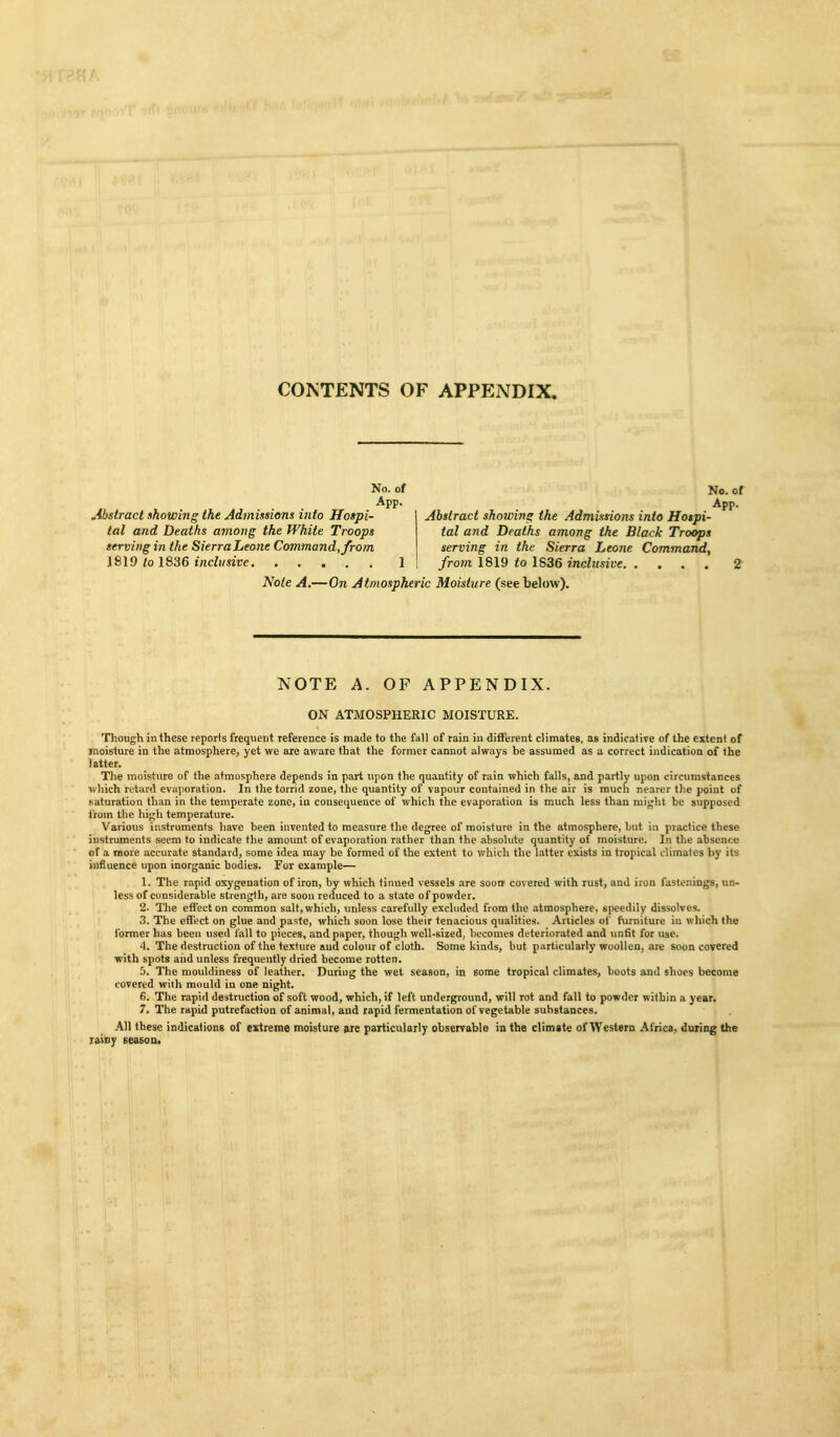 CONTENTS OF APPENDIX. Abstract showing the Admissions into Hospi- tal and Deaths among the White Troops serving in the Sierra Leo?ie Command, from 1819 /0 1836 inclusive No. of App. No. of App. Abstract showing the Admissions into Hospi- tal and Deaths among the Black Troops serving in the Sierra Leone Command, from 1819 to 1836 inclusive 2 Note A,—On Atmospheric Moisture (see below). NOTE A. OF APPENDIX. ON ATMOSPHERIC MOISTURE. Though in these reports frequent reference is made to the fall of rain in different climates, as indicative of the extent of moisture in the atmosphere^ yet we are aware that the former cannot always be assumed as a correct indication of the latter. The moisture of the atmosphere depends in part upon the quantity of rain which falls, and partly upon circumstances which rctai-d evajioration. In the torrid zone, the quantity of vapour contained in the air is much nearer the point of .saturation than in the temperate zone, in consequence of which the evaporation is much less than might be supposed from the high temperature. Various instruments have been invented to measure the degree of moisture in the atmosphere, but in practice these instruments seem to indicate the amount of evaporation rather than the absolute quantity of moisture. In the absence of a more accurate standard, some idea may be formed of the extent to which the latter exists in tropical climates by its influence upon inorganic bodies. For example— 1. The rapid oxygenation of iron, by which tinned vessels are soon covered with rust, and iron fastenings, un- less of considerable strength, are soon reduced to a state of powder. 2- The effect on common salt, which, unless carefully excluded from the atmosphere, speedily dissolves. 3. The eflfi^ct on glue and paste, which soon lose their tenacious qualities. Articles of furniture in which the former has been used fall to pieces, and paper, though well-sized, becomes deteriorated and unfit for use. 4. The destruction of the texture aud colour of cloth. Some kinds, but particularly woollen, are soon covered with spots and unless frequently dried become rotten. 5. The mouldiness of leather. During the wet season, in some tropical climates, boots and shoes become covered with mould in one night. 6. The rapid destruction of soft wood, which, if left underground, will rot and fall to powder within a year. 7. The rapid putrefaction of animal, aud rapid fermentation of vegetable substances. All these indications of extreme mobture particularly observable in the climate of Western Africa, during the Tainy season. i