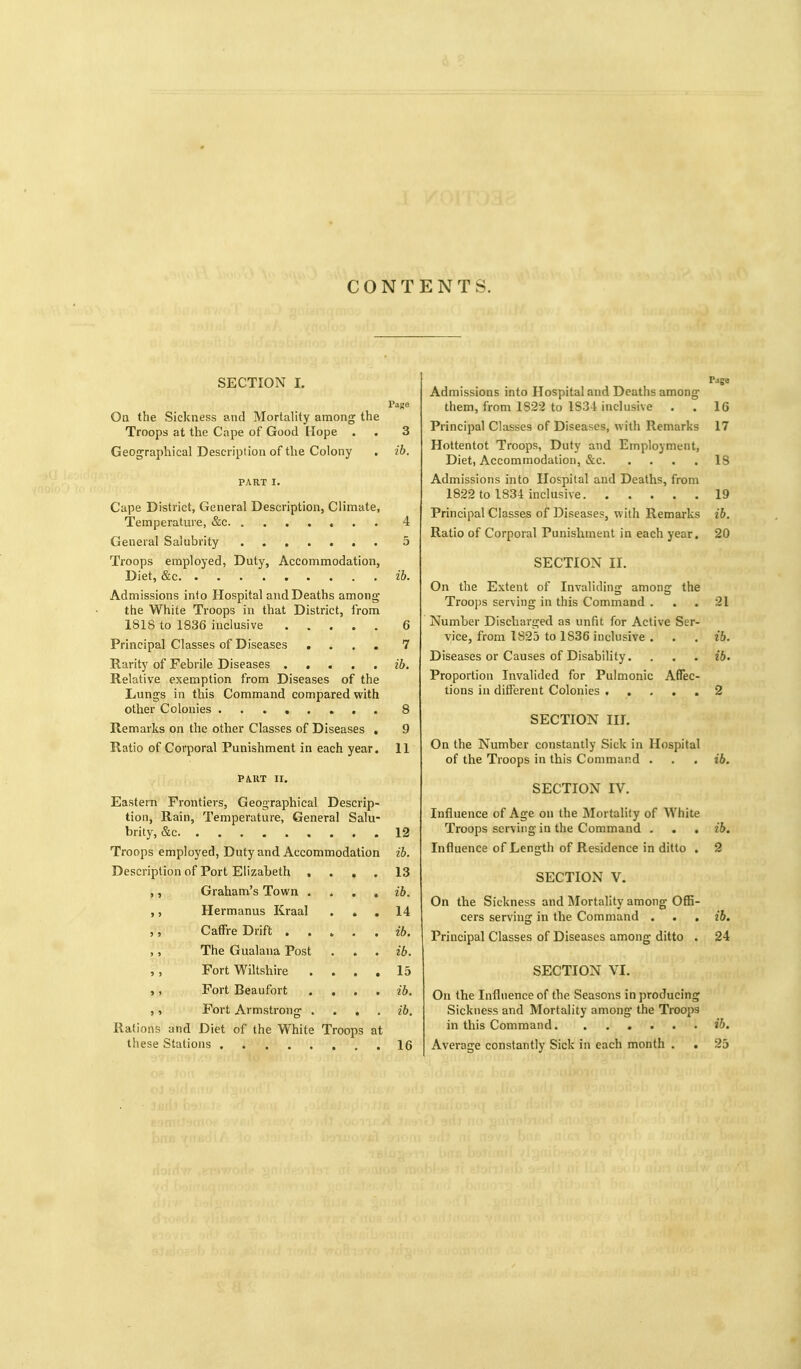 CONTENTS. SECTION 1. l'a)»o On the Sickness and Mortality among the Troops at the Cape of Good Hope . . 3 Geographical Description of tlie Colony . ib. PART I. Cape District, General Description, Climate, Temperature, &c 4 General Salubrity 5 Troops employed, Duty, Accommodation, Diet, &c ib. Admissions into Hospital and Deaths among- the White Troops in that District, from 1818 to 1836 inclusive 6 Principal Classes of Diseases .... 7 Rarity of Febrile Diseases ib. Relative exemption from Diseases of the Lungs in this Command compared with other Colonies 8 Remarks on the other Classes of Diseases , 9 Ratio of Corporal Punishment in each year. 11 PiUT II. Eastern Frontiers, Geographical Descrip- tion, Rain, Temperature, General Salu- brity, &c 12 Troops employed, Duty and Accommodation ib. Description of Port Elizabeth .... 13 Graham's Town . . . , ib. ,, Hermanus Kraal ... 14 ,, Caffre Drift ..... ,, The Gualana Post . . . ib. ,, Fort Wiltshire .... 15 ,, Fort Beaufort .... ib. ,, Fort Armstrong . . . , 26. Rations and Diet of the White Troops at these Stations 16 Page Admissions into Hospital and Deaths among them, from 1822 to 1834 inclusive . . 16 Principal Classes of Diseases, with Remarks 17 Hottentot Troops, Duty and Employment, Diet, Accommodation, &c 18 Admissions into Hospital and Deaths, from 1822 to 1834 inclusive 19 Principal Classes of Diseases, with Remarks 26. Ratio of Corporal Punishment in each year. 20 SECTION II. On the Extent of Invaliding among the Troops serving in this Command ... 21 Number Discharged as unfit for Active Ser- vice, from 1825 to 1836 inclusive . . . ib. Diseases or Causes of Disability. . . . ib. Proportion Invalided for Pulmonic Affec- tions in different Colonies ..... 2 SECTION III. On the Number constantly Sick in Hospital of the Troops in this Command . . . ib. SECTION IV. Influence of Age on the Mortahty of White Troops serving- in the Command . . . ib. Influence of Length of Residence in ditto . 2 SECTION V. On the Sickness and Mortality among Offi- cers serving in the Command . . , 26. Principal Classes of Diseases among ditto . 24 SECTION VI. On the Influence of the Seasons in producing Sickness and Mortality among the Troops in this Command ib. Average constantly Sick in each month . . 25