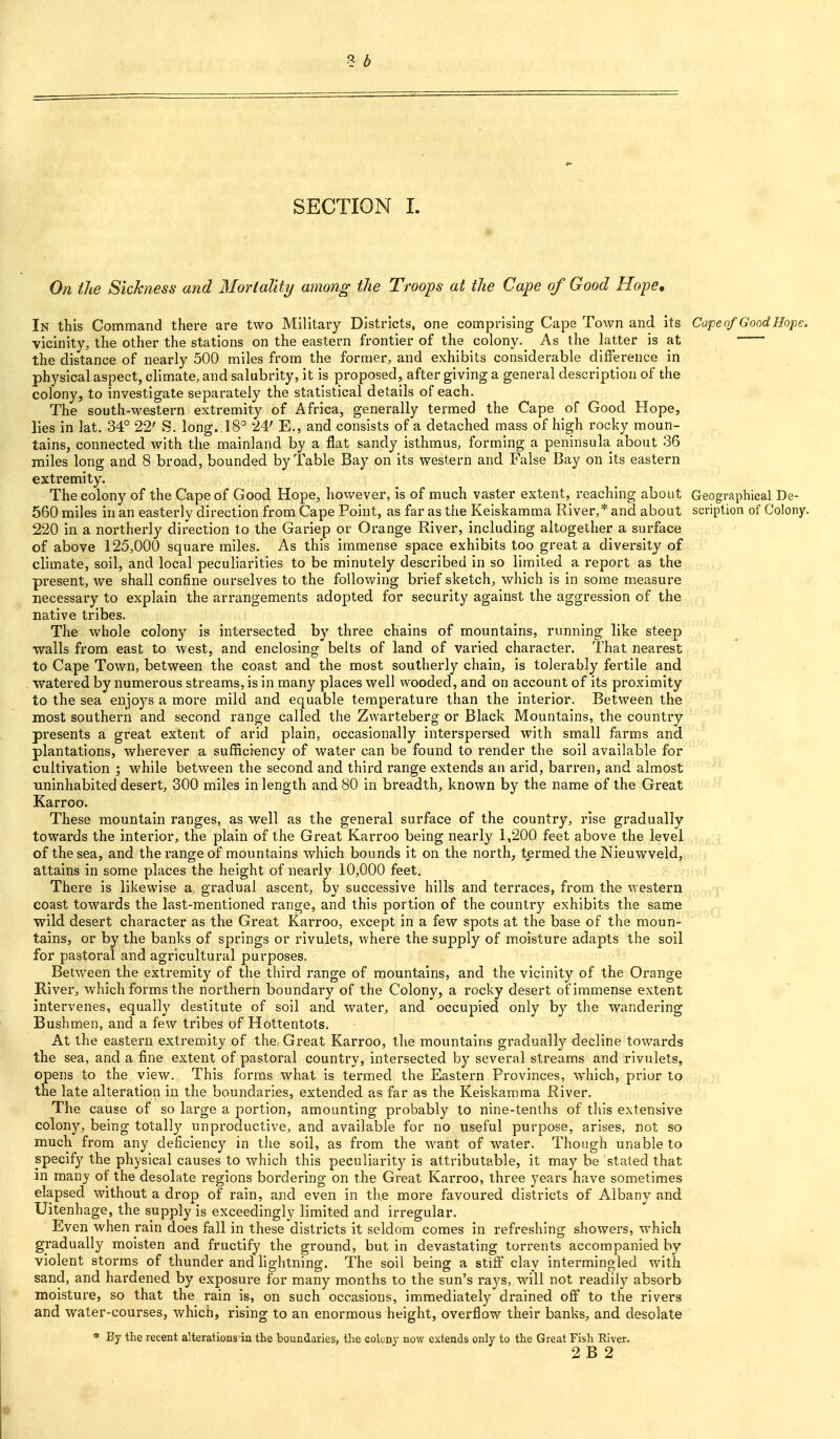 SECTION I. On the Sickness and Mortality among the Troops at the Cape of Good Hope, In this Command there are two Military Districts, one comprising Cape Town and its Cape nf Good Hope. vicinity, the other the stations on the eastern frontier of the colony. As the latter is at the distance of nearly 500 miles from the former, and exhibits considerable difference in physical aspect, climate, and salubrity, it is proposed, after giving a general description of the colony, to investigate separately the statistical details of each. The south-M'estern extremity of Africa, generally termed the Cape of Good Hope, lies in lat. 34° 22' S. long..18° 24' E., and consists of a detached mass of high rocky moun- tains, connected with the mainland by a flat sandy isthmus, forming a peninsula about 36 miles long and 8 broad, bounded by Table Bay on its western and False Bay on its eastern exti-emity. The colony of the Cape of Good Hope, hovvever, is of much vaster extent, reaching about Geographical De- 560 miles in an easterly direction from Cape Point, as far as the Keiskamma River,* and about scription of Colony. 220 in a northerly direction to the Gariep or Orange River, including altogether a surface of above 125,000 square miles. As this immense space exhibits too great a diversity of climate, soil, and local peculiarities to be minutely described in so limited a report as the present, we shall confine ourselves to the following brief sketch, which is in some measure necessary to explain the arrangements adopted for security against the aggression of the native tribes. The whole colony is intersected by three chains of mountains, I'unning like steep walls from east to west, and enclosing belts of land of varied charactei*. That nearest to Cape Town, between the coast and the most southerly chain, is tolerably fertile and watered by numerous streams, is in many places well wooded, and on account of its proximity to the sea enjoys a more mild and equable temperature than the interior. Between the naost southern and second range called the Zwarteberg or Black Mountains, the country presents a great extent of arid plain, occasionally interspersed with small farms and plantations, wherever a sufficiency of water can be found to render the soil available for cultivation; while between the second and third range extends an arid, barren, and almost ■uninhabited desert, 300 miles in length and 80 in breadth, known by the name of the Great Karroo. These mountain ranges, as well as the general surface of the country, rise gradually towai'ds the interior, the plain of the Great Karroo being nearly 1,200 feet above the level of the sea, and the range of mountains which bounds it on the north, termed the Nieuwveld, attains in some places the height of nearly 10,000 feet. There is likewise a. gradual ascent, by successive hills and teri'aces, from the western coast towards the last-mentioned range, and this portion of the country exhibits the same wild desert character as the Great Karroo, except in a few spots at the base of the moun- tains, or by the banks of springs or rivulets, where the supply of moisture adapts the soil for pastoral and agricultural purposes. Between the extremity of the third range of mountains, and the vicinity of the Orange River, which forms the northern boundary of the Colony, a rocky desert of immense extent intervenes, equally destitute of soil and water, and occupied only by the wandering Bushmen, and a few tribes of Hottentots. At the eastern extremity of the, Great Karroo, the mountains gi*adually decline towards the sea, and a fine extent of pastoral country, intersected by several streams and rivulets, opens to the view. This forms what is termed the Eastern Provinces, which, prior to the late alteration in the boundaries, extended as far as the Keiskamma River. The cause of so large a portion, amounting probably to nine-tenths of this extensive colony, being totally unproductive, and available for no useful purpose, arises, not so much from any deficiency in the soil, as from the want of water. Though unable to specify the physical causes to which this peculiarity is attributable, it may be stated that m many of the desolate regions bordering on the Great Karroo, three years have sometimes elapsed without a drop of rain, ajid even in the more favoured districts of Albany and Uitenhage, the supply is exceedingly limited and irregular. Even when rain does fall in these districts it seldom comes in refi'eshing showers, which gradually moisten and fructify the ground, but in devastating torrents accompanied by violent storms of thunder and lightning. The soil being a stiff clay intermingled with sand, and hardened by exposure for many months to the sun's raj's, will not readily absorb moisture, so that the rain is, on such occasions, immediately drained off to the rivers and water-courses, which, rising to an enormous height, overflow their banks, and desolate * By the recent alterations in the boundaries, the colony now extends only to the Great Fish River. 2 B 2