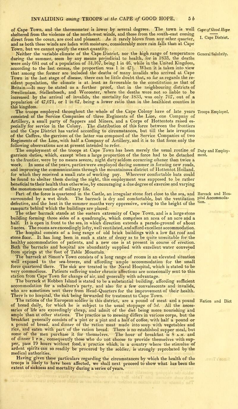 of Cape Town, and the thermometer is lower by several degrees. The town is well Cape of Good Hope sheltered from the violence of the north-west winds, and those from the south-east coming . direct from the ocean, are cool and pleasant. As it rarely blows from any other quarter, ^- ^^P^ District, and as both these winds are laden with moisture, considerably more rain falls than at Cape Town, but we cannot specify the exact quantity. Neither the variable climate of the Cape District, nor the high range of temperature General Salubrity, during the summei*, seem by any means prejudicial to health, for in 1833, the deaths were only 681 out of a population of 31,167, being 1 in 46, while in the United Kingdom, according to the last census, the proportion was 1 in 47^- When it is taken into view that among the former ai-e included the deaths of many invalids who arrived at Cape Town in the last stage of disease, there can be little doubt that, so far as regards the re- sident population, the climate is at least as favourable to the constitution as that of Britain.—It may be stated as a further proof, that in the neighbouring districts of Swellendam, Stellenbosch, and Worcester, where the deaths were not so liable to be increased by the arrival of invalids, the mortality for 1833, was only 707, out of a population of 47,071, or 1 in 67, being a lower ratio than in the healthiest counties in this kingdom. The troops employed throughout the whole of the Cape Colony have of late years Troops Employed, consisted of the Service Companies of three Regiments of the Line, one Company of Artillei-y, a small party of Sappers and Miners, and a Corps of Hottentots raised es- pecially for service in the Colony. The distribution of this force between the frontiers and the Cape District has varied according to circumstances, but till the late irruption of the CafFres, the garrison of the latter was composed of the Service Companies of two Regiments of the Line, with half a Company of Artillery, and it is to that force only the following observations are at present intended to refer. The employment of the troops at Cape Town has been merely the usual routine of Duty and Employ- garrison duties, which, except when a large proportion of the force had to be detached ment. to the frontier, were by no means severe, night duty seldom occurring oftener than twice a week. In some of the years, parties were employed during summer in forming new roads, and impi'oving the communications through the mountainous district of Hottentot Holland, for which they received a small rate of working pay. Wherever comfortable huts could be found to shelter them during the night, this employment was supposed to be rather beneficial to their health than otherwise, by encouraging a due degree of exercise and varying the monotonous routine of military life. Part of the force is quartered in the Castle, an irregular stone fort close to the sea, and Barrack and Hos- surrounded by a wet ditch. The baiTack is dry and comfortable, but the ventilation P'*^^ Accommoda- defective, and the heat in the summer months very oppressive, owing to the height of the ^^°* - ramparts behind which the buildings are placed. The other barrack stands at the eastern extremity of Cape Town, and is a large stone 'luJJJiS'i building forming three sides of a quadrangle, which comprises an area of an acre and a half. It is open in front to the sea, in which direction extends a parade-ground of about 5 acres. The rooms are exceedingly lofty, well ventilated, and afford excellent accommodation. The hospital consists of a long range of old brick buildings with a low flat roof and stone floor. It has long been in such a state of decay as to be quite unsuitable for the healthy accommodation of patients, and a new one is at present in course of erection. Both the barracks and hospital are abundantly supplied with excellent water conveyed from springs at the foot of Table Mountain. The barrack at Simon's Town consists of a long range of rooms in an elevated situation well exposed to the sea-breeze, and affording ample accommodation for the small force quartered there. The sick are treated in the Naval Hospital, which is stated to be very commodious. Patients suffering under chronic affections are occasionally sent to this station from Cape Town for change of ah-, and generally with advantage. The barrack at Robben Island is stated to be a substantial building, affording sufficient accommodation for a subaltern's party, and also for a few convalescents and invalids, who are sometimes sent there from Head-Quarters for the improvement of their health. There is no hospital, the sick being forwarded for treatment to Cape Town. The I'ations of the European soldier in this district, are a pound of meat and a pound Ration and Diet of bread daily, for which he is subject to the usual stoppage of 5cl. All the neces- saries of life are exceedingly cheap, and admit of the diet being more nourishing and ample than at other stations. The practice as to messing diffei's in various corps, but the breakfast generally consists of a pint or a pint and a half of coffee, with half a pound or a pound of bread, and dinner of the ration meat made into soup with vegetables and rice, and eaten with part of the ration bread. There is no established supper meal, but some of the men purchase it for themselves. The hour of breakfast is 8 a.m. and of dinner 1 p.m., consequently those who do not choose to provide themselves with sup- per, pass 19 hours without food, a practice which, in a country where the stimulus of ardent spirits can so readily be procured by the soldier, is strongly reprobated by the medical authorities. Having given these particulars regarding the circumstances by which the health of the troops is likely to have been affected, we shall next proceed to show what has been the extent of sickness and mortality during a series of years.