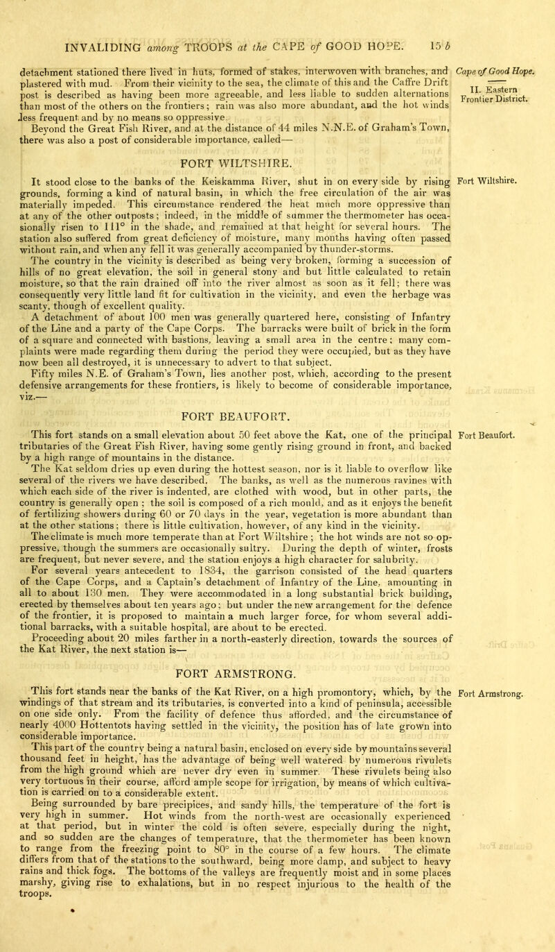 detachment stationed there lived in huts, formed of stakes, interwoven with branches, and Cape of Good Hofe. plastered with mud. From their vicinity to the sea, the climate of this and the Caffre Drift - 7 post is described as having been more agreeable, and le?s liable to sudden alternations Frontier District, than most of the others on the frontiers; rain was also more abundant, asd the hot winds Jess frequent and by no means so oppressive. Beyond the Great Fish River, and at the distance of 44 miles N.N.E. of Graham's Town, there was also a post of considerable importance, called— ; FORT WILTSHIRE. It stood close to the banks of the Keiskamma River, shut in on every side by rising Fort Wiltshire, grounds, forming a kind of natural basin, in which the free circulation of the air was materially impeded. This circumstance rendered the heat much more oppressive than at any of the other outposts; indeed, in the middle of summer the thermometer has occa- sionally risen to 111° in the shade, and remained at that height for several hours. The station also suffered from great deficiency of moisture, many months having often passed without rain, and when any fell it was generally accompanied by thunder-storms. The country in the vicinity is described as being very broken, ibrming a succession of hills of no great elevation, the soil in general stony and but little calculated to retain moisture, so that the rain drained off into the river almost as soon as it fell; there was consequently very little land fit for cultivation in the vicinity, and even the herbage was scanty, though of excellent quality. A detachment of about 100 men was generally quartered here, consisting of Infantry of the Line and a party of the Cape Corps. The barracks were built of brick in the form of a square and connected with bastions, leaving a small area in the centre; many com- plaints were made regarding them during the period they were occupied, but as they have now been all destroyed, it is unnecessai-y to advert to that subject. Fifty miles N.E. of Graham's Town, lies another post, which, according to the present defensive arrangements for these frontiers, is likely to become of considerable importance, viz.— FORT BEAUFORT. This fort stands on a small elevation about 50 feet above the Kat, one of the principal Fort Beaufort, tributaries of the Great Fish River, having some gently rising ground in front, and backed by a high range of mountains in the distance. The Kat seldom dries up even during the hottest season, nor is it liable to overflow like several of the rivers we have described. The banks, as well as the numerous ravines with which each side of the river is indented, are clothed with wood, but in other parts, the country is generally open ; the soil is composed of a rich mould, and as it enjoys the benefit of fertilizing showers during 60 or 70 clays in the year, vegetation is more abundant than at the other stations; there is little cultivation, however, of any kind in the vicinity. The climate is much more temperate than at Fort Wiltshire ; the hot winds are not so op- pressive, though the summers are occasionally sultry. During the depth of winter, frosts are frequent, but never severe, and the station enjoys a high character for salubrity. For several years antecedent to 1834, the garrison consisted of the head quarters of the Cape Corps, and a Captain's detachment of Infantry of the Line, amounting in all to about 130 men. They were accommodated in a long substantial brick building, erected by themselves about ten years ago; but under the new arrangement for the defence of the frontier, it is proposed to maintain a much larger force, for whom several addi- tional barracks, with a suitable hospital, are about to be erected. Proceeding about 20 miles farther in a north-easterly direction, towards the sources of the Kat River, the next station is— FORT ARMSTRONG. This fort stands near the banks of the Kat River, on a high promontory, which, by the Fort Armstrong, windings of that stream and its tributaries, is converted into a kind of peninsula, accessible on one side only. From the facility of defence thus afif'orded, and the circumstance of nearly 400O Hottentots having settled in the vicinity, the position has of late grown into considerable importance. This part of the country being a natural basin, enclosed on every side by mountains several thousand feet in height, has the advantage of being well watered by numerous rivulets from the high ground which are never dry even in summer. These rivulets being also very tortuous in their course, afford ample scope tor irrigation, by means of which cultivar- tion is carried on to a considerable extent. ^^'fj nojt£l?o(nmooofi Being surrounded by bare precipices, and sandy hills, the temperature of the fort is very high in summer. Hot winds from the north-west are occasionally experienced ' at that period, but in winter the cold is often severe, especially during the night, and so sudden are the changes of temperature, that the thermometer has been known to range from the freezing point to 80° in the course of a few hours. The climate differs from that of the stations to the southward, being more damp, and subject to heavy rains and thick fogs. The bottoms of the valleys are frequently moist and in some places marshy, giving rise to exhalations, but in no respect injurious to the health of the troops.