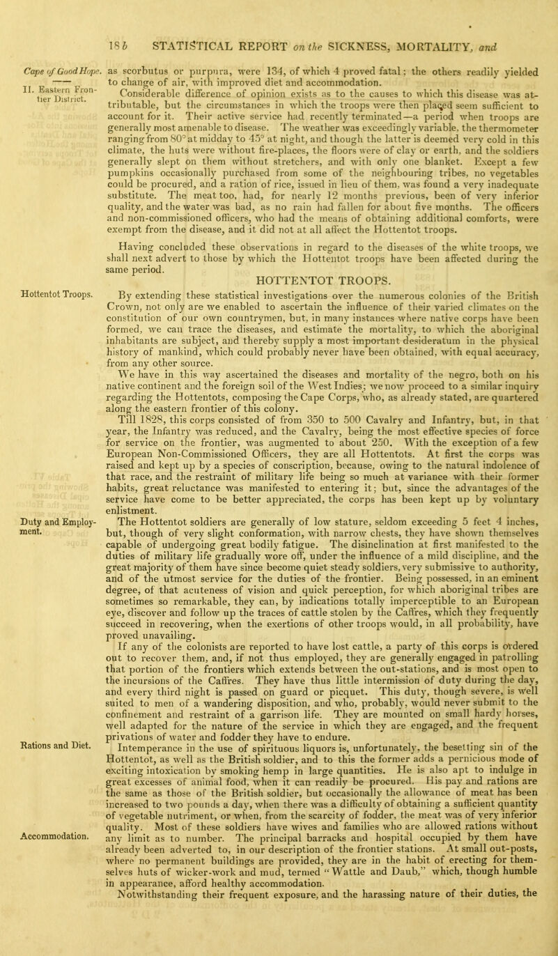 as scorbutus oi- purpura, were 134, of which 4 proved fatal; the others readily yielded to change of air, with improved diet and accommodation. Considerable difference of opinion exists as to the causes to which this disease was at- tributable, but the circumstances in which the troops were then pla(;ed seem sufficient to account for it. Their active service had recently terminated—a period when troops are generally most amenable to disease. The weather was exceedingly variable, the thermometer ranging from SCat midday to 45'-' at night, and though the latter is deemed very cold in this climate, the huts were without fire-places, the floors were of clay or earth, and the soldiers generally slept on them without stretchers, and with only one blanket. Except a few pumpkins occasionally purchased from some of the neighbouring tribes, no vegetables could be procured, and a ration of rice, issued in lieu of them, was found a very inadequate substitute. The meat too, had, for nearly 12 months previous, been of very inferior quality, and the water was bad, as no rain had fallen for about five months. The officers and non-commissioned officers, who had the means of obtaining additional comforts, were exempt from the disease, and it did not at all affect the Hottentot troops. Having concluded these observations in regard to the diseases of the white troops, we shall next advert to those by which the Hottentot troops have been affected during the same period. HOTTENTOT TROOPS. By extending these statistical investigations over the numerous colonies of the British Crown, not only are we enabled to ascertain the influence of their varied climates on the constitution of our own countrymen, but, in many instances where native corps have been formed, we can trace the diseases, and estimate the mortality, to which the aboriginal inhabitants are subject, and thereby supply a most important desideratum in the physical history of mankind, which could probably never have been obtained, with equal accuracy, from any other source. We have in this way ascertained the diseases and mortality of the negro, both on his native continent and the foreign soil of the West Indies; we now proceed to a similar inquiry regarding the Hottentots, composing the Cape Corps, who, as already stated, are quartered along the eastern frontier of this colony. Till 1828, this corps consisted of from 350 to .500 Cavalry and Infantry, but, in that year, the Infantry was reduced, and the Cavaliy, being the most effective species of force for service on the frontier, was augmented to about 250. With the exception of a few European Non-Commissioned Officers, thej^ are all Hottentots. At first the corps was raised and kept up by a species of conscription, because, owing to the natural indolence of that race, and the restraint of military life being so much at variance with their former habits, great reluctance was manifested to entering it; but, since the advantages of the service have come to be better appreciated, the corps has been kept up by voluntary enlistment. The Hottentot soldiers are generally of low stature, seldom exceeding 5 feet 4 inches, but, though of very slight conformation, with narrow chests, they have shown themselves capable of undergoing great bodily fatigue. The disinclination at first manifested to the duties of military life gradually wore off, under the influence of a mild discipline, and the great majority of them have since become quiet steady soldiers, very submissive to authority, and of the utmost service for the duties of the frontier. Being possessed, in an eminent degree, of that acuteness of vision and quick perception, for which aboriginal tribes are sometimes so remarkable, they can, by indications totally imperceptible to an European eye, discover and follow up the traces of cattle stolen by the Caffres, which they frequently succeed in recovering, when the exertions of other troops would, in all pi'obability, have proved unavailing. If any of the colonists are rejiorted to have lost cattle, a party of this corps is oldered out to recover them, and, if not thus employed, they are generally engaged in patrolling that portion of the frontiers which extends between the out-stations, and is most open to the incursions of the Caffres. They have thus little intermission of duty during the day, and every third night is passed on guard or picquet. This dut)', though severe, is well suited to men of a wandering disposition, and who, probably, would never submit to the confinement and restraint of a garrison life. They are mounted on small hardy hoises, well adapted for the nature of the service in which they are engaged, and the frequent privations of water and fodder they have to endure. Intemperance in the use of spirituous liquors is, unfortunately, the besetting sin of the Hottentot, as well as the British soldier, and to this the former adds a pernicious mode of exciting intoxication by smoking hemp in large quantities. He is also apt to indulge in great excesses of animal food, when it can readily be procured. His pay and rations are the same as those of the British soldier, but occasionally the allowance of meat has been increased to two pounds a day, when there was a difficulty of obtaining a sufficient quantity of vegetable nutriment, or when, from the scarcity of fodder, the meat was of very inferior quality. Most of these soldiers have wives and families who are allowed rations without any limit as to number. The principal barracks and hospital occupied by them have already been adverted to, in our description of the frontier stations. At small out-posts, where no permanent buildings are provided, they are in the habit of erecting for them- selves huts of wicker-work and mud, termed Wattle and Daub, which, though humble in appearance, afford healthy accommodation. Notwithstanding their frequent exposure, and the harassing nature of their duties, the