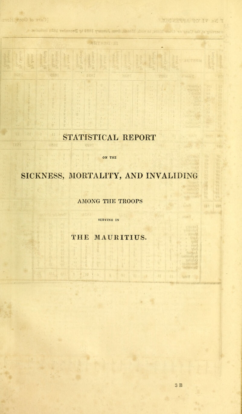 STATISTICAL REPORT ON THE SICKNESS, MORTALITY, AND INVALIDING AMONG THE TROOPS SERVING IN THE MAURITIUS. 3 B