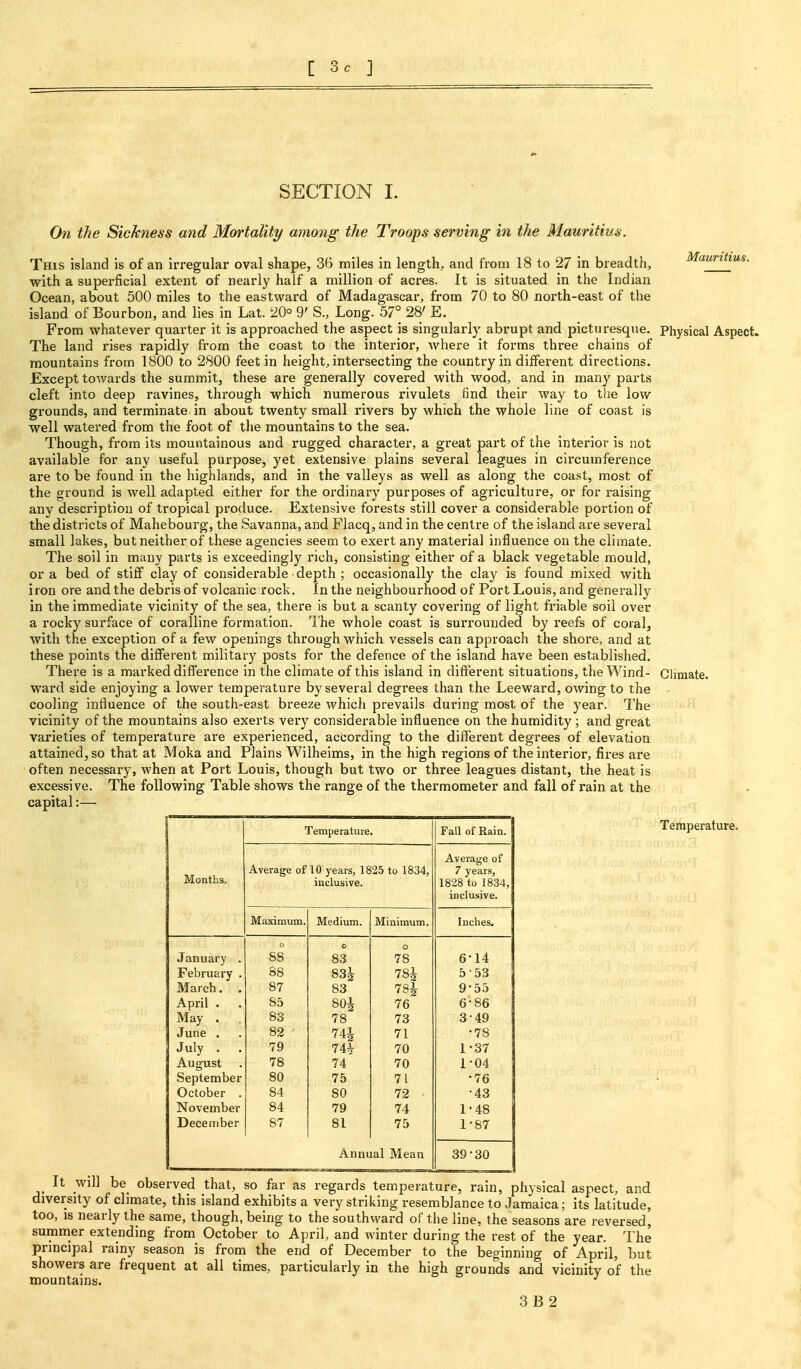 [ 3c ] SECTION I. On the Sickness and Mortality among the Troops serving in the Mauritius. Mauritius. This island is of an irregular oval shape, SB miles in length, and from 18 to 27 in breadth, with a superficial extent of nearly half a million of acres. It is situated in the Indian Ocean, about 500 miles to the eastward of Madagascar, from 70 to 80 north-east of the island of Bourbon, and lies in Lat. 20° 9' S., Long. 57° 28' E. From whatever quarter it is approached the aspect is singularly abrupt and picturesque. Physical Aspect. The land rises rapidly from the coast to the interior, where it forms three chains of mountains from 1800 to 2800 feet in height, intersecting the country in different directions. Except towards the summit, these are generally covered with wood, and in many parts cleft into deep ravines, through which numerous rivulets find their way to the low grounds, and terminate in about twenty small rivers by which the whole line of coast is well watered from the foot of the mountains to the sea. Though, from its mountainous and rugged character, a great part of the interior is not available for any useful purpose, yet extensive plains several leagues in circumference are to be found in the highlands, and in the valleys as well as along the coast, most of the ground is well adapted either for the ordinary purposes of agriculture, or for raising any description of tropical produce. Extensive forests still cover a considerable portion of the districts of Mahebourg, the Savanna, and Flacq, and in the centre of the island are several small lakes, but neither of these agencies seem to exert any material influence on the climate. The soil in many parts is exceedingly rich, consisting either of a black vegetable mould, or a bed of stiff clay of considerable depth ; occasionally the clay is found mixed with iron ore and the debris of volcanic rock. In the neighbourhood of Port Louis, and generally in the immediate vicinity of the sea, there is but a scanty covering of light friable soil over a rocky surface of coralline formation. I'he whole coast is surrounded by reefs of coral, with the exception of a few openings through which vessels can approach the shore, and at these points the different military posts for the defence of the island have been established. There is a marked difference in the climate of this island in different situations, the Wind- Climate, ward side enjoying a lower temperature by several degrees than the Leeward, owing to the cooling influence of the south-east breeze which prevails during most of the year. The vicinity of the mountains also exerts very considerable influence on the humidity; and great varieties of temperature are experienced, according to the different degrees of elevation attained, so that at Moka and Plains Wilheims, in the high regions of the interior*, fires are often necessary, when at Port Louis, though but two or three leagues distant, the. heat is excessive. The following Table shows the range of the thermometer and fall of rain at the capital:— Months. Temperatuie. Fall of Rain. Average oflO years, 1825 to 1834, inclusive. Average of 7 years, 1828 to 1834, inclusive. Maximum. Medium. Minimum. Inches. January . o 88 o 83 o 78 6-14 February . 88 83^ 781 5-53 March. . 87 83 781 9-55 April . 85 801 76 6-86 1 May . 83 78 73 3-49 June . 82 ■ 741 71 •78 July . . 79 74* 70 1-37 August 78 74 70 1-04 September 80 75 71 •76 October . 84 80 72 • •43 November 84 79 74 1'48 December 87 81 75 1-87 Annual Mean 39^30 j Temperature. It will be observed that, so far as regards temperature, rain, physical aspect, and diversity of climate, this island exhibits a very striking resemblance to Jamaica; its latitude, too, is nearly the same, though, being to the southwa-rd of the line, the seasons are reversed, summer extending from October to April, and winter during the rest of the year. The principal rainy season is from the end of December to the beginning of April, but showers are frequent at all times, particularly in the high grounds and vicinity of the mountains.