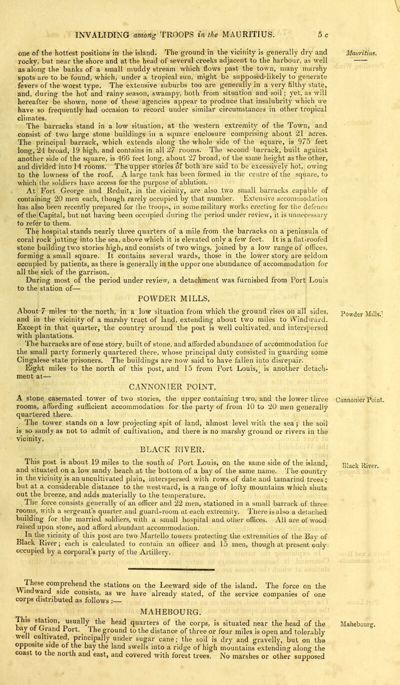one of the hottest positions in the island. The ground in the vicinity is generally dry and Mauritius. rocky, but near the shore and at the head of several creeks adjacent to the harbour, as well as along the banks of a small muddy stream which flows past the town, many marshy spots are to be found, which, under a tropical sun, might be supposed-likely to generate fevers of the worst type. The extensive suburbs too are generally in a very filthy state, and, during the hot and rainy season, swampy, both from situation and soil; yet, as will hereafter be shown, none of these agencies appear to produce that insalubrity which we have so frequently had occasion to record under similar circumstances in other tropical climates. The barracks stand in a low situation, at the western extremity of the Town, and consist of two large stone buildings in a square enclosure comprising about 21 acres. The principal barrack, which extends along the whole side of the square, is 975 feet long, 24 broad, 19 high, and contains in all 27 rooms. The second barrack, built against another side of the square, is 466 feet long, about 27 broad, of the same height as the other, and divided into 14 rooms. The upper stones of both are said to be excessively hot, owing to the lowness of the roof. A large tank has been formed in the centre of the square, to which the soldiers have access for the purpose of ablution. At Fort George and Reduit, in the vicinity, are also two small barracks capable of containing 20 men each, though rarely occupied by that number. Extensive accommodation has also been recently prepared for the troops, in some military works erecting for tlie defence of the Capital, but not having been occupied during the period under revievv, it is mmecessary to refer to them. The hospital stands nearly three quarters of a mile from the barracks on a peninsula of coral rock jutting into the sea, above which it is elevated only a few feet. It is a fiat-roofed stone building two stories high, and consists of two wings, joined by a low i-ange of offices, forming a small square. It contains several wards, those in the lower story are seldom occupied by patients, as there is generally in the upper one abundance of accommodation for all the sick of the garrison. During most of the period under review, a detachment was furnished from Port Louis to the station of— POWDER MILLS, About 7 miles to the north, in a low situation from which the ground rises on all sides, Powder Mills.'' and in the vicinity of a marshy tract of land, extending about two miles to vVindward. Except in that quarter, the country around the post is well cultivated, and interspersed with plantations. The barracks are of one story, built of stone, and affisrded abundance of accommodation for the small party formerly quartered there, whose principal duty consisted in guarding some Cingalese state prisoners. The buildings are now said to have fallen into disrepair. Eight miles to the north of this post, and 15 from Port Louis,_^ is another detach- ment at— CANNONIER POINT, A stone caseraated tower of two stories, the upper containing two, and the lower three Cannonier Point, rooms, affording vsufficient accommodation for the party of from 10 to 20 men generally quartered there. The tower stands on a low projecting spit of land, almost level with the sea; the soil is so sandy as not to admit of cultivation, and there is no marshy ground or rivers in the vicinity. BLACK RIVER. This post is about 19 miles to the south of Port Louis, on the same side of the island, Black River and situated on a low sandy beach at the bottom of a bay of the same name. The country in the vicinity is an uncultivated plain, interspersed with rows of date and tamarind trees; but at a considerable distance to the westward, is a range of lofty mountains which shuts out the breeze, and adds materially to the tempei-ature. The force consists generally of an officer and 22 men, stationed in a small barrack of three rooms, with a sergeant's quarter and guard-room at each extremity. There is also a detached building for the married soldiers, with a small hospital and other offices. All are of wood raised upon stone, and afford abundant accommodation. In the vicinity of this post are two Martello towers protecting the extremities of the Bay of Black River; each is calculated to contain an officer and 15 men, though at present only occupied by a corporal's party of the Artillery. These comprehend the stations on the Leeward side of the island. The force on the Wmdward side consists, as we have already stated, of the service companies of one corps distributed as follows : MAHEBOURG. This station, usually the head quarters of the corps, is situated near the head of the Mahebourg. bay ot brrand Port. The ground to the distance of three or four miles is open and tolerably well cultivated, principally under sugar cane; the soil is dry and gravelly, but on tha opposite side of the bay the land swells into a ridge of high mountains extending along the coast to the north and east, and covered with forest trees. No marshes or other supposed