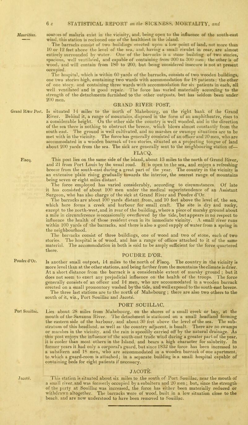 Surgeon Mauritius. sources of malaria exist in the vicinity, and, being open to the influence of the south-east wind, this station is recl<oned one of the healthiest in the island. The barracks consist of two buildings erected upon a low point of land, not more than 10 or 12 feet above the level of the sea, and, having a small rivulet in rear, are almost entirely surrounded bv water. One of the barracks is a stone building of two stories, spacious, well ventilated, and capable of containing from 200 to 301) nien; the other is of wood, and will contain from 180 to 200, but being considered insecure is not at present occupied. The hospital, which is within 60 yards of the barracks, consists of two wooden buildings, one two stories high, containing two wards with accommodation for 18 patients: the other of one story, and containing three wards with accommodation for six patients in each, all well ventilated and in good repair, 'i he force has varied materially according to the strength of the detachments furnished to the other outposts, but has seldom been under 200 men. GRAND RIVER POST, Grand River Post. Is situated 14 miles to the north of Mahebourg, on the right bank of ihe Grand River. Behind it, a range of mountains, disposed in the form of an amphitheatre, rises to a considerable height. On the other side the country is well wooded, and in the direction of the sea there is nothing to obstruct the breeze, which blows almost constantly from the south-east. The ground is well cultivated, and no marshes or swampy situations are to be met with in the vicinity. The force has generally consisted of an officer and 20 men, who are accommodated in a wooden barrack of two stories, situated on a projecting tongue of land about 200 yards from the sea. The sick are generally sent to the neighbouring station of— FLACQ. Flacq. This post lies on the same side of the island, about 13 miles to the north of Grand River, and 21 from Port Louis by the usual road. It is open to the sea, and enjoys a refreshing bi'eeze from the south-east during a great part of the year. The country in the vicinity is an extensive plain rising gradually towards the interior, the nearest range of mountains being seven or eight miles distant. The force employed has varied considerably, according to circumstances. Of late it has consisted of about 100 men under the medical superintendence of an Assistant who has also charge of the sick at Grand River and Poudre d'Or. The barracks are about 100 yards distant from, and 10 feet above the level of, the sea, which here forms a creek and harbour for small craft. The site is dry and rocky, except to the north-west, and in rear of the building, where a piece of marshy ground about a mile in circumference is occasionally overflowed by the tide, but appears in no respect to influence the health of those resident even in its immediate vicinity. A small river runs within 100 yards of the barracks, and there is also a good supply of water from a spring in the neighbourhood. The barracks consist of three buildings, one of wood and two of stone, each of two stories. The hospital is of wood, and has a range of offices attached to it of the same material. The accommodation in both is said to be amply sufficient for the force quartered there. POUDRE D'OR, Is another small outpost, 14 miles to the north of Flacq. The country in the vicinity is more level than at the other stations, and being farther from the mountains the climate is drier. At a short distance from the barrack is a considerable extent of marshy ground ; but it does not seem tu exert any prejudicial influence on the health of the troops. The force generally consists of an officer and 14 men, who are accommodated in a wooden barrack erected on a small promontory washed by the tide, and well exposed to the south-east bi'eeze. The three last stations are to the north of Mahebourg ; there are also two others to the south of it, viz., Port Souillac and Jacote. PORT SOUILLAC, Port Souillac. Lies about 28 miles from Mahebourg, on the shores of a small creek or bay, at the mouth of the Savanna River. 'J'he detachment is stationed on a small headland forming the eastern side of the harbour, and about 30 feet above the level of the sea. The sub- stratum of this headland, as well as the country adjacent, is basalt. There are no swamps or marshes in the vicinity, and the rain is speedily carried ofl by the natural drainage. As this post enjoys the influence of the south-east trade wind during a greater part of the year, it is cooler than most others in the Island, and bears a high character for salubrity. In former years it had only a corporal's guard, but since 1832 the force has been increased to a subaltern and 18 men, who are accommodated in a wooden barrack of one apartment, to which a guard-room is attached; in a separate building is a small hospital capable of containing beds for eight patients if necessary. JACOTE. Jacote. Tliis station is situated about six miles to the south of Port Souillac, near the mouth of a small river, and was formerly occupied by a subaltern and 20 men ; but, since the strength of the p:u ty at Souillac was increased, the foi'ce has either been material!}' reduced or withdrawn altogether. The barracks were of wood, built in a lovv situation close to the beach, and are now understood to have been removed to Souillac. Poudre d'Or.
