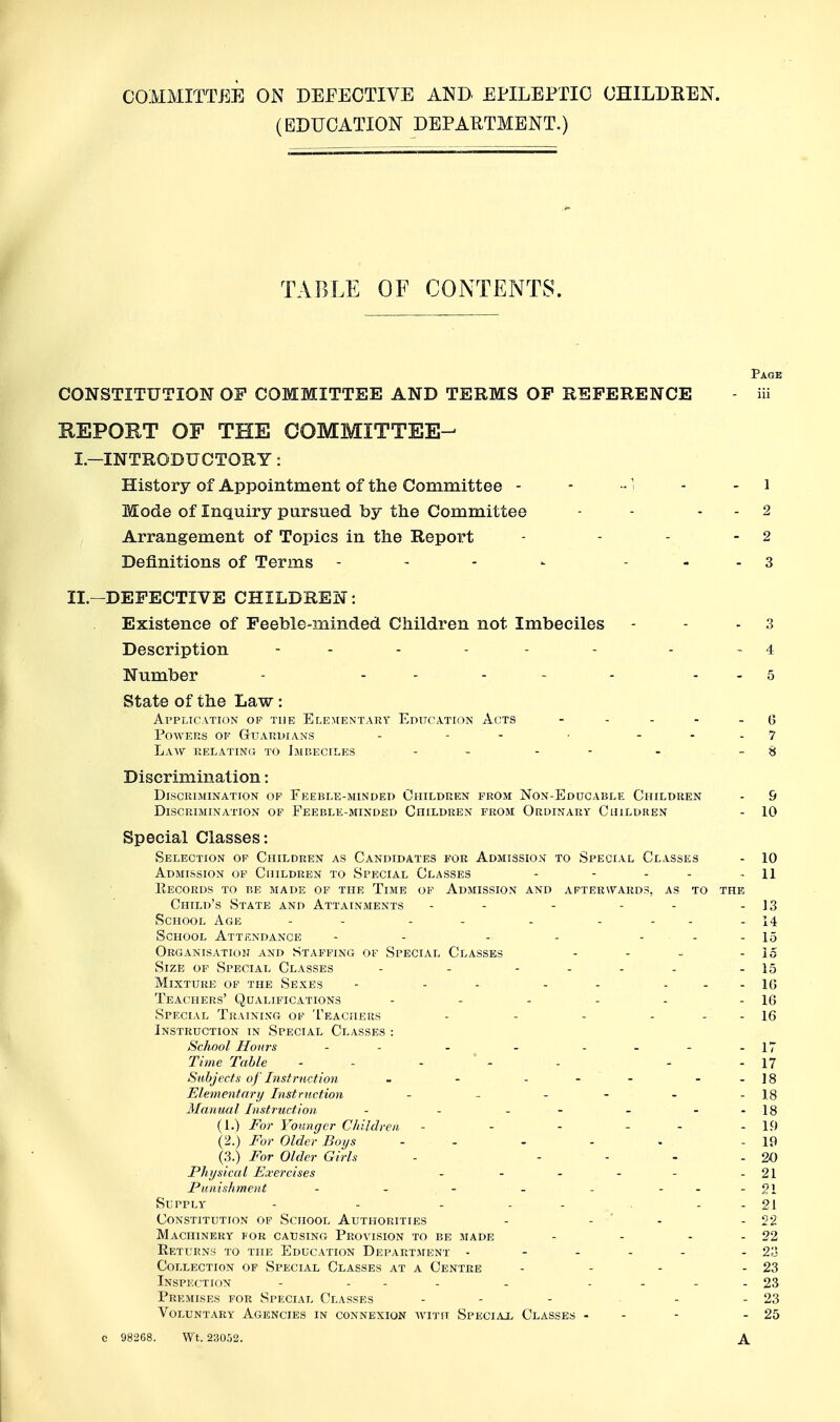 (EDUCATION DEPAUTMBNT.) TABLE OF CONTENTS. Page CONSTITUTION OF COMMITTEE AND TERMS OP REFERENCE - iii REPORT OF THE COMMITTEE- I—INTRODUCTORY: History of Appointment of the Committee - - -1 - - i Mode of Inquiry pursued by the Committee - - . . 2 Arrangement of Topics in the Report - - - - 2 Definitions of Terms - - - - - - - 3 II.-DEFECTIVE CHILDREN: Existence of Feeble-minded Children not Imbeciles - - - 3 Description - - - - - - - - 4 Number - - - . . . . . 5 State of the Law: al'plication of the ele^[entary education acts - - - - . (5 Powers of Guardians - - - - - - - 7 Law RELATiN(i to Imbeciles - - - - -. - 8 Discrimination: Discrimination of Feeble-minded Children from Non-Educable Children - 9 Discrimination of Feeble-minded Children from Ordinary Children - 10 Special Classes: Selection of Children as Candidates for Admission to Special Classes - 10 Admission op Children to Special Classes - - - - - 11 Records to be made of the Time of Admission and afterwards, as to the Child's State and Attainments - - - - - - 13 School Age - - - - - - - - - 14 School Attendance - - - - - - - 15 Organisatioh and Staffing of Special Classes - - - - 15 Size of Special Classes - - - . . . - 15 Mixture op the Sexes - - - - - - - - 16 Teachers' Qualifications - - - - - - 16 Special Training of Teachers - - - - - - 16 Instruction in Special Classes : School Honrs - - - - .---17 Time Table - - - - - - - 17 Subjects of Instruction - - - - - - -18 Eleitientciry Inst ruction - - - - - - 18 Manual Instruction - - - - - - -18 (1.) I'or Younger Cliiklren - - - - - - 19 {2.) For Older Boys - - - - . - 19 (3.) For Older Girls - - - - - 20 Physical Exercises - - - - - -21 Funishment - - .- - - - --21 Supply - - - - - - - 21 Constitution of School Authorities - - ' - - 22 Machinery for causing Provision to be made - - - - 22 Returns to the Education Department - - . . . - 23 Collection of Special Classes at a Centre - - - - 23 Inspection - - . . . .... 23 Premises for Special Classes - - - • - - 23 Voluntary Agencies in connexion with Speciax Classes - - - - 25 C 98268. Wt. 23052. A