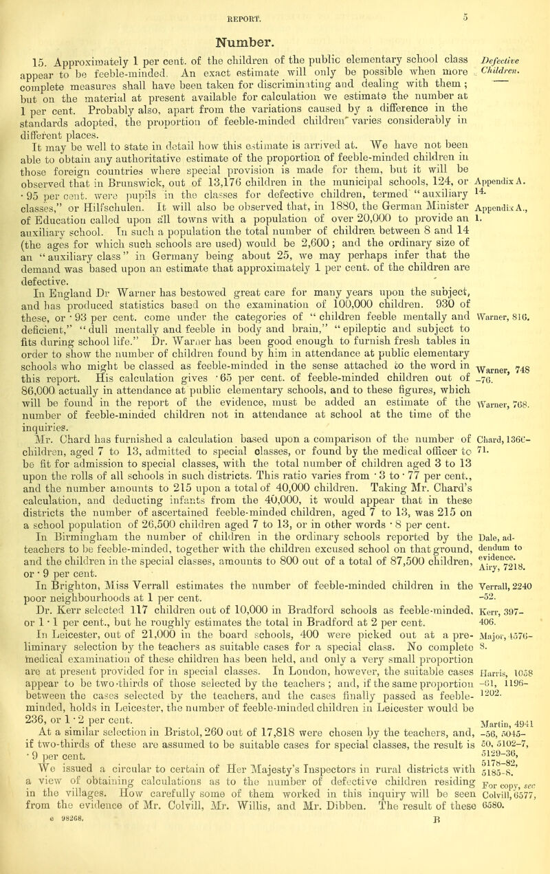 Number. 15. Approximately 1 per cent, of tte children of tlie public elementary school class Defective appear to be feeble-minded. An exact estimate will only be possible when more Children. complete measures sball have been taken for discriminating and dealing with them ; but on the material at present available for calculation we estimate the number at 1 per cent. Probably also, apart from the variations caused by a difference in the standards adopted, the proportion of feeble-minded children varies considerably in different places. It may be well to state in detail how this estimate is arrived at. We have not been able to obtain any authoritative estimate of the proportion of feeble-minded children in those foreign countries where special provision is made for them, but it will be observed that in Brunswick, out of 13,176 children in the municipal schools, 124, or Appendix A. • 95 per cent, were pupils in the classes for defective children, termed^  auxiliary classes, or Hilfschulen. It will also be observed that, in 1880, the German Minister Appendix A., of Education called upon all towns with a population of over 20,000 to provide an l. auxiliary school. Tn such a population the total number of children between 8 and 14 (the ages for which such schools are used) would be 2,600; and the ordinary size of an  auxiliary class in Germany being about 25, we may perhaps infer that the demand was based upon an estimate that approximately 1 per cent, of the children are defective. In England Dr Warner has bestowed great care for many years upon the subject, and has produced statistics based on the examination of 100,000 children. 930 of these, or ' 93 per cent, come under the categories of  children feeble mentally and Warner, SIG. deficient, dull mentally and feeble in body and brain, epileptic and subject to fits during school life. Dr. Warmer has been good enough to furnish fresh tables in order to show the number of children found by him in attendance at public elementary schools who might be classed as feeble-minded in the sense attached to the word in •^j^j.^^gj. 743 this report. His calculation gives '65 per cent, of feeble-minded children out of _7o. ' 86,000 actually in attendance at public elementary schools, and to these figures, which will be found in the report of the evidence, must be added an estimate of the Warner, 768. number of feeble-minded children not in attendance at school at the time of the inquiries. Mr. Chard has furnished a calculation based upon a comparison of the number of Chard, 136C- children, aged 7 to 13, admitted to special classes, or found by the medical officer to be fit for admission to special classes, with the total number of children aged 3 to 13 upon the rolls of all schools in such districts. This ratio varies from • 3 to • 77 per cent., and the number amounts to 215 upon a total of 40,000 children. Taking Mr. Chard's calculation, and deducting infants from the 40,000, it would appear that in these districts the number of ascertained feeble-minded children, aged 7 to 13, was 215 on a school population of 26,500 children aged 7 to 13, or in other words * 8 per cent. In Birmingham the number of children in the ordinary schools reported by the Dale, ad- teachers to be feeble-minded, together with the children excused school on that ground, dendum to and the children in the special classes, amounts to 800 out of a total of 87,500 children, *;*^*^°^oio r> V Airy, 7218. or • 9 per cent. In Brighton, Miss Verrall estimates the number of feeble-minded children in the Verrall, 2240 poor neighbourhoods at 1 per cent. -52. Dr. Kerr selected 117 children out of 10,000 in Bradford schools as feeble-minded, Kerr, 397- or 1 • 1 per cent., but he roughly estimates the total in Bradford at 2 per cent. 406. In Leicester, out of 21,000 in the board schools, 400 were picked out at a pre- Major, io76- liminary selection by the teachers as suitable cases for a special class. No complete 8. tnedical examination of these children has been held, and only a very small proportion are at present provided for in special classes. In London, however, the suitable cases i-Janis, 1058 appear to be two-thirds of those selected by the teachers; and, if the same proportion -01, 1196- between the cases selected by the teachers, and the cases finally passed as feeble- minded, holds in Leicester, the number of feeble-minded children in Leicester would be 236, or 1 • 2 per cent._ ^^^^^.^j^^ 4941 At a similar selection in Bristol, 260 out of 17,818 were chosen by the teachers, and, -56, o045- if two-thirds of these are assumed to be suitable cases for special classes, the result is 50, 5102-7, ■ 9 per cent. ol29-36, We issued a circular to certain of Her ?vlajesty's Inspectors in rural districts with 5i85_8.' a view of obtaining calculations as to the number of defective children residing ji^^, ^.^p^^ in the villages. How carefully some of them worked in this inquiry will be seen Colvill, 6577, from the evidence of Mr. Colvill, Mr. Willis, and Mr, Dibben. The result of these 6580. e 98268. J}