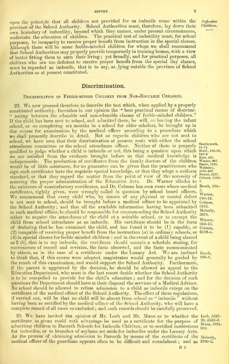 upon the princiijle that all children not provided for as imbecile come within the Defective province of the School Authority. School Authorities must, therefore, lay down their Children. own boundary of imbecility, beyond which they cannot, under present circumstances, undertake the education of childrea. The practical test of imbecility must, for school purposes, be incapacity to receive proper benefit from instruction in the special classes. Althouo-h there will be some feeble-miuded children for whom we shall recommend that School Authorities may properly provide temporarily in training homes, with a view of better fitting them to earn their living ; yet broadly, and for practical purposes, all children who are too deficient to receive proper benefit from the special day classes, must be regarded as imbecile, that is to say, as Jying outside the province of School Authorities as at present constituted. Discrimination. Discrimination of Feeble-minded Children from Non-Educable Children. 22. We now proceed therefore to describe the test which, when applied by a properly constituted authority, furnishes in our opinion the  best practical means of discrimi-  nating between the educable and non-educable classes of feeble-minded children. If the child has been sent to school, and admitted there, he will, on leaving tbe infant school, or on completing six months in a school for older scholars, be brought up in due course for examination by the medical officer according to a procedure which we shall presently describe in detail. But as regards children who are not sent to school, we have seen that their discrimination at present rests with either the school attendance committee or the school attendance officer. Neither of these is properly l^^^'ti^^orth, qualified to judge whether a child is imbecile or not, this being a question upon which Beact, 103-10, we are satisfied from the evidence brought before us that medical knowledge is Kerr^437. indispensable. The production of certificates from the family doctors of the children Warner, 987. would be of little assistance, for no guarantee can be given that the practitioners who waimsieyr' sign such certificates have the requisite special knowledge, or that they adopt a uniform 4199-200. standard, or that they regard the matter from the point of view of the necessity of coiman,^6i82- securing the proper administration of the Education Acts. Dr. Warner alludes to 3. the existence of unsatisfactory certificates, and Dr. Colman has seen cases where medical Beach, 104- certificates, rightly given, were wrongly called in question by school board officers, ^yarner We recommend that every child who, by reason of any physical or mental defect 910-13.' is not sent to school, should be brought before a medical officer to be appointed by Colman, the School Authority ; and that all the available information having been submitted to such medical officer, he should be responsible for recommen ding the School Authority gg^^/'^^' either to require the attendance of the child at a suitable school, or to exempt the child from school attendance as an imbecile. His certificate should be in the form 9i()_i3' of declaring that he has examined the child, and has found it to be (1) capable, or Coiman, (2) incapable of receiving proper benefit from the instruction {a) in ordinary schools, or 6ir)0-i. {b) in special classes for feeble-minded children : and in the event of a child being classed as 2 (^), that is to say imbecile, the certificate should contain a schedule stating, for convenience of record and revision, the facts observed, and the facts communicated by others, as in the case of a certificate under the Lunacy Act. We are inclined Eeacli, to think, that, if this course were adopted, magistrates would generally be guided by 160-1. the result of this examination, and would support the School Authority. Furthermore, if the parent is aggrieved by the decision, he should be allowed an appeal to the Education Department, who must in the last resort decide whether the School Authority is to be compelled to provide for the child's education ; and for the decision of such questions the Department should have at their disposal the services of a Medical Adviser. So school should be allowed to refuse admission to a child as imbecile except on the certificate of the medical officer of the School Authority. The effect of these regulations, if carried out, will be that no child will be absent from school as  imbecile  without having been so certified by the medical officer of the School Authority, who will have a complete record of all cases so excluded ; and such records should be carefully preserved. 23. We have invited the opinion of Mr. Loch and Mr. Mann as to whether the Loch, 5.525- certificate so given could with advantage be used as a certificate for the purpose of 26.5583-8. admitting children to Darenth Schools for Imbecile Children, or to certified institutions 903°' ^^ ^~ for imbeciles, or to branches of asylums set aside for imbeciles under the Lunacy Acts. As the process of obtaining admission to Darenth by means of the certificate of the Moberly, medical officer of the guardians appears often to be difficult and roundabout ; and as 3700-2.