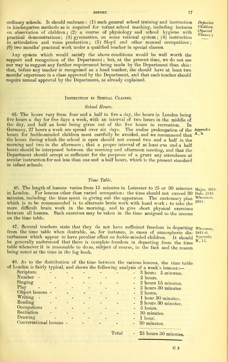 ordinary schools. It should embrace : (1) such general school training and instruction in kindergarten methods as is required for infant school teaching, including lectures on observation of children; (2) a course of physiology and school hygiene with practical demonstrations; (3) gymnastics, on some rational system; (4) mstruction in articulation and voice production; (5) Sloyd and other manual occupations; (6) two months' practical work under a qualified teacher in special classes. Any system which would satisfy the above conditions would be well worth the support and recognition of the Department; but, at the present time, we do not see our way to suggest any further requirement being made by the Department than ohis: that, before any teacher is recognised as a head teacher, she should have at least two months' experience in a class approved by the Department, and that each teacher should require aunual approval by the Department, as already explained. Instruction in Special Classes. School Hours. 45. The hours vary from four and a half to five a day, the hours in London being five hours a day for five days a week, with an interval of two hours in the middle of the day, and half an hour being given out of the five hours to recreation. In Germany, 27 hours a week are spread over six days. The undue prolongation of the Appendix hours for feeble-minded children must carefully be avoided, and we recommend that ^ the hours during which the school is open should not exceed two and a half in the morning and two in the afternoon; that a proper interval of at least one and a half hours should be interposed between the morning and afternoon meeting, and that the Department should accept as sufl&cient for the purposes of a grant any attendance at secular instruction for not less than one and a half hours, which is the present standard in infant schools. Time Table. 46. The length of lessons varies from 15 minutes in Leicester to 25 or SO minutes Major, 4611 in London. For lessons other than varied occupations the time should not exceed 30 Dale, 2r)i5. minutes, including the time spent in giving out the apparatus. The customary plan Whemnan, which is to be recommended is to alternate brain work with hand work ; to take the ' more difficult brain work in the morning, and to give short physical exercises between all lessons. Such exercises may be taken in the time assigned to the lessons on the time table. 47. Several teachers state that they do not have sufficient freedom in departing Whonman from the time table when desirable, as, for instance, in cases of atmospheric dis- 2811-6 turbances which appear to have peculiar efiect on feeble-minded children. It should '^Ppf^^dix be generally understood that there is complete freedom in departing from the time table whenever it is reasonable to do so, subject of course, to the fact and the reason being noted at the time in the log book. 48. As to the distribution of the time between the various lessons, the time table of London is fairly typical, and shows the following analysis of a week's lessons: Scripture - - - - - - 3 hours 5 minutes. Number ----- -2 hours. Singing - . - - . - 2 hours 15 minutes. Play - - - - . .2 hours 30 minutes.. Object lessons - - - - . - 2 hours. Writing ----- -1 hour 30 minutes. Reading 2 hours 30 minutes. Occupations - - - . .5 hours. Recitation - - - - - - 30 minutes. Drawing . . - - .1 hour. Conversational lessons - - - - - 30 minutes. Total 23 hours 30 minutes.