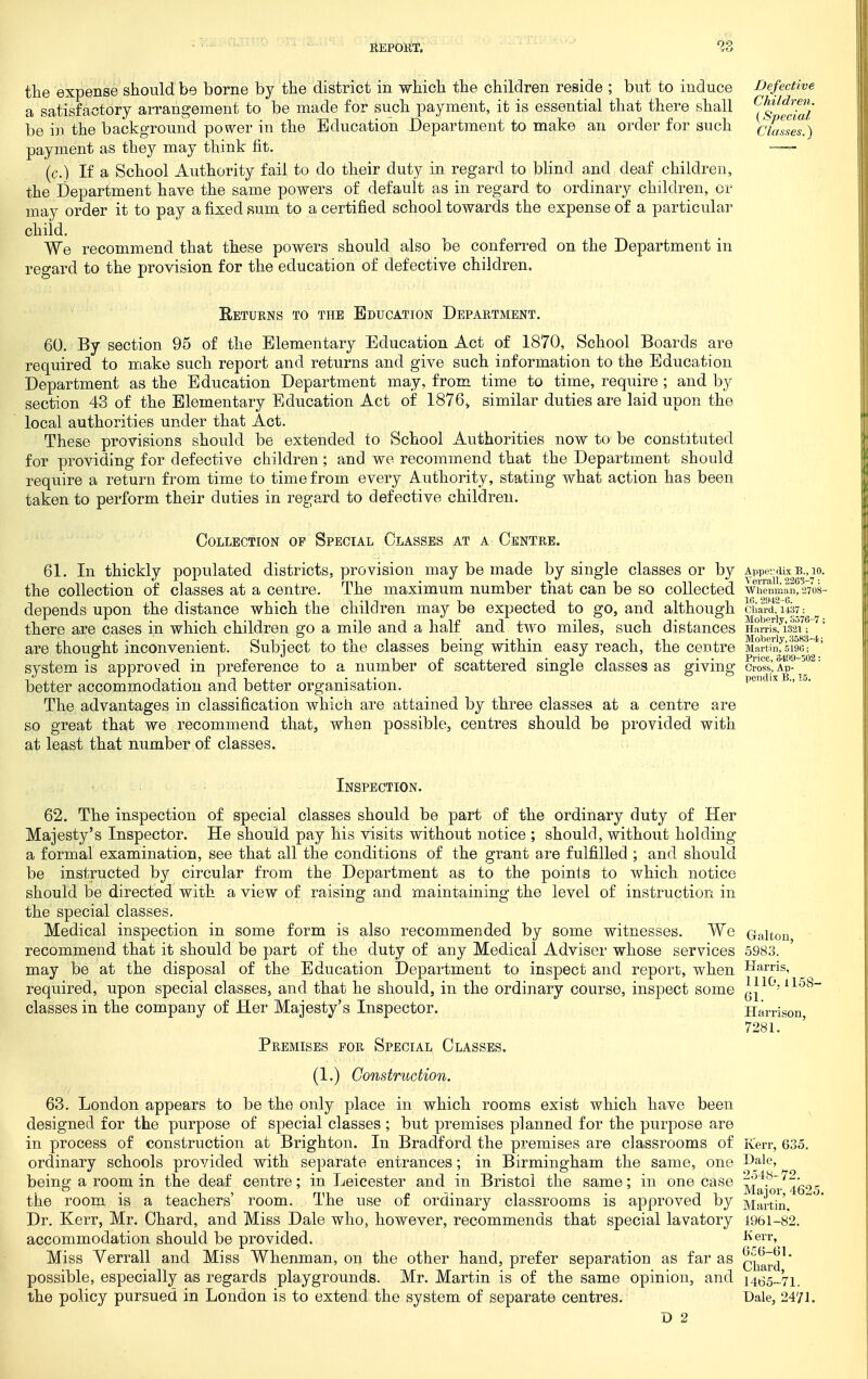 the expense should be borne by the district in which the children reside ; but to induce a satisfactory arrangement to be made for such payment, it is essential that there shall be in the background power in the Education Department to make an order for such payment as they may think fit. (c.) If a School Authority fail to do their duty in regard to blind and deaf children, the Department have the same powers of default as in regard to ordinary children, or may order it to pay a fixed sum to a certified school towards the expense of a particular child. We recommend that these powers should also be conferred on the Department in regard to the provision for the education of defective children. Defective Children. (Special Classes.) Returns to the Education Department. 60. By section 95 of the Elementary Education Act of 1870, School Boards are required to make such report and returns and give such information to the Education Department as the Education Department may, from time to time, require ; and by section 43 of the Elementary Education Act of 1876^ similar duties are laid upon the local authorities under that Act. These provisions should be extended to School Authorities now to be constituted for providing for defective children; and wo recommend that the Department should require a return from time to time from every Authority, stating what action has been taken to perform their duties in regard to defective children. Collection op Special Classes at a Centre. 61. In thickly populated districts, provision may be made by single classes or by Appenlix B., 10. the collection of classes at a centre. The maximum number that can be so collected wiVenman, 2708- depends upon the distance which the children may be expected to go, and although cha-rdfuOT: there are cases in which children go a mile and a half and two miles, such distances Harei^l^mf f ^' are thought inconvenient. Subject to the classes being within easy reach, the ceutre Martinfsw system is approved in preference to a number of scattered single classes as giving crostlp-^ better accommodation and better organisation. pendixB., 15. The advantages in classification which are attained by three classes at a centre are so great that we recommend that, when possible, centres should be provided with at least that number of classes. 1110.1158- Gl. Inspection. 62. The inspection of special classes should be part of the ordinary duty of Her Majesty's Inspector. He should pay his visits without notice ; should, without holding a formal examination, see that all the conditions of the grant are fulfilled ; and should be instructed by circular from the Department as to the points to which notice should be directed with a view of raising and maintaining the level of instruction in the special classes. Medical inspection in some form is also recommended by some witnesses. Wc Galton recommend that it should be part of the duty of any Medical Adviser whose services 5983. may be at the disposal of the Education Department to inspect and report, when Harris, required, upon special classes, and that he should, in the ordinary course, inspect some classes in the company of Her Majesty's Inspector. Harrison 7281. Premises for Special Classes. (1.) Construction. 63. London appears to be the only place in which rooms exist which have been designed for the purpose of special classes ; but premises planned for the purpose are in process of construction at Brighton. In Bradford the premises are classrooms of Kerr, 63.5. ordinary schools provided with separate entrances; in Birmingham the same, one p_ale, being a room in the deaf centre; in Leicester and in Bristol the same; in one case ^j^'oi-^4'6'>5 the room is a teachers' room. The use of ordinary classrooms is approved by Martin. Dr. Kerr, Mr. Chard, and Miss Dale who, however, recommends that special lavatory 1961-82. accommodation should be provided. Miss Verrall and Miss Whenman, on the other hand, prefer separation as far as q'^^^'j^ possible, especially as regards playgrounds. Mr. Martin is of the same opinion, and i465„.'7i. the policy pursued in London is to extend the system of separate centres. Dale, 2471. D 2