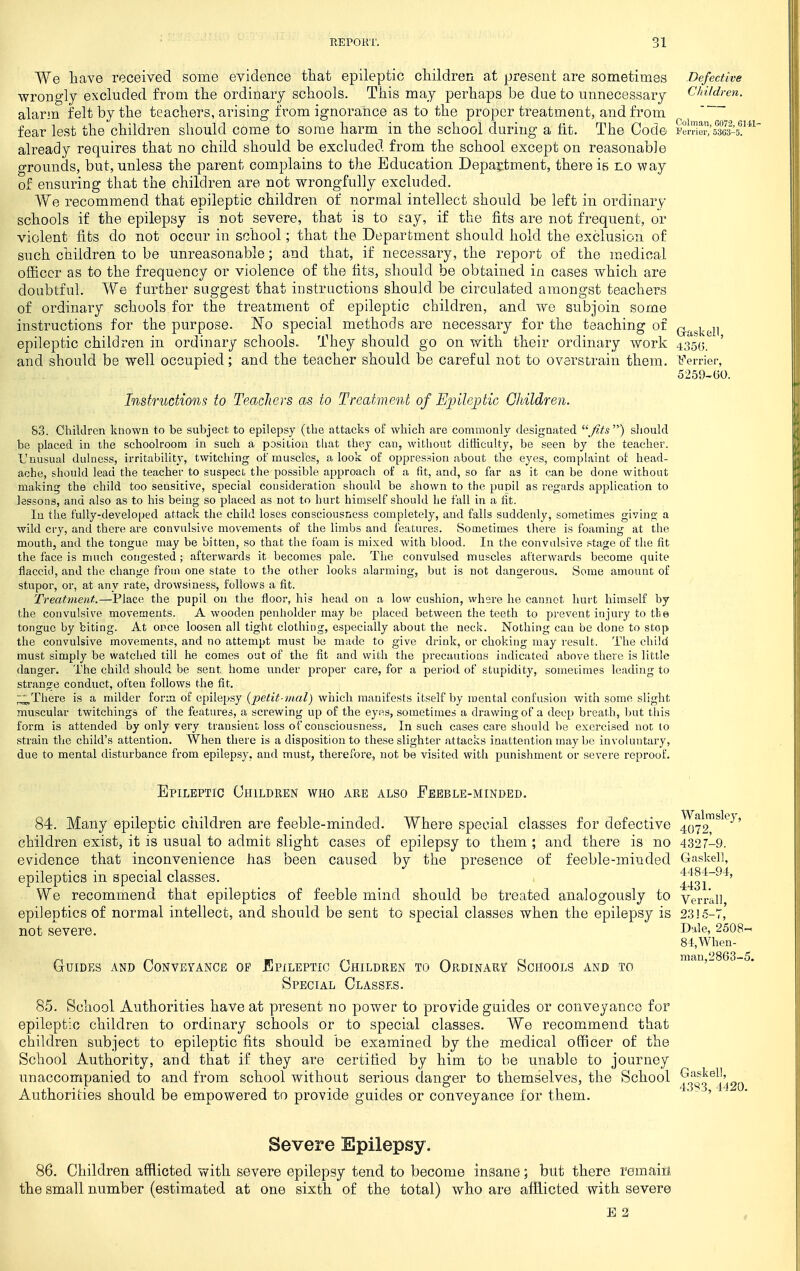 We Lave received some evidence tliat epileptic cliildren a.t present are sometimes Defective wrongly excluded from the ordinary schools. This may perhaps be due to unnecessary Children. alarm felt by the teachers, arising from ignorance as to the proper treatment, and from fear lest the children should come to some harm in the school during a fit. The Code tSei^all-s!' already requires that no child should be excluded from the school except on reasonable grounds, but, unless the parent complains to the Education Depai^tment, there is no way of ensuring that the children are not wrongfully excluded. We recommend that epileptic children of normal intellect should be left in ordinary- schools if the epilepsy is not severe, that is to say, if the fits are not frequent, or violent fits do not occur in school; that the Department should hold the exclusion of such children to be unreasonable; and that, if necessary, the report of the medical officer as to the frequency or violence of the fits, should be obtained in cases which are doubtful. We further suggest that instructions should be circulated amongst teachers of ordinary schools for the treatment of epileptic children, and we subjoin some instructions for the purpose. No special methods are necessary for the teaching of Q.j^g].gji epileptic children in ordinary schools. They should go on with their ordinary work 435(3. and should be well occupied; and the teacher should be careful not to overstrain them, barrier, 5259-60. Instructions to TeacJiers as to Treatment of Ej^nleptic GJdldren. 83. Children known to be subject to epilepsy (the attacks of which are commonly designated Jits'^ sliould be placed in the schoolroom in such a position that they can, without difficulty, be seen by the teacher. L'nusual dulness, irritability, twitching of muscles, a look of oppression about tlie eyes, complaint of head- ache, should lead the teacher to suspect the possible approach of a fit, and, so far as it can be done without making the child too sensitive, special consideration should be shown to the pupil as regards application to lessons, and also as to his being so placed as not to hurt himself should he fall in a fit. In the fully-developed attack the child loses consciousness completely, and falls suddenly, sometimes giving a wild cry, and there are convulsive movements of the limbs and features. Sometimes there is foaming at the mouth, and the tongue may be bitten, so that the foam is mixed with blood. In the convulsive stage of the fit the face is much congested; afterwards it becomes pale. The convulsed muscles afterwards become quite flaccid, and the change froui one state to the other looks alarming, but is not dangerous. Some amount of stupor, or, at any rate, drowsiness, follows a fit. Treatment.—Place the pupil on the floor, his head on a low cushion, where he cannot hurt himself by the convulsive movements. A wooden penholder may be placed between the teeth to prevent injury to tlie tongue by biting. At once loosen all tight clothing, especially about the neck. Nothing can be done to stop the convulsive movements, and no attempt must be made to give drink, or choking may result. The child must simply be watched till he comes out of the fit and with the precautions indicated above there is little danger. The child should be sent home under proper care, for a period of stupidity, sometimes leading to strange conduct, often follows the fit. ;:;;;^There is a milder form of epilepsy (jjetit nial) which manifests itself by mental confusion with some slight muscular twitchings of the features, a screwing up of the eyes, sometimes a drawing of a deep breath, but this form is attended by only very transient loss of consciousness. In such cases care should be exercised not to strain the child's attention. When there is a disposition to these slighter attacks inattention may be involuntary, due to mental disturbance from epilepsy, and must, therefore, not be visited with punishment or severe reproof. Epileptic Children who are also Feeble-minded. 84. Many epileptic ciiildren are feeble-minded. Where special classes for defective 4072^'*^'^' children exist, it is usual to admit slight cases of epilepsy to them ; and there is no 4327-9. evidence that inconvenience has been caused by the presence of feeble-minded Gaskel], epileptics in special classes. 443i~^^' We recommend that epileptics of feeble mind should be treated analogously to Verr'all epileptics of normal intellect, and should be sent to special classes when the epilepsy is 2315-7, not severe. I^'ile, 2508- 84,When- GuiDEs AND Conveyance op Epileptic Children to Ordinary Schools and to Special Classes. 85. School Authorities have at present no jDower to provide guides or conveyance for epileptic children to ordinary schools or to special classes. We recommend that children subject to epileptic fits should be examined by the medical officer of the Scliool Authority, and that if they are certified by him to be unable to journey unaccompanied to and from school without serious danger to themselves, the School 23^3^1490 Authorities should be empowered to provide guides or conveyance for them. ' • - , Severe Epilepsy. 86. Children afflicted with severe epilepsy tend to become insane; but there remaia the small number (estimated at one sixth of the total) who are afiiicted with severe