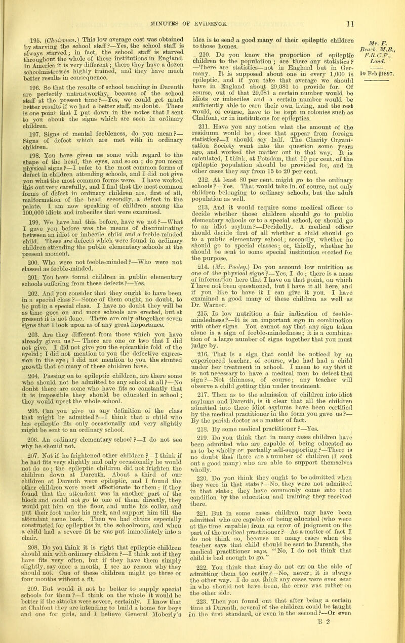 195. {Oludrman.) This low average cost was obtained bv starving the school staff ?—Yes, the school staff is always starved; in fact, the school staff is starved throughout the whole of these institutions in England. In America it is very different; there they have a dozen schoolmistresses highly trained, and they have much better results in consequence. 196. So that the resalts of school teaching in Darenth are perfectly untrustworthy, because of the school staff at the present time?—Yes, we could get much better results if we had a better staff, no doubt. There is one point that I put down in the notes that I sent to you about the signs which are seen in ordinary children. 197. Signs of mental feebleness, do you mean?— Signs of defect which are met with in ordinary children. 198. You have given us some with regard to the shape of the head, the eyes, and so on ; do you mean physical signs ?—I refer to the most common forms of defect in children attending schools, and I did not give you what the most common forms were. I have worked this out very carefully, and I find that the most common forms of defect in ordinary children are, first of all, malformation of the head, secondly, a defect in the palate. I am now speaking of children among the 100,000 idiots and imbeciles that were examined. 199. We have had this before, have we not ?—What I gave you before was the means of discriminating between an idiot or imbecile child and a feeble-minded child. These are defects which were found in ordinary children attending the public elementary schools at the present moment. 200. Who were not feeble-minded ?—Who were not classed as feeble-minded. 201. You have found children in public elementary schools suffering from these defects ?—Yes. 202. And you consider that they ought to have been in a special class ?— Some of them ought, no doubt, to be put in a special class. I have no doubt they will be as time goes on and more schools are erected, but at present it is not done. There are only altogether seven signs that I look upon as of any great importance. 203. Are they different from those which you have already given us ?— There are one or two that I did not give. I did not give you the epicanthic fold of the eyelid; T did not mention to you the defective expres- sion in the eye ; I did not mention to you the stunted growth that so many of these children have. 204. Passing on to epileptic children, are there some who should not be admitted to any school at all ?—ISTo doubt there are some who have fits so constantly that it is impossible they should be educated in school ; they would upset the whole school. 205. Can you give us any definition of the class that might be admitted?—I think that a child who has epileptic fits only occasionally and very slightly might be sent to an ordinary school. 206. An ordinary elementary school ?—I do not see why he should not. 207. Not if he frightened other children ?~-I think if he had fits very slightly and only occasionally he would not do so 1 the epileptic children did not frighten the children down at Darenth. About a third of oiir children at Darenth were epileptic, and I found the other children were most affectionate to them ; if they found that the attendant was in another part of the block and could not go to one of them directly, they would put him on the floor, and untie his collar, and put their foot under his neck, and support him till the attendant eame back. Then we had chairs especially constructed for epileptics in the schoolroom, and when a child had a severe fit he Avas put immediately into a chair. 208. Do you think it is right that epileptic children should mix with ordinary children ?—I think not if they have fits very often, but if they have them simply slightly, say once a month, I see no reason why they should not. One of these children might go three or four months without a fit. 209. But would it not bo better to supply special schools for them ?—I think on the whole it would be better if the attacks were severe, certainly. I know that at Chalfont they are intending to build a home for boys and one for girls, and I believe General Moberly's idea is to send a good many of their epileptic children p to those homes. r, [' n Jieacli, M.B., 210. Do you know the proportion of epileptic F.R.C.P., children to the population ; are there any statistics ? Lond. —There are statistics—not in England but in Ger- many. It is supposed about one in every 1,000 is 1 Feb.51897. epileptic, and if you take that average we should have in England about 29,081 to provide for. Of course, out of that 29,0*81 a certain number would be idiots or imbeciles and a certain number would be suSiciently able to earn their own living, and the rest would, of course, have to be kept in colonies such as Chalfont, or in institutions for epileptics. 211. Have you any notion what the amount of the residiium would be ; does that appear from foreign statistics?—I should say half. The Charity Organi- sation Society went into the question some years ago, and worked the matter out in that Avay. It is calculated, I think, at Potsdam, that 10 per cent, of the epileptic population should be provided for, and in other cases they say from 15 to 20 per cent. 212. At least 80 per cent, might go to the ordinary schools ?—Yes. That would take in, of course, not only children belonging to ordinary schools, but the adult population as Avell. 213. And it would require some medical officer to decide whether those children should go to piiblio elementary schools or to a special school, or should go to an idiot asylum?—Decidedly. A medical officer should decide first of all whether a child should go to a public elementary school; secondly, whether he should go to special classes; or, thirdly, whether he should be sent to some special institution erected fui the purpose. 214-. {Mr. Fooley.) Do you account low nutrition as one of the physical signs ?—Yes, I do ; there is a mass of information here that I have on that point, on Avhich I have not been questioned, but I have it all here, and if you like to have it I can give it you. I have examined a good many of these children as well as Dr. Warner. 215. Is low nutrition a fair indication of feeble- mindedness?—It is an important sign in combination Avith other signs. You cannot say that any sign taken alone is a sign of feeble-mindedness; it is a combina- tion of a large number of signs together that you must judge by. 216. That is a sign that could be noticed by an experienced teacher, of course, who had had a child under her treatment in school. I mean to say that it is not necessary to have a medical man to detect that sign ?—Not thinness, of course; any teacher will observe a child getting thin under treatment. 217. Then as to the admission of children into idiot asylums and Darenth, is it clear that all the children admitted into these idiot asylums have been certified by the medical practitioner in the form you gave us ?— By the parish doctor as a matter of fact. 218. By some medical practitioner ?—Yes. 219. Do you think that in many cases children have been admitted Avho are capable of being educated so as to be v^hoUy or partially self-supporting ?—There is no doubt that there are a number of children (I sent out a good many) who are able to support themselves wholly. 220. Do you think they ought to be admitted when they Avere in that state ?—No, they Avere not admitted in that state; they have commonly come into that condition by the education and training they received there. 221. But in some cases children may have been admitted Avho are capable of being educated (Afho were at the time capable) from an error of judgment on the part of the medical practitioner ?—As a matter of fact I do not thinli so, because in many cases when the teacher says that child should be sent to Darenth, the medical practitioner says, No, I do not think that- child is bad enough to go. 222. You think that they do not err on the side of admitting them too easily?—No, never; it is always the other way. I do not think any cases were ever sent in Avho should not have been, the error Avas rather on the other side. 223. Then you found out that after being a certain time at Darenth, several of the children could be taught in the first standard, or even in the second?—Or even E 2