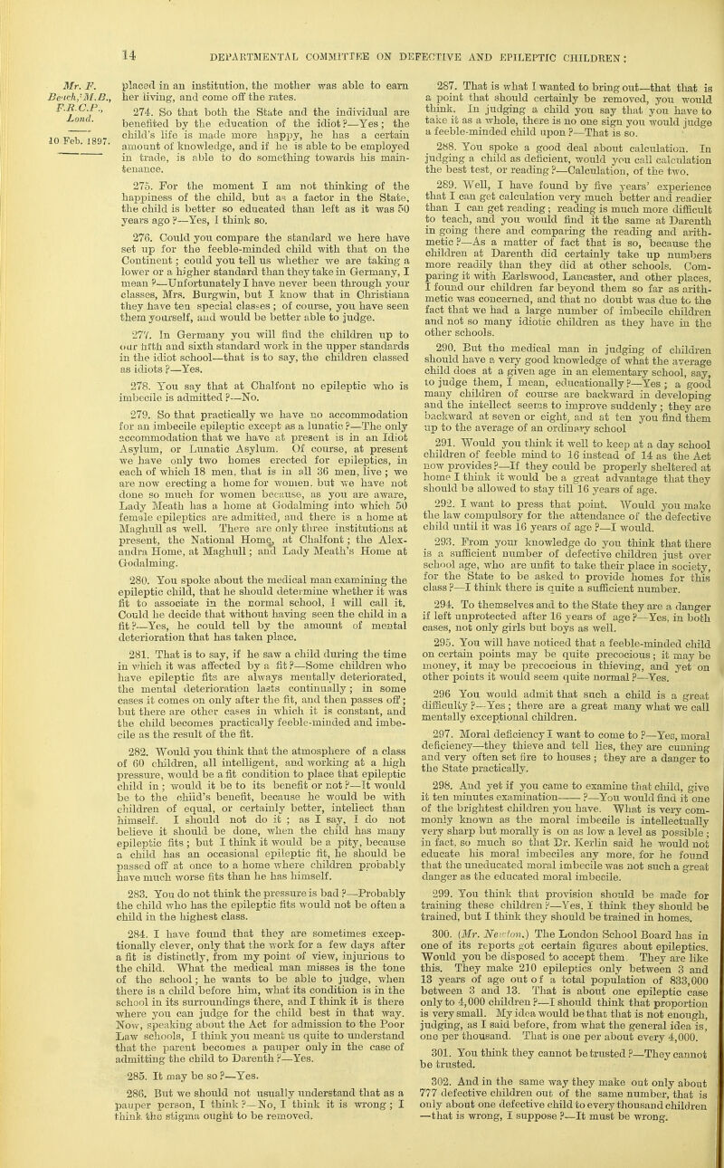 Mr. F. placerl in an institution, tlie mother was able to earn J3e'ich,-BT. B., her living, and come oS the rates. P-^ C P-, 274. So that both the State and the individual are benefited by the education of the idiot?—Yes; the 10 V b Iss ^^^^^'^ is made more happy, ho has a certain '■ amount of knowledge, and if he is able to be employed in trade, is able to do something towards his main- tenance. 275. For the moment I am not thinking of the happiness of the child, but a^? a factor in the State, the child is better so educated than left as it was 50 years ago ?~Yes, I think so. 276. Could you compare the standard we here have set up for the feeble-minded child with that on the Continent; could you tell us whether we are taking a lower or a higher standard than they take in Germany, I mean 9—Unfortunately I have never been through your classes, Mrs. Burgwin, but I know that in Christiana they have tea special classes ; of course, you have seen them yourself, and would be better able to judge. 277. In Germany you will find the children iip to oar tilth and sixth standard Avork in the upper standards in the idiot school—that is to say, the children classed as idiots ?—Yes. 278. You say that at Chalfont no epileptic who is imbecile is admitted ?—No. 279. So that practically we have no accommodation for an imbecile epileptic except as a lunatic ?—The only accommodation that we have at present is in an Idiot Asylum, or Limatic Asylum. Of course, at present we have only two homes erected for epileptics, in each of which 18 men, that is in all 36 men, live ; we are now erecting a home for women, but we have not done so much for women because, as you are aware, Lady Meath has a home at Godalming into which 50 female epileptics are admitted, and there is a home at MaghuU as well. There are only three institutions at present, the National Home, at Chalfont; the Alex- andra Home, at MaghuU; and Lady Meath's Home at Godalming. 280. You spoke about the medical man examining the epileptic child, that he should determine whether it was fit to associate in the normal school, I will call it. Could he decide that mthout having seen the child in a fit ?—Yes, he could tell by the amount of mental deterioration that has taken place. 281. That is to say, if he saw a child dmiug the time in vfhich it was affected by a fit P—Some children who have epileptic fits are always mentally deteriorated, the mental deterioration lasts continually; in some cases it comes on only after the fit, and then passes off; but there are other cases in which it is constant, and the child becomes practically feeble-minded and imbe- cile as the result of the fit. 282. Would you think that the atmosphere of a class of 60 children, all intelligent, and working at a liigh pressure, would be a fit condition to place that epileptic child in ; would it be to its benefit or not ?—It would be to the child's benefit, because he would be with children of equal, or certainly better, intellect than himself. I should not do it ; as I say, I do not believe it should be done, when the child has many epileptic fits ; but I think it would be a pity, because a child has an occasional epileptic fit, he should be passed off at once to a home where children probably have much worse fits than he has himself. 283. You do not think the pressure is bad ?—Probably the child who has the ef)ileptic tits would not be often a child in the highest class. 284. I have found that they are sometimes excep- tionally clever, only that the work for a few days after a fit is distinctly, from my point of view, injurious to the child. What the medjcal man misses is the tone of the school; he wants to be able to judge, when there is a child before him, what its condition is in the school in its surroundings there, and I think it is there where you can judge for the child best in that way. Now, speaking aboiit the Act for admission to the Poor Law schools, I think you meant us quite to understand that the parent becomes a pauper only in the case of admitting the child to Darenth ?—Yes. 285. It may be so ?—Yes. 286. But we should not xisually understand that as a pauper person, T think ?—No, I think it is wrong; I think the stigma ought to be removed. 287. That is what I wanted to bring out—that that is a point that should certainly be removed, you would think. In judging a child you say thai; you have to take it as a whole, there is no one sign you would judge a feeble-minded child upon ?—That is so. 288. You spoke a good deal about calculation. In judging a child as deficient, would you call calculation the best test, or reading ?—Calculation, of the two. 289. Well, I have found by five years' experience that I can get calculation very much better and readier than I can get reading; reading is much more difficult to teach, and you would find it the same at Darenth in going there and comparing the reading and arith- metic H—As a matter of fact that is so, because the children at Darenth did certainly take up numbers more readily than they did at other schools. Com- paring it with Earlswood, Lancaster, and other places, I found our children far beyond them so far as arith- metic was concerned, and that no doubt was due to the fact that we had a large number of imbecile children and not so many idiotic children as they have in the other schools. 290. Btit the medical man in judging of children should have a very good knowledge of what the average child does at a given age in an elementary school, say, to judge them, I mean, educationally ?—Yes ; a good many children of course are backward in developing and the intellect seems to improve suddenly; they are backward at seven or eight, and at ten you find them up to the average of an ordiua,Ty school 291. Would you think it well to keep at a day school children of feeble mind to 16 instead of 14 as the Act now provides ?—If they could be properly sheltered at home I think it would be a great advantage that they should be allowed to stay till 16 years of age. 292. I want to press that point. Would you make the law compulsory for the attendance of the defective child until it Avas 16 years of age ?—I Avould. 293. From your knowledge do you think that there is a sufficient number of defective children just over school age, who are unfit to take their place in society, for the State to be asked to provide homes for this class ?—I think there is quite a sufficient number. 294. To themselves and to the State they are a danger if left unprotected after 16 years of age ?—Yes, in both cases, not only girls but boys as well. 295. You will have noticed that a feeble-minded child on certain points may be quite precocious ; it may be money, it may be precocious in thieving, and yet on other points it would seem quite normal ?—Yes. 296 You would admit that such a child is a great difficulty ?—Yes ; there are a great many what we call mentally exceptional children. 297. Moral deficiency I want to come to ?—Yec, moral deficiency—they thieve and tell lies, they are cunning and very often set fire to houses ; they are a danger to the State practically. 298. And yet if you came to examine that child, give it ten minutes examination ?—You would find it one of the brightest children you have. What is very com- monly known as the moral imbecile is intellectually very sharp but morally is on as low a level as possible ; in fact, so much so that Br. Kerlin said he would not educate his moral imbeciles any more, for he found that the uneducated moral imbecile was not such a great danger as the educated moral imbecile. 299. You think that provision should be made for training these children F—Yes, I think they should be trained, but I think they should be trained in homes. 300. {Mr. Newton.) The London School Board has in one of its reports got certain figures about epileptics. Wottld you be disposed to accept them, They are like this. They make 210 epileptics only between 3 and 13 years of age out of a total population of 833,000 between 3 and 13. That is about one epileptic case only to 4,000 children?—I should think that proportion is very small. My idea would be that that is not enough, judging, as I said before, from what the general idea is, one per thousand. That is one per about every 4,000. 801. You think they cannot be trusted ?—They cannot be trusted. 302. And in the same way they make out only about 777 defective children out of the same number, that is only about one defective child to every thousand children —that is wrong, I suppose ?—It must be wrong.