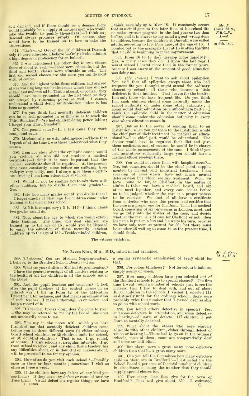 and demand, and if there should be a demand there ■would probably be a supply of medical men who would take the trouble to qualify themselves?—I think so; demand always jiroduces supply. Of course, they would have to be trained as to how to take the observations. 374. {Chairman.) Out of the 320 children at Darenth only 40 were educable, I believe ?—Only 40 who attained a high degree of proficiency for an imbecile. 375. I was introduced the other day to tv/o classes there of about 20 each ?—Those were educable, but tho third and fourth classes were educable as well. The first and second classes are the ones you can do most ■with, of course. 376. And the highest point these children had arrived at was working long mechanical sums which they did not iu tho least understand ?—That is absurd, of course; they should have been grounded in the first place (as they are always) by reasoning power as well. I cannot understand a child doing multiplication unless it has been so gTOunded. 377. Do you think that mentally deficient children can be so well grounded in arithmetic as to reach tho Third Standard ?—We had children doing pence tables; I forget your Third Standard. 378. Compound sums?—In a few cases they work compound sums. 379. Mechanically or with intelligence ?—Those that I speak of at the time I was there understood what they meant. 380. I am not clear «,bout the epileptic cases ; would you exclude all who did not produce a medical certificate?—I think it is most important that the medical certificate should be required. At the present time cases constantly come before me suffering from epilepsy very badly, and I always give them a certifi- cate freeing them from attendance at school. 381. Would it not be simpler not to mix them with other children, but to divide them into grades ?— Yes. 382. Into how many grades would you divide them ? —I forget exactly at what age the children come under training at the elementary school. 883. At 5 it is compulsory ; 5 to 14 ?—I think about two grades would do. 384. Now, about the age to which you would extend their training. The blind and deaf children are trained up to the age of 16; would you be disposed to carry tlie education of these mentally (Jeficient children up to the age of 18? -Feeble-minded children, The witne I think, certainly up to 16 or 18. It constantly occurs jtf,-. F. that as a child gets to the later time of his school life Bench, M.B., he makes greater progress in the last year or two than F.R.C.P., before, and it is always to my mind a great wrong done Lond. to children, because the chddren at Darenth were called adults, according to the Poor Law, at the age of 16. I 10 Feb. iS97. pointed out to the managers that at 16 is otten tho time that a child is beginning to make improvement. 38.5. From 16 to 18 they develop more rapidly ?— Yes, iu many cases they do. I know the last year I was at school I learnt more than in the former years, because I Avas aware of the amount of good education was doing me. 386 (Mr. Pooley.) 1 want to ask about epileptics. You said that all epileptics except those who had frequent fits you thought might attend the ordinary elementary school; all those who became a little deficient in their intellect That loaves for the institu- tion only those who have frequent fits. Do you think that such children should come naturally under tho school authority or under some other authority; I mean woidd their education be a subordinate part ?—I think the ejjileptic child in the matter of education should come under the education authority in every case where education comes in. 387. But as to the power of sending them to an institution, when you get them to the institution would the chief part of their treatment be medical or educa- tional ?—The chief part would be educational. The doctor would have to regulate their diet and give them medicines, and, of course, he would be in charge of the v/hole management of the case. I think if you had institutions sufficiently large you should have a medical oflicer resident there. 888. You would not class them with hospital cases?— Yes, but education should be the chief point supple- mented by manual and industrial treatment. 1 am speaking of cases which have not much mental deterioration but which require treatment. Whan we have jound so far, at Chalfont, in the matter of adiilts is this : we have a medical board, and six of us meet together, and every case comes before us to be judged whether the man is a proper person to be received, We first of all have a certificate from a doctor who sees this person and certifies that the case is a proper one for Chalfont. Then the m.edical board, consisting of six physicians in London, m.eet, and we go fully into the matter of the case, and decide whether the man is a fit case for Chalfont or not; then his name is put on a list and lie waits his turn, because we have only room at present for 36; but there must be another :j6 waiting to come in at the present time, 1 should think. s withdrew. Mr. James Kebe, M.A., M. 889. (Chairman.) You are Medical Superintendent, I believe, to the Bradford School Board ? —I am. 890. What are your duties as Medical Superintendent ? —I have the general oversight of all matters relating to the health of all the children in all the schools under the Board. 391. And the pupil teachers and teachers?—I look after the pupil teachers at the central classes in an indirect way , I fill up Form 42 of the Education Department, for instance, and that means an examination of each teacher ; I make a thorough examination and keep a record of it. 392. If a teacher breaks down does she come to you ? —She may be referred to me by the Board; she does not necessarily come to me. 393. You say in the notes with which you have furnished me that mentally deficient children come before you in three different ways (1) either ordinary board school children, or (2) children unfit for school, or (3) doubtful children ?—That is so. I go round, of course. I visit schools at irregular intervals. I go from school to school, and any child that a teacher has any difficulties about, or is doubtful or anxious about, will be presented to me for my opinion. 394. How often do you visit each school ? —Possibly once in three or four months ; sometimes I visit as often as twice a week. 895. If the children hav3 any defect of any kind you see them ?—If they have any defect or cause of anxiety I see them. Visual defect is a regular thing; we have E 98300. K, called in and examined. j^j^ J. Kt a regular systematic examination of every child for ^ that. 896. For colour blindness ?—Not for colour blindness, simply acuity of vision. 397. How many children have you selected out of the Bradford schools to go to special classes ?—The first time I went round a number of schools just to see tho material that I had to deal with, and out of about 10,000 children in the schools I visited, I selected 117 as distinctly iinfit for the ordinary school; there were probably twice that number that I passed over as able to go on with school work. 398. You found others defective in speech ?—Yes, and some defective in articulation, and some defective in hearing—all sorts of defects ; 117 children I put down as mentally deficient. 399. What about the others who were scarcely educable with other children, either through defect of vision or hearing ?—Those had to go on in the ordinary schools, most of them ; some are comparatively deaf and some are half blind. 400. Bitt there were a great many more defective children than that ?—A great many more. 401. Can you tell the Committee how many defective child' en there are in Bradford ?—I estimated for the School Board 2 \ieic cent , of tho total number of children in attendance as being the number that they should supply special classes for. 402. How many does that give for tho town of Bradford ?—That will give about 350. I estimated C