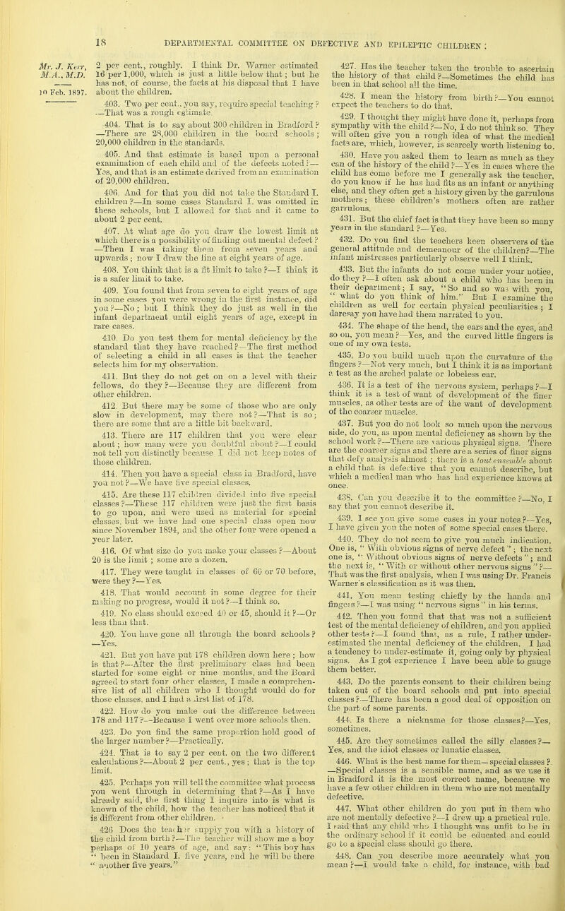 Mr../. Keir, 2 per cent., roughly. I think Dr. Warner estimated M.A.. M.D. 16 per 1,000, which is just a little below that; but he has not, of course, the facts at his disposal that I have jn Feb. 1897. about the children. ■ 403. Two per cent., you say, require special teaching ? —That was a rough estimate. 404. That is to say about 300 children in Bradford ? —There are 2S,000 children in the board schools ; 20,000 children in the staadards. 405. And that estimate is based upon a personal examination of each child and of the defects noted i'— Yes, and that is an estimate derived from an examination of 20,000 children. 406,, And for that you did not take the Standard T. children ?—In some cases Standard I. was omitted in these schools, but I allowed for that and it came to about 2 per cent. 407. At what age do you draw the loAvest ihnit at which there is a possibility of finding out mental defect P —Then I was taking them from seven years and upwards ; now I draw the line at eight years of age. 408. You think that is a fit limit to take ?—I think it is a safer limit to take. 409. You found that from seven to eight years of age in some cases you were wrong in the first instance, did you ?—No ; but I think they do just as well in the infant department until eight years of age, except in rare cases. 410. Do you test them for mental deficiency by the standard that they have reached?—The first method of selecting a child in all cases is that the teacher selects him for mj observation. 411. But they do not get on on a level v/ith their fellows, do they ?—Because they are different from other children. 412. But there may be some of those who are only slow in development, may there not ?—That is so; there are some that are a little bit backward. 413. There are 117 children that you were clear about; how many were yon doubtful about ?—I could not tell you distinctly because I did not keep notes of those children. 414. Then you have a special class i:a Bradford, have you not ?—We have five special classes. 415. Are these 117 chiLlreii divided into five special classes ?—The,?e 117 children were jixst the first basis to go upon, and were used as material for special classes, but we have had one special class open now since November 1894, and the other four were opened a year later. 416. Of what size do you maJie your classes ?—About 20 is the limit ; some are a dozen. 417. They were taught in classes of 60 or 70 before, were they ?—Yes. 418. That would account in some degree for their jcaaking no progress, Avouid it not ?—I think so. 419. No class should exceed 40 or 45, should it ?—Or less than that. 420. You have gone all through the board schools ? —Yes. 421. But you have put 178 children doAvn here ; how is that ?—xifter the lirst preliminary class had been started for some eight or nine months, and the Board agreed to start four other classes, I made a comprehen- sive list of all children who I thought would do for those classes, and I had a first list of 178. 422. HoAv do you make out the difference between 178 and 117 F—Because I went over more schools then. 423. Do you. find the same proportion hold good of the larger number ?—Practically. 424. That is to say 2 per cent, on the two different calciilations?—About 2 per cent., yes; that is the to^^ .limit. 425. Perhaps you will tell the committee what process you went through in determining that ?—As I have already said, the first thing I inquire into is Avhat is known of the child, how the teacher has noticed that it is different from other children. • 426 Does the tea(h.?r supply you wi1h a history of the child from birth ?■—The teacher will show me a boy perhaps of 10 years of age, and say:  This boy has '' been in Standard I. five years, and he Avill be there  another five years. 427. Has the teacher taken the trouble to ascertain the history of that child ?—Sometimes the child has been in that school all the time. 428. I mean the history from birth You cannoL expect the teachers to do that. 429. I thought they might have done it, perhaps from sympathy with the child .P—No, I do not think so. They will often give you a rough idea of what the medical lacts are, which, however, is scarcely worth listening to. 430. Have you asked them, to learn as much as they can of the history of the child ?—Yes in cases where the child has come before me I generally ask the teacher, do you knoAT if he has had fits as an infant or anything else, and they often get a history given by the garrulous mothers; these children's mothers often are rather garrulous. 431. But the chief fact is that they have been so many years m the standard ?—Yes. 432. Do you find the teachers keen observers of the general attitude and demeanour of the children?—The infant mistresses particularly observe Avell I think. 433. But the infants do not come under your notice, do they ?—I often ask about a child v/ho has been in their department; I say, So and so Avas Avith you, what do you think of him. But I examine the children as Avell for certain physical peculiarities ; I daresay yon have had them narrated to you. 434. The shape of the head, the ears and the eyes, and so on, you mean ?—Yes, and the curved little fingers is one of my own tests. 435. Do son build much upon the curvatui-e of the fingers P—Not very much, but I think it is as important a tesb as the arched palate or lobeless ear. 436. It is a test of the nerrous system, perhaps ?—I think it is a test of Avant of development of the finer muscles, as other tests are of the want of development of the coarser muscles. 437. But you do not look so much upon the nervous side, do you, as upon mental deficiency as shown by the school Avork ?—There are various physical signs. There are the coarser signs and there ai-e a series of finer signs that defy analysis almost ; there is a iout ensemble about a child that is defective that you cannot describe, but v/hich a medical man Avho has had experience knows at once. 43S. Can you describe it to the committee ?—No, I say that you cannot describe it. 439. I see you give some cases in your notes ?—Yes, I have given you the notes of some special cases there. 440. They do not seem to give you much indication. One is,  With obvious signs of nerve defect''; the next one is, '■ Without obvious signs of nerve defects  ; and the next is,  With or without other nervous signs  P That Avas the first analysis, when I Avas using Dr. Francis Warner's classification as it ivas then. 441. You mean testing chiefly by the hands ami fingejs P—I Avas using  nervous signs in his terms. 442. Then you found that that was not a sufficient test of the mental deficiency of children, and you applied other tests ?—I found that,, as a rule, I rather under- estimated the mental deficiency of the children. I had a tendency to under-estimate it, going only by physical signs. As I got experience I have been able to gauge them better. 443. Do the parents consent to their children being taken out of the board schools and put into special classes ?—There has been a good deal of opposition on the part of some parents. 444. Is there a nickname for those classes?—Yes, sometimes. 445. Are tliey sometimes called the silly classes ?— Yes, and the idiot classes or lunatic classes. 440. What is the best name for them—special classes ?. —Special classes is a sensible name, and as we use it in Bradford it is the most correct name, because we have a few other children in them who are not mentally defective. 447. What other children do you put in them who are not mentally defective ?—I dreAV up a practical rule. I paid that any child who I thought was unfit to be in the ordinary school if it could be educated and could go to a special class should go there. 448. Can you describe more accurately Avhat you mean ?—I Avould take a child, for instance, Avith bad