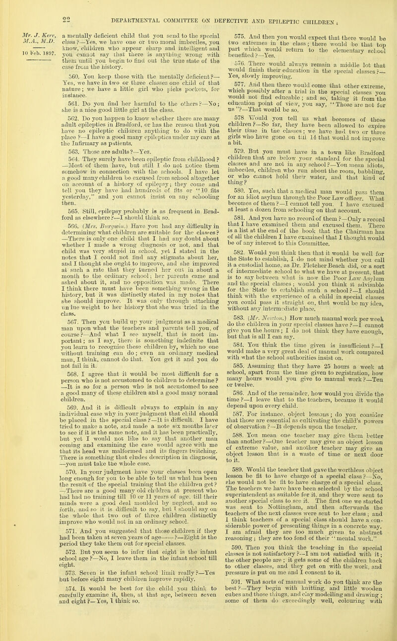 Mr. J. Kerr, a mentally deficient child, that you send to the special M.A., M.D. class?—Yes, we have one or two moral imbeciles, you ; know, children who appear sharp and intelligent and 10 leb. 1897. you cannot say that there is anytbiug wrong with them until you begin to find out the true state of the case from the history. 560. You keep those with the mentally deficient ?— Yes, we have in two or three classes one child of that nature; v/e have a little girl who picks pockets, for instance. 561. Do you find her harmful to the others ?—No; &he is a nice good little girl at the class. 562. Do you happen to knov/ whether there are many adult epileptics in Bradford, or has the reason that you have no epileptic children anything to do with the place ?—I have a good many epileptics under my care at the Infirmary as patients. 563. Those are adults?—Yes. 564. They surely have been epileptic from childhood ? —Most of them have, but still I do not notice them somehow in connection with the schools. I have let a good many children bo excused from school altogether on account of a history of epileppy; they come and tell you they have had hundreds of fits or 10 fits yesterday, and you cannot insist on any schooling then. 565. Still, epilepsy probably is as frequent in Brad- ford as elsewhere ?—I shoixld think so. 566. (Mrs. Burcjwin.) Have you had any difficulty in determining what children are suitable for the clashes ? —There is only one child that I had any doubt about whether I made a v/rong diagnosis or not, and that child was very stupid in school, yet I stated in the notes that I could not find any stigmata about her, and I thought she ought to improve, and she improved at such a rate that they turned her out; in about a month to the ordinary school; her parents came and asked about it, and no opposition was made. There I think there must have been something wrong in the history, but it was distinctly stated in my notes that she should improve. It was only through attaching undue weight to her history that she was tried in the class. 567. Then you build up your judgment as a medical man upon what the teachers and parents tell you, of course?—And what I see myself, that is most im- portant ; as I say, there is something indefinite that you learn to recognise these children by, which no one without training can do; even an ordinary medical mau, I think, cannot do that. You get it and you do not fail in it. 568. I agree that it would bo most difficult for a person who is not accustomed to children to determine ? —It is so for a person who is not accustomed to see a good many of these children and a good many normal children. 569. And it is diflicnlt always to explain in any individual case why in your judgment that child should be placed in the special class ?—It is difficult. I have tried to make a note, and made a note six months later to see if it is the same note, and it has been practically, but yet I would not like to say that another man coming and examining the case would agree with me that its head was malformed and its fingers twitching. There is something that eludes description in diagnosis, —you must take the whole case. 570. In your judgment have your classes been open long enough for you to be able to tell us what has been the result of the special training that the children get ? —There are a good many old children at present who had had no training till 10 or 11 years of age, till Iheir minds were a good deal moulded by neglect, and so forth, and so it is difficult to say, but T should say on the whole that tv/o out of three children distinctly improve who would not in an ordinary school. 571. And you suggested that those children if they had been taken at seven years of age ?—Sight is the period they take them out for special classes. 572. But you seem to infer that eight is the infant school age ?—No, I leave them in the infant school till eight. 573. Seven is the infant school liDiit really ?—Yes but before eight many children improve rapidly. 574. It would be best for the child you think to carefully examine it, then, at that age, l^etween seven and, eight ?—Yes, I think so. 575. And then you would expect that there would be two extremes in the class; there would be that top part which would return to the elementary school ■ benefited ?—Yes. 576. There would always remain a middle lot that would finish their education in tJie special classes ? Yes, slowly improving. 577. And then there would come that other extreme, which possibly after a trial in the special classes you would not find educable ; and so, taking it from the education point of vie??, you say, Those are not for us ?—That would be so. 578 Y/ould you tell us v/hat becomes of those children ?—So far, they liave been allowed to expire their time in the classes; we have ho'l two or tliree girls who have gone on till 14 that would not improve a bit. 579. But you must have in a town like Bradford children that are below your standard for the special classes and are not in any school ?—You mean idiots, imbeciles, children who rnn about the room, babbling', or who cannot hold their water, and that kind of tiling ? 580. Yes, such that a medical man would pass them for an idiot asylum through the Poor Law officer. What becomes of them ?—I cannot tell you. I have excused at least a dozen from schooling on that account. 581. And you have no record of them ?—Only a record that I have examined them and excused them. There is a list at the end of the book that the Chairman has of all the children I have examined that I thought would be of any interest to this Committee. 582. Would you think then that it would be well for the State to establish, I do not mind whether you call it a custodial home, as Dr. Fletcher Beach did, or a sort of intermediate school to what we have at piesent, that is to say betv/eeu what is no w the Poor Law Asylum and the special classes ; would you think it advisable for the State to establish such a school?—I should think with the experience of a child in special classes you could pass it straight on, that would bo my idea, without &nj intermediate place. 583. [Mr. Netoton.) How much manual work per week do the children in your special classes have ?—I cannot give you the hours; I do not think they have enough, but that is all I can say. ' 584. You think the time given is insufficient ?—I would make a very great deal of manual work compared with what the school authorities insist on. 585. Assuming that they have 25 hours a week at school, apart from the time given to registration, how many houi's would you give to manual work ?—Ten or twelve. 586. And of the remainder, how would you divide the time ?—1 leave that to the teachers, because it would depend upon every child. 587. For instance, object lessons; do you consider that those are essential as cultivating the child's powers of observation ?—It depends upon the teacher. 588. You mean one teacher may give them better than another ?—One teacher may give an object lesson of extreme value, and another teacher may give an object lesson that is a waste of time or next door to it. 589. Would the teacher that gave the worthless object lesson be fit to have charge of a special class P—No, she would not be fit to have charge of a special class. The teachers we have have been selected by the school superintendent as suitable for it, and they were sent to another special class to see it. The first one we started was sent to Nottingham, and then afterwards the teachers of the next classes were sent to her class ; and 1 think teachers of a special class should have a con- siderable power of presenting things in a concrete way. I am afraid they are too much given to abstract reasoning; they are too fond of their '' mental work. 590. Then you think the teaching in the special classes is not satisfactory ?—I am not satisfied with it; the other people are ; it gets some of the children back to other classes, and they get on with the work, and pressure is put on me and I consent to it. 591. What sorts of manual work do you think are the best ?—They begin with knitting, and little wooden cubes and those things, and clay modelling and drawing ; some of them do exceedingly well, colouring with