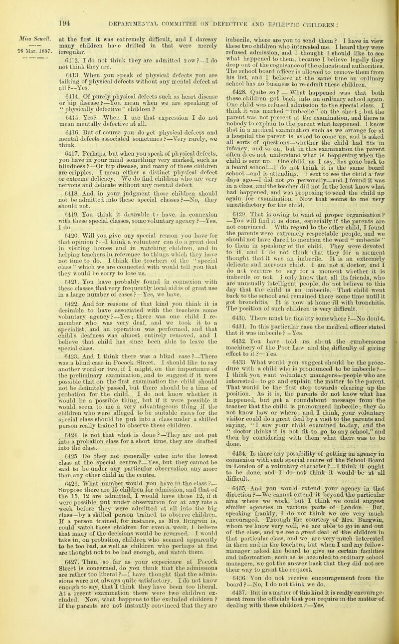 Miss Sewell. at tbe first it was extremely difBcult, and I daresay many children have drifted in that were merely 26 Mar. I8<17. in-egular. 6412. I do not think they are admitted row?—I do not think they are. 6413. When you speak of physical defects yon are talking; of physical defects without any mental defect at all ?—Yes. G414. Of purely physical defects such as heart disease or hip disease 'f—You mean when we are speaking of  physically defective  children ? 6415. Yes.^—When I use that expression I do not mean mentally defective at all. 6416. But of course you do get physical defects and mental defects associated sometimes ?—Very rarely, we think. 6417. Perhaps, but when you speak of physical defects, you have in your mind something very marked, such as blindness ?—Or hip disease, and many of these children are cripples. I mean either a distinct physical defect or extreme delicacy. We do find children who are very nervous and delicate without any mental defect. 641S. And in your judgment those children should nob be admitted mto these special classes ?—No, they Bhoiild not. 6419. You think it desirable to have, in connexion with these special classes, some voluntary ageucj' ?—Yes, I do. 6420. Will yon give any special reason you have for that opinion think a volunteer can do a great deal in visiting homes and in watching children, and in helping teachers iu reference to things which they have not time to do. I think the teachers of the special class '-' which we are connected with would tell you that they Vi'ould be sorry to lose us. 6421. You have probably found in connexion with these classes that very frequently local aid is of great use in a large number of cases ?—Yes, we have. 6422. And for reasons of that kind you think it is desirable to have associated with the teachers some voluntary agency ?—Yes ; there was one child I re- member who was very deaf, and we took it to a specialist, and an operation was performed, and that child's deafness was almost entirely removed, and I believe that child lias since been able to leave the special class. 6423. And I think there was a blind case ?—There was a blind case in Pocock Street. I should like to say another word or two, if I might, on the importance of the preliminary examination, and to suggest if it were possible that on the fii'st examination the child should not be definitely passed, but there should be a time of probation for the child. I do not know whether it would be a possible thing, but if it were possible it would seem to me a very advantageous thing if tlie children who were alleged to be suitable cases for the special class should be put into a class under a skilled person really trained to observe these children. 6424. Is not that what is done P—They are not put into a probation class for a short time, they are drafted into the class. 6425. Do they not generally enter into the lowest class at the special centre ?—Yes, but they cannot be said to be under any particular observation any more than any other child in the centre. 6426. What number would you have in the class ?— Suppose there are 15 children for admission, and that of the 15, 12 are admitted, I would have those 12, if it were possible, put under observation for at any rate a week before they were admitted at all into the hig class—by a skilled person trained to observe children. If a person trained, for instance, as Mrs. Burgwin is, could watch these children for even a week, I believe that many of the decisions would be reversed. I would take in, on probation, children who seemed apparently to be too bad, as well as children M'ho perhaps at first are thought not to be bad enough, and watch them. 6427. Then, so far as your experience at Pocock Street is concerned, do you think that the admissions are rather too liberal ?—1 have thought that the admis- sions were not always quite satisfactory. I do not know enough to say, that I think they have been too liberal. At a recent examination there were two children ex- cluded. Now, what happens to the excluded children ? If the parents are not instantly (jonvinced that they are imbecile, where are you to send them ? I have in view these two children who interested me. I heard they were refused admission, and I thought I should like to see what happened to them, because I believe leg>jlly they drop out of the cognisance of the educational authorities. The school board officer is allowed to remove them from his list, and I believe at the same time an ordinary school has no business to re-admit tbese children. 6428. Quite so ? — What happened was that both these children got back into an ordinary school again. One child wrs refused admission to the special class. I think it was marked  imbecile  on the Bhe.t ; but tiie parent was not present at the examination, and there is nobody to explaia to the parent what happened. 1 know that in a medical examination such as we arrange for at a hospital the parent is asked to come up, aud is asked all sorts of questions—whether the child had fits in infancy, and so on, but in this examination the parent often d( es not understand what is happening when the child is sent up. One child, as I say, has gone back to a board school—I do not think it is the same board school—and is attending. I sent to see the child a few days ago—I did not go personally—and I found it was in a class, and the teacher did not in the least know what had happened, and was proposing to send the child up again for examination. Now that seems to me very unsatisfactory for the child. 6429. That is owing to want of proper organisation ? —You will find it is done, especially if the parents are not convinced. V/ith regard to the other child, I found the parents were extremely respectable people, and we should not have dared to mention the word  imbecile  to them in speaking of the child. They were devoted to it, and I do not think that they for a moment thought that it was an imbecile. It is an extremely delicate aud nervous child. I am not a doctor, and I do not veuture to say for a moment whether it is imbecile or not. I only know that all its friends, who are unusually intelligent people, do not believe to this day that the child is an imbecile. That child went back to the school and remained there some time until it got bronchitis. It is now at home ill with bronchitis. The position of such children is very difiicult. 6430. There must be finality somewhere ?—No doubt, 6431. In this particular case the medical officer stated that it was imbecile ? —Yes. 6432. You have told us about the cumbersome macliinery of the Poor Law and the difficulty of giving effect to it ?— Yes. 6433. What Avould you suggest should be the proce- dure with a child who is pronounced to be imbecile P— I think you want voluntary managers—people who are interested—to go and explain the matter to the parent. That would be the first step towards clearing up the position. As it is, the parents do not know what has happened, but get a roundabout message from the teacher that the child is pronounced imbecile; they do not know how or where; and, I think, your voluntary visitor CO aid do a great deal by a visit to the parents and saying,  I saw your child examined to-day, and the  doctor thinks it is not fit to go to any school, and then by considering with them what there, was to be done. .^^i, j,^......,, 6434. Is there any possibility of getting an ag'enoy in connexion with each special centre of the School Board in London of a voluntary character P—I think it ought to be done, and I do not tliink it would be at all difficult. 6485. And you would extend your agency in that direction ?—We cannot extend it beyond the particular area where we work, but I think Ave could suggest similar agencies in various parts of London. But, speaking frankly, I do not think we are very much encouraged. Through the courtesy of Mrs. Burgwin, whom we know very well, we are able to go in and out of the class, and ^ e see a great deal of the children iu that particular class, aud we are very much interested in them and in the teachers, but when I and my fellow- manager asked the board to give us certain facilities and information, such as is accorded to ordinary school managers, we got the answer back that they did not see their way to grant the request. 6436. You do not receive encouragement from the board p—No, I do not tliink we do. 6437. But in a matter of this kind it is really encoursge- ment from the officials that you require in the matter of. dealing with these children P—Yes.