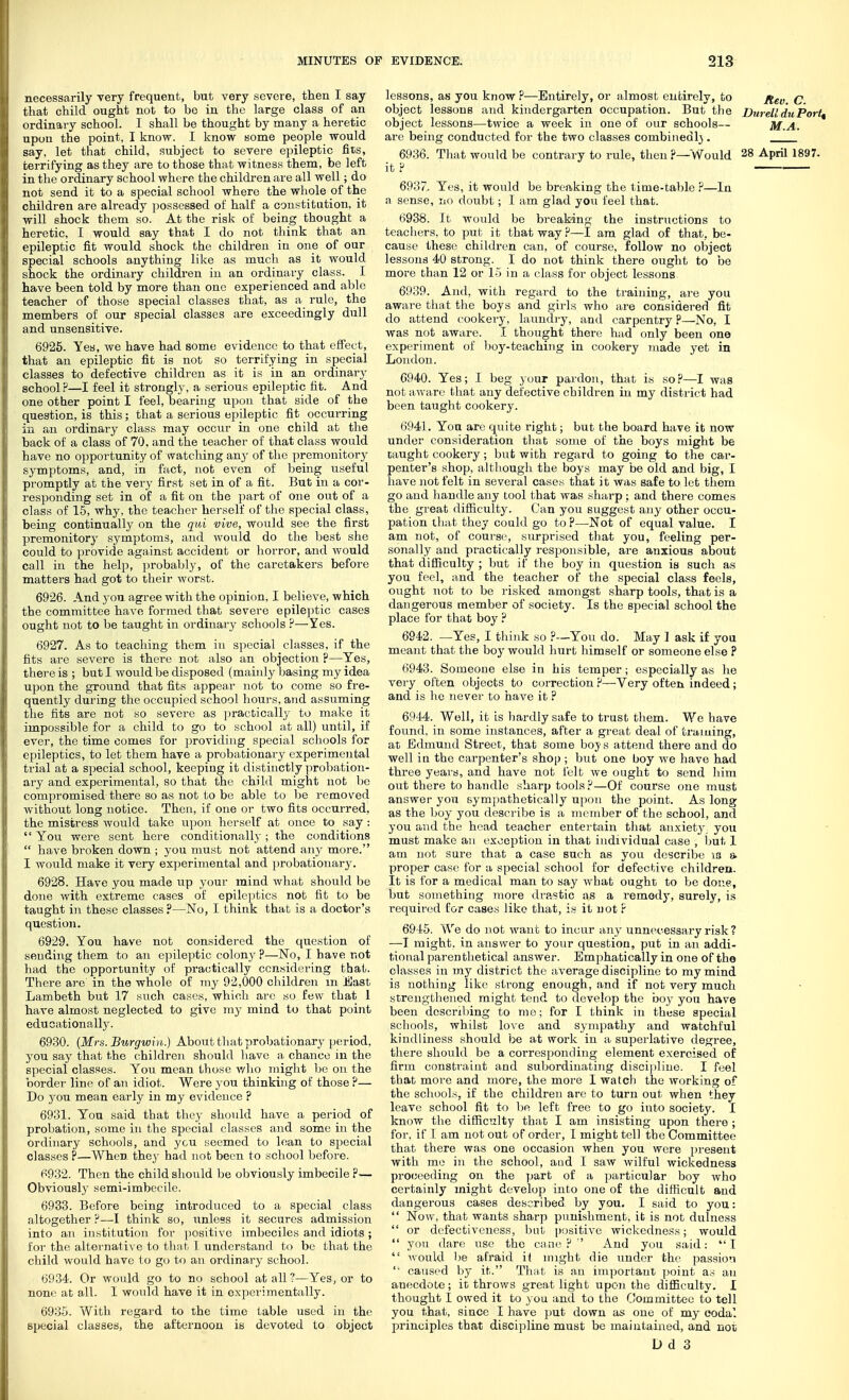 necessarily very frequent, but very severe, then I say that child ought not to be iu the large class of an ordinary school. I shall be thought by many a heretic upon the point, I know. I know some people would say, let that child, subject to severe epileptic fits, terrifying as they are to those that witness them, be left in the ordinary school where the children are all well; do not send it to a special school where the whole of the children are already possessed of half a constitution, it will shock them so. At the risk of being thought a heretic, I would say that I do not think that an epileptic fit would shock the children in one of our special schools anything like as much as it would shock the ordinary children iu an ordinaiy class. I have been told by more than one experienced and able teacher of those special classes that, as a rule, the members of our special classes are exceedingly dull and unsensitive. 6925. Yes, we have had some evidence to that effect, that an epileptic fit is not so terrifying in special classes to defective children as it is in an ordinary school ?—I feel it strongly, a serious epileptic fit. And one other point I feel, bearing upon that side of the question, is this; that a serious epileptic fit occurring iu an ordinary class may occur in one child at the back of a class of 70. and the teacher of that class would have no opportunity of watching any of the premonitory symptoms, and, in fact, not even of being useful promptly at the very first set in of a fit. But in a cor- responding set in of a fit on the part of one out of a class of 15, why, the teacher herself of the special class, being continually on the qui vive, would see the first premonitory symptoms, and would do the best she could to provide against accident or horror, and would call in the help, probably, of the caretakers before matters had got to their worst. 6926. And you agree with the opinion, I believe, which the committee have formed that severe epileptic cases ought not to be taught in ordinary schools ?—Yes. 6927. As to teaching them in special classes, if the fits are severe is there not also an objection ?—Yes, there is ; but I would be disposed (mainly leasing my idea ujjon the ground that fits appear not to come so fre- quently during the occupied school hours, and assuming the fits are not so severe as practically to make it impossible for a child to go to school at all) until, if ever, the time comes for providing special schools for epileptics, to let them have a probationary experimental trial at a special school, keeping it distinctly probation- ary and experimental, so that the child might not be compromised there so as not to be able to be removed without long notice. Then, if one or two fits occurred, the mistress would take u})on herself at once to say :  You were sent here conditionally ; the conditions  have broken down ; you must not attend any more. I would make it very experimental and probationary. 6928. Have you made up your mind what should be done with extreme cases of epileptics not fit to be taught in these classes ?—No, I think that is a doctor's question. 6929. You have not considered the question of sending them to an epileptic colon}^ ?—ISTo, I have not had the opportunity of pi'actically considering that. There are in the whole of my 92,000 children m East Lambeth but 17 such cases, which arc so few that 1 have almost neglected to give my mind to that point educationally. 6930. {Mrs. Btirgw{}i.} About that probationary period, you say that the children should have a chance iu the special classes. You mean those v/lio might be on the border line of an idiot. Were you thinking of those ?— Do you mean early in my evidence ? 6931. You said that tlicy should have a period of probation, some iu the special classes and some iu the ordinary schools, and ycu seemed to lean to special classes ?—When they had not been to school before. 6932. Then the child should be obviously imbecile ?— Obviously semi-imbecile. 6933. Before being introduced to a special class altogether P—I think so, unless it secures admission into an institution for positive imbeciles and idiots ; for the alternative to tlint 1 understand to be that the child would have to go to an ordinary school. 6934. Or would go to no school at all ?—Y^es, or to none at all. 1 would have it in experimentally. 6935. With regard to the time table used in the special classes, the afternoon is devoted to object lessons, as you know P—Entirely, or almost entirely, to j^g^ q object lessons and kindergarten occupation. But the DureUduPort^ object lessons—twice a week in one of our schools— M.A. are being conducted for the two classes combinedl}. 6936. That would be contrary to rule, then ?—Would 28 April 1897. it P 6937. Yes, it would be breaking the time-table P—In a sense, no doubt; I am glad you feel that. 6938. It would be breaking the instructions to teachers, to put it that way P—I am glad of that, be- cause these children can, of course, follow no object lessons 40 strong. I do not think there ought to be more than 12 or 15 in a class for object lessons 6939. And, with regard to the training, are you aware that the boys and girls who are considered fit do attend cookery, laundi-y, and carpentry P—No, I was not aware. I thought there had only been one experiment of boy-teaching in cookery made yet in Loudon. G940. Yes; I beg your pardon, that is so?—I was not aware that any defective children in my disti'ict had been taught cookery. 6941. You are quite right; but the board have it now under consideration that some of the boys might be taught cookery; but with regard to going to the car- penter's shop, altliough the boys may be old and big, I have not felt in several cases that it was safe to let them go and handle any tool that was sharp ; and there comes the great difficulty. Can you suggest any other occu- pation that they could go to ?—Not of equal value. I am not, of course, surprised that you, feeling per- sonally and practically responsible, are anxious about that difficulty ; but if the boy in qiiestion is such as you feel, and the teacher of the special class feels, ought not to be risked amongst sharp tools, that is a dangerous member of society. Is the special school the place for that boy ? 6942. —Yes, I think so P—You do. May 1 ask if you meant that the boy would hurt himself or someone else ? 6943. Someone else in his temper; especially as he very often objects to correction P—Very often indeed; and is he never to have it ? 6944. Well, it is hardly safe to trust them. We have found, in some instances, after a great deal of traming, at Edmund Street, that some boys attend there and do well iu the carpenter's shop ; but one boy we have had three years, and have not lelt we ought to send him out there to handle sharp tools?—Of course one must answer you sympathetically upon the point. As long as the boy you describe is a member of the school, and you and the head teacher entei'tain that anxiety you must make an exception in that individual case , Imt 1 am not sure that a case such as you describe ig a proper case for a special school for defective children. It is for a medical man to say what ought to bo done, but something more drastic as a remedy, surely, is required for cases like that, is it not ? 6945. We do not want to incur any unnecessary risk ? —-T might, in answer to your question, put in an addi- tional parenthetical answer. Emphatically in one of the classes in my district the average discipline to my mind is nothing like strong enough, and if not very much strengthened might tend to develop the boy you have been descrilung to me; for I think iu these special schools, whilst love and sympathy and watchful kindliness should be at work in a superlative degree, there should be a corresponding element exercised of firm constraint and subordinating discipline. I feel that more and more, the more I watch the working of the schools, if the children are to turn out when they leave school fit to be left free to go into society. I know the difficulty that I am insisting upon there ; for, if I am not out of order, I might tell the Committee that there was one occasion when you were present with me in the school, and I saw wilful wickedness pro(;eeding on the part of a jjarticular boy who certainly might develop into one of the difficult and dangerous cases described by you. I said to you:  Now, that wants sharp punishment, it is not dulness  or defectiveness, but positive wickedness; would  you dare use the caiio P ' And you said: I  Avould be afraid ii might die under the passion  caused by it. That is au important ])oint ay an anecdote; it throws great light upon the difficulty. I thought I owed it to you and to the Committee to tell you that, since I have jjut down as one of my oodal principles that discipline must be maintained, and not
