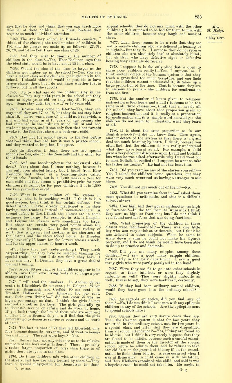 MINUTES OF s:iys that} he does not think that you can teach more than 20 of these children in a class, because thoy require so much individual attention. 74.62. The auxiliary school in Brussels consists, I think, of five classes; the total number of children is 136, and the classes are made up as follows:—27, 31, 26, 28, and 24?—Yes, I saw one class of 24. 7463. And they wish to diminish the number of children in the class ?—Yes, Herr Kielhorn says that the ideal state would be to have about 15 in a class. 74G4'. Would the size of the class be larger as the children got higher up in tlie school P—Yes, you can hare a larger class as the children get higher up in the school. I should think it would be possible to have larp;er classes there, but I do not know whether that is followed out in all the schools. 7465. Up to what age do the children stay in the classes ?—They stay eight years in the school and they come at eight years old, so they stay till 16 years of age. Some stay until they are 17 or 18 years old. 7466. Because they come in later?—Yes, they can stay until they are 17 or 18, but they do not stay later than 18. There was a case of a child at Brunswick, a girl who had come in at 13 years of age because she had remained in the ordinary school till ]3 and had made no progress, and it was only then that her parents awoke to the fact that she was a backward child. 7467. Had not the school awoke to the fact before that ?—I think they had, but it was a private school, and they wanted to keep her, I suppose. 7468. In Dresden I think there are two special schools P—Yes, one for the l^eustadt and the other for the Altstadt. 7469. And one boarding-house for backward chil- dren ?—Yes ; about that I know nothing, because it has only been started lately, but I heard from Herr Keilhorn that there is a boai-ding-house called Schrutische Anstalt, but it is 1,500 marks a year for each child and that seems a prohibitive price for poor children ; it cannot be for poor children if it is 1,500 marks a year—that is 761. 7470. What is your opinion of the system in Germany—that it is working well?—I think it is a good system, but I think it has certain defects. One defect which I have already mentioned is in their having men-teachers instead of women-teachers. A second defect is that I think the classes are in some instances too large; for example, in Aix-la-Chapelle and Leipsic the classes were sometimes too large. But there are certain very good points about the system in Germany : One is the great variety of work that is given ; and another is the shortness of the lessons and the short school hours. In Dresden they have only 15 hours for the lowest classes a Aveek, and for the upper classes 30 hours a week. 747L Have they any trade-teaching?—They teach carpentering, but they have no selected training for special trades, at least I do not think they have ; I never saw any. In Dresden they have a great deal of manual training. 7472. About 80 per cent, of the children appear to be able to earn their own living ?—Is it so large a per- centage as that ? 7473. I will read the numbers. In Aachen 68 per cent.; in Diisseldorf, 80 per cent. ; in Cologne, 87 per cem}.; in Brunswick and Crefeld, 90 per cent. ; in Dresden, Halberstadt, and Hanover, 100 per cent, earn their own living ?—I did not know it was so high a per-centage as that. I think the girls do not succeed so well as the boys. The girls generally go to domestic service or return and do work at home. If you look through the list of those who are occu])ied in after life in Brunswick, you will find that the girls generally go to domestic service or return and do work at home. 7474. The fact is that of 71 that left Elberfeld, only four became domestic servants, and ] 3 went to house- work at home. The rest were boys ?—Yes. 7475. But we have not any evidence as to the relative numbers of the boys and girls there ?—There isjjrobably a ratlier larger proj3ortion of boys than there is of girls ; there always is in the class. 7476. Do these children mix with other children in the streets, and how are they treated by them ?—Thoy have a special playground for themselves in those E 08300. EVIDENCE. 233 special schools; they do not mix much with the other Miss children ; it is supposed to be bad for them to mix with M. Hodge. the other children, because they laugh and mock at ' them. 5 May 1897. 7477. Then there seems to be a rule that they are not to receive children who are deficient in hearing or in sight?--But they do. I suppose they do not receive children who are absolutely deaf or absolutely blind ; bnt children who have defective sight or defective hearing they certainly do receive. 7478. I supjjose it is the only place that is open to these poor children really ?—Yes, I suppose so. I think another defect of the'German system is that they teach a great deal too much Scripture, and one finds that the children cannot understand it; it takes up a large proportion of the time. That is because they are so anxious to prepare the children for confirmation from the first. 7479. But the number of hours given to religious instruction is four hours and a half ; it seems to be the same in all three classes ?—I think that in nearly all the schools they have about that proportion given to religious instruction, and it is really as a preparation for confirmation and it is simple word knowledg3 ; the children do not seem to understand what they learn at all. 7480. It is about the same proportion as in our English schools ?—I did not know that. Then again, another defect of the system is that there is a great deal too much learning by heart, I think, because you often find that the children do not really understand what they have learnt at all. For example, a child gave a very eloquent discourse upon David and Goliath; but when he was asked afterwards why David went out to meet Goliath, he replied:  I suppose he went to take his father his dinner. Ho had nut the least idea. 7481. Did you examine any of the classes yourself?—• Yes, I asked the children some questions, but they were ve!y much overawed at having a stranger to ask them. 7482. You did not get much out of them P—No. . 7483. What did you examine them in ?—I asked them some questions in arithmetic, and that is a difficult subject always. 74S4. How high had they got in arithmetic—as high as fractions ?—In the top form at Brunswick I think they were as high as fractions ; but I do not think I ever found another form that was doing fractions. 7485. What proportion of the children in these classes were feeble-minded ? — There was one little boy who was very quick at arithmetic ; but I think he was deficient in other subjects. When he came to write down a sum he could not make his figures properly, and I do not think he would have been able to do up to practice and decimals. 7486. Did you see many cripples among these children? — I saw a good many cripple children, particularly in the girls' department. I saw a good many girls who were partly paralysed in the hand. 7487. Were they not fit to go into other schools in regard to their intellect, or were they slightly imbecile as well?—They were slightly imbecile as well; that is to say, they Avere backward, certainly. 7488. If they had been ordinary normal children, would they have gone into the ordinary school?— Yes. 7489. As regards epileptics, did you find any of them ? —No, I do not think I ever met with any epileptic children in any of the schools. Are the epileptics sent to special schools here ? 7490. Unless they are very severe cases they are. Then the German system is that for two years they are tried in the ordinary school, and for two years in a special class, and after that they are disqualified from all school attendance ?—Yes, if they are found to be idiotic ; but I think it very rarely happens that they are found to be idiotic, because such a careful exami- nation is made of them by the director of the special school before he admits them, and he refuses to take any children on the ground o£ idiotcy if on the exami- nation he finds them idiotic. A case occurred when 1 was at Brunswick. A child came in with his father, and Herr Kielhorn examined the child, and said it was a hopeless case—he could not take him. He ought to
