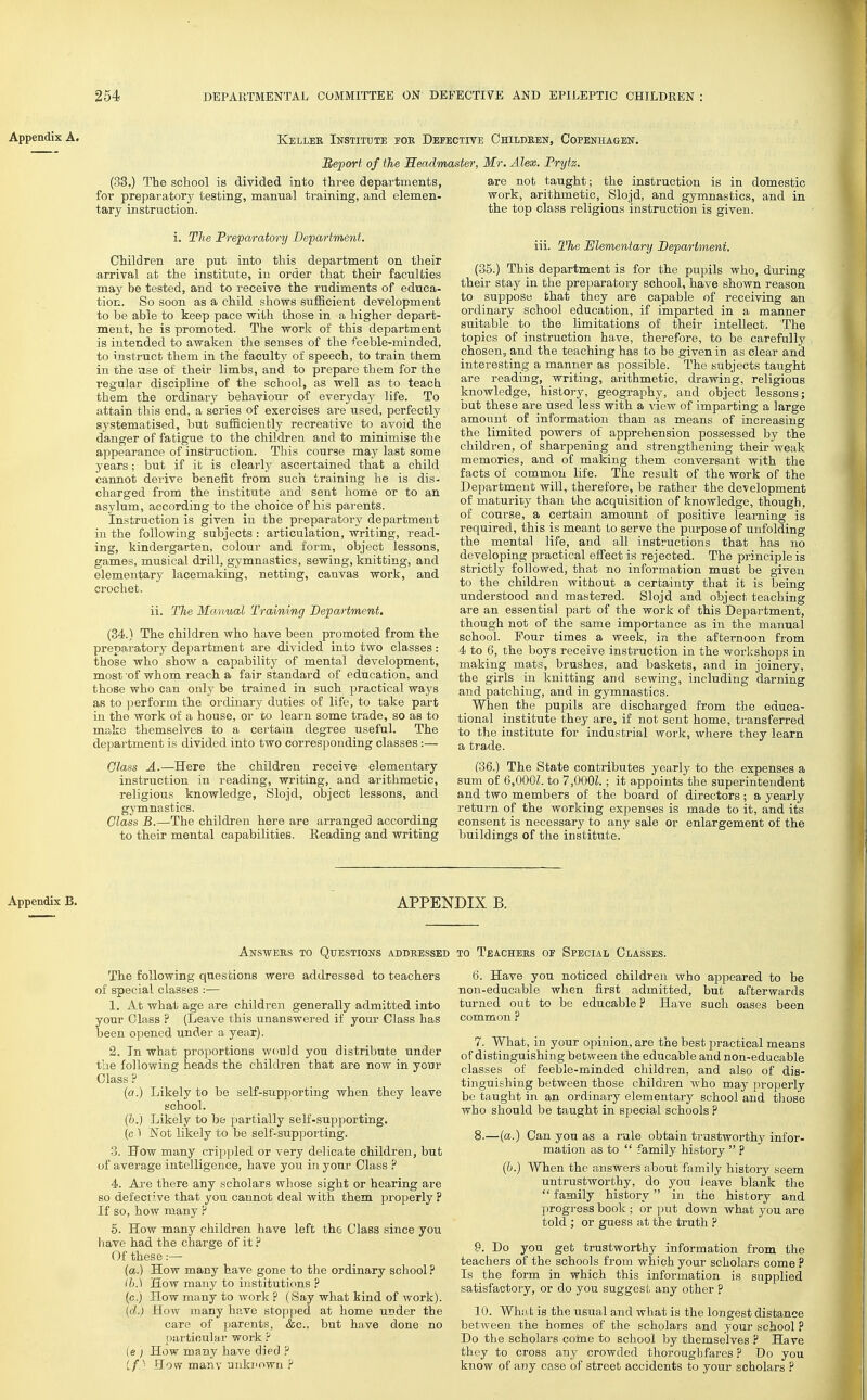 Kellee Institute foe Defective Childben, Copenhagen. Report of the Headmaster, Mr. Alex. Prytz. (33.) The school is divided into three departments, for preparatory i.esting, manual training, and elemen- tary instrnction. i. The Preparatory Department. Children are put into this department on their arrival at the institute, in order that their faculties may be tested, and to receive the rudiments of educa- tion. So soon as a child shows sufficient development to be able to keep pace with those in a higher depart- ment, he is promoted. The work of this department is intended to awaken the senses of the feeble-minded, to ijistruct them in the faculty of speech, to train them in the use of their limbs, and to prepare them for the regular discipline of the school, as well as to teach them the ordinary behaviour of everyday life. To attain this end, a series of exercises ai-e used, perfectly systematised, but sufficiently recreative to avoid the danger of fatigue to the children and to minimise the appearance of instruction. This course may last some years; but if it is clearly ascertained that a child cannot derive benefit from such training he is dis- charged from the institute and sent home or to an asylum, according to the choice of his parents. Instruction is given in the preparatory department in the following subjects : articulation, writing, read- ing, kindergarten, colour and form, object lessons, games, musical drill, gymnastics, sewing, knitting, and elementary lacemaking, netting, canvas work, and crochet. ii. The MoMual Training Department. (34.) The children who have been promoted from the preparatory department are divided into two classes : those who show a capability of mental development, most of whom reach a fair standard of education, and those who can only be trained in such practical ways as to ]ierform the ordinary duties of life, to take part in the work of a house, or to learn some trade, so as to make themselves to a certain degree useful. The department is divided into two corresponding classes:— Glass A.—Here the children receive elementary instruction in reading, writing, and arithmetic, religious knowledge, Slojd, object lessons, and gymnastics. Class B.—The children here are arranged according to their mental capabilities. Heading and writing are not taught; the instruction is in domestic work, arithmetic, Slojd, and gymnastics, and in the top class religions instruction is given. iii. The Elementary Department. (35.) This department is for the pupils who, during their stay in the preparatory school, have shown reason to suppose that they are capable of receiving an ordinary school education, if imparted in a manner suitable to the limitations of their intellect. The topics of instruction have, therefore, to be carefully chosen, and the teaching has to be given in as clear and interesting a manner as possible. The subjects taught are reading, writing, arithmetic, drawing, religious knowledge, history, geography, and object lessons; but these are used less with a view of imparting a large amount of information than as means of increasing the limited powers of apprehension possessed by the children, of sharpening and strengthening their weak memories, and of making them conversant with the facts of common life. The result of the work of the Department will, therefore, be rather the development of maturity than the acquisition of knowledge, though, of course, a certain amount of positive learning is required, this is meant to serve the purpose of unfolding the mental life, and all instructions that has no developing practical effect is rejected. The principle is strictly followed, that no information must be given to the children without a certainty that it is being understood and mastered. Slojd and object teaching are an essential part of the work of this Department, though not of the same importance as in the manual school. Pour times a week, in the aftei'noon from 4 to 6, the boys receive instruction in the workshops in making mats, brashes, and baskets, and in joinery, the girls in knitting and sewing, including darning and patching, and in gymnastics. When the pupils are discharged from the educa- tional institute they are, if not sent home, transferred to the institute for indust^'ial work, where they learn a trade. (36.) The State contributes yearly to the expenses a sum of 6,000L to 7,000Z.; it appoints the superintendent and two members of the board of directors; a yearly return of the working exi^enses is made to it, and its consent is necessary to any sale or enlargement of the buildings of the institute. APPENDIX B. Answees to Questions addeessed to Teachees of Special Classes. The following questions were addressed to teachers of special classes :— 1. At what age are children generally admitted into your Class ? (Leave this unanswered if your Class has been opened under a year). 2. In what proportions would you distribute under the following heads the childi'en that are now in your Class ? (a.) Likely to be self-supporting when they leave school. (b.) Likely to be partially self-supporting, (c 1 Not likely to be self-supporting. 3. How many crippled or very delicate children, but of average intelligence, have you in your Class ? 4f. Are there any scholars whose sight or hearing are BO defective that you cannot deal with them properly ? If so, how many '<:' 6. How many children have left the Class since you have had the charge of it ? Of these:— (a.) How many have gone to tlie ordinary school P (b.) How many to institutions ? (c.) How many to work ? (Say what kind of work). (d.) How many hp.ve stopped at home under the care of parents, &c., but have done no particular work ? (e ) How many have died P (/, ■ How manv unkj'own ? 6. Have you noticed children who appeared to be non-educable when first admitted, but afterwards turned out to be educable ? Have such oases been common ? 7. What, in your opinion, are the best practical means of distinguishing between the educable and non-educable classes of feeble-minded children, and also of dis- tinguishing between those children who may pro]ierly be taught in an ordinary elementary school and tlios'e who should be taught in special schools P 8. —(a.) Can you as a rule obtain trustworthy infor- mation as to  family history  p (&.) When the answers about family historj' seem untrustworthy, do you leave blank the  family history in the history and progress book ; or put down what you are told ; or guess at the truth ? 9. Do you get trustworthy information from the teachers of the schools from which your scholars come ? Is the form in which this information is supplied satisfactory, or do you suggest any other ? 10. Wh;i,t is the usual and what is the longest distance between the homes of the scholars and your school p Do the scholars coine to school by themselves P Have they to cross any crowded thoroughfares ? Do you know of any case of street accidents to your scholars P