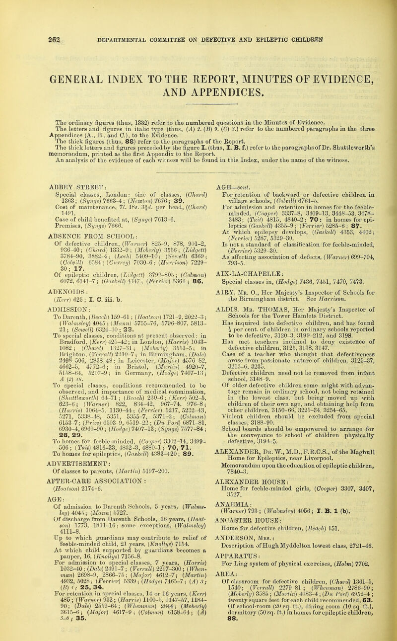 GENERAL INDEX TO THE REPORT, MINUTES OF EVIDENCE, AND APPENDICES. The ordinary figures (thus, 13B2) refer to the numbered questions in the Minutes of Evidence. The letters and figures in italic type (thus, (A) 2. (B) 9. (G) 3.) refer to the numbered paragraphs in the three Appendices (A., B., and 0.), to the Evidence. The thick figures (thus, 88) refer to the paragraphs of the Eeport. The thick letters and figures preceded by the figure I. (thus, I. B. f.) refer to the paragraphs of Dr. Shuttleworth's memorandum, printed as the first Appendix to the Report. An analysis of the evidence of each witness will be found in this Index, under the name of the witness. ABBEY STREET: Special classes, London: size of classes, (Ohanl) 1363; (Syuge) 7663-4; (Newlon) 7076 ; 39. Cost of maintenance, 71. 18s. 3|(7. per head, (Chard) 14P1. Case of child benefited at, [Synge) 7613-6. Premises, (Synge) 7666. ABSENCE FROM SCHOOL: Of defective children, (Wanier) 825-9, 878, 901-2, 936^0; (Chard) 1332-9 ; (Moherhj) 3556; (Lidqett) 3784.-90, 3882-4; (Loch) 5409-10; (Seidell) 6369; (GolviU) \ (Currey) 7030-6; (Harrison) 7229- 30; 17. Of epileptic children, (Lldgett) 3799-805 ; (Golman) ■ 6072, 6141-7; (Gashell) 4347 ; (Ferrier) 5364 ; 86. ADENOIDS : (Kerr) 625 ; I. C. iii. b. ADMISSION: To Darenth, (Beach) 169-61; (Hoatson) 1721-9, 2022-3; (Wahnsley) 4045 ; (Mann) 5755-76, 5796-807, 5813- 21; (Sewell) 6324-30; 23. To special classes, conditions at present observed: in Bradford, (Kerr) 425-42 ; in London, (Harris) 1043- 1082 ; (Chard) 1327-31; (Moherhj) 3551-5; in Brighton, (VerralT) 2210-7; in Birmingham, (Dale) 2498-506, 2838-48; in Leicester, (Major) 4576-82, 4662-5, 4772-6; in Bristol, (Martin) 4920-7, .51.58-64, 5207-9 ; in Germany, (Hodge) 7407-13; A (2) -/s. To special classes, conditions recommended to be observed, and importance of medical examination, (Shidtleworth) 64-71 ; (Beach) 230-6; (Kerr) 502-5, 623-6; (Warner) 822, 834-42, 967-74. 976-8; (Harris) 1064-5, 1130-44; (Ferrier) 5217, 5232-4.3, 5271, 5338-48, 5351, 6355-7, 5371-2; (Colman) 6153-7; (Price) 6503-9, 6519-22 ; (Bu Port) 6871-81, 6930-4,6969-90 ; (Hodge) 7407-13; (Synge) 7577-^4.; 28 23 To homes for feeble-minded, (Cooper) 3302-14, 3499- 506 ; (Tait) 4816-23, 4832-3, 4880-1; 70, 71. To homes for epileptics, (Gashell) 4383-420 ; 89. ADYERTISEMENT : Of classes to parents, (Martin) 5197-200. AFTER-CARE ASSOCIATION : (Hoatson) 2174-6. AGE: Of admission to Darenth Schools, 5 years, (Walms- ley) 4045; (Mann) 5727. Of discharge from Darenth Schools, 16 years, (Hoat- son) 1773, 1811-16; some exceptions, (Wahnsley) 4111-8. Up to which guardians may contribute to relief of feeble-minded child, 21 years, (Knollys) 7154. At which child supported by guardians becomes a pauper, 16, (Knollys) 71.56-8. For admission to special classes, 7 years, (Harris) 1032-40; (Dale) 2491-7; (Verrall) 2297-300 ; (When, man) 2698-9, 2866-75; (Major) 4612-7; (Martin) 4932, 6028; (Ferrier) 6339; (Hodge) 7465-7; (A) 3; (B) 1; 25, 34. For retention in special classes, 14 or 16 years, (Kerr) 485; (Warner) 932; (Harris) 1100-6, 1147-57, 1184- 90; (Dale) 2569-64; (Whemnan) 2844; (Moherly) 3615-6; {Major) 4617-9; (Cohnan) 6158-64; (A) 5-6; 35. AG'E—cont. For retention of backward or defective children in village schools, (Golvill) 6761-6. For admission and retention in homes for the feeble- minded, (Cooper) 3337-8, 3109-13, 3448-53, 3478- 3483; (Tait) 4815, 4840-2; 70: in homes for epi- leptics (Gashell) 4355-9 ; (Ferrier) 5285-6 ; 87. At which epilepsy develops, (Gashell) 4353, 4402; (Ferrier) 6287, 5329-30. Is not a standard of classification for feeble-minded, (Ferrier) 5329-30. As affecting association of defects, (Warner) 699-704, 793-5. AIX-LA-CHAPELLE: Special classes in, (Hodge) 7436, 7451, 7470, 7473. AIRY, Mk. 0., Her Majesty's Inspector of Schools for the Birmingham district. See Harrison. ALDIS, Mr. THOMAS, Her Majesty's Inspector of Schools for the Tower Hamlets District. Has inquired into defective children, and has found 4 per cent, of children in ordinary schools reported to be defective, 3120-3, 3199-212, and 3198. Has met teachers inclined to deny existence of defective children, 3125, 3138, 3147. Case of a teacher who thought that defectiveness arose from passionate nature of children, 3125-37, 3213-6, 3235. Defective children need not be removed from infant school, 3148-9. Of older defective children some might with advan- tage remain in ordinary school, not being retained in the lowest class, but being moved up with children of their own age, and obtaining help from other children, 3150-66, 3225-34, 3254-65. Violent children shouhi be excluded from special classes, 3188-90. School boards should be empowered to arrange for the conveyance to school of children physically defective, 3194-5. ALEXANDER, Dr. W., M.D., F.R.C.S., of the Maghull Home for Epileptics, near Liverpool. Memorandum upon the education of epileptic children, 7840-3. ALEXANDER HOUSE: Home for feeble-minded girls, (Cooper) 3307, 3407, 3527. ANAEMIA: (Warner) 793 ; (Wahnsley) 4056 ; I. B. 1 (b). ANOASTER HOUSE: Home for defective children, (Beach) 151. ANDERSON, Mrs. : Description of HughMyddelton lowest class, 2721-46. APPARATUS: For Ling system of physical exercises, (Holm) 7702. AREA: Of classroom for defective children, (Chard) 1361-6, 1540; (Verrall) 2279-81; (Whenman) 2786-90; (Moherly) 3585 ; (MaHin) 4983-4; (Dis Port) 6952-4 ; twenty square feet for each child recommended, 63. Of school-room (20 sq. ft.), dining room (10 sq. ft.), dormitory (50 sq. ft.) in homes for epileptic children, 88.