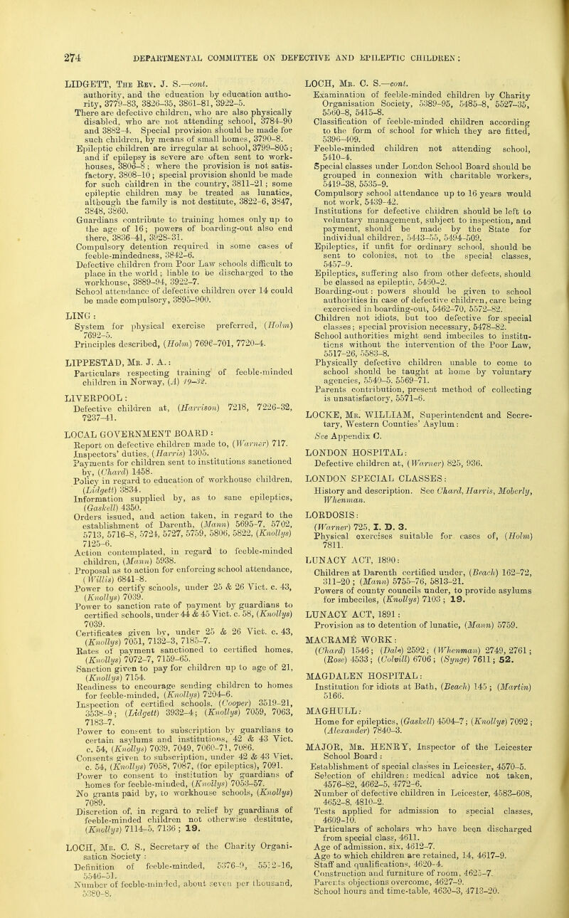 LIDGETT, The Eev. J. S.—cont. authority, and the education by education autho- rity, 3779-83, 3826-35, 3861-81, 3922-5. There are defective children, who are also physically disabled, who are not attending school, 3784-90 and 3882—li. Special provision should be made for such children, by means of small homes, 3790-8. Epileptic children are irregular at school, 3799-805 ; and if epilepsy is severe are often sent to work- houses, 3806-8 ; where the provision is not satis- factory, 3808-10; special provision should be made for such children in the country, 3811-21; some epileptic children may be treated as lunatics, although the family is not destitute, 3822-6, 3847, 3848, 3860. Guardians contribute to training homes only up to the age of 16; powers of boarding-out also end there, 3836-41, 3928-31.. Compulsory detention required in some cases of feeble-mindedness, 3842-6. Defective children from Poor Law schools difficult to place in the world; liable to be discharged to the workhouse, 3889-94, 3922-7. School attendance of defective children over 14 could be made compulsory, 3895-900. LING: System for physical exercise preferred, {Holm) 7692-5. Principles described, {Holm) 7696-701, 7720-4. LIPPESTAD, Me. J. A.: Particulars respecting training' of feeble-minded children in Norway, {A) 19-32. LIYBRPOOL: Defective children at, {Harrison) 7218, 7226-32, 7237-41. LOCAL GOYERNMENT BOARD : Report on defective children made to, {Warner) 717. Inspectors' duties, {Harris) 1305. Payments for children sent to institutions sanctioned by, {(Jliarcl) 1458. Policy in regard to education of workhouse children, {Lidgett) 3834. Information supplied by, as to sane epileptics, (Gasl-ell) 4350. Orders issued, and action taken, in regard to the establishment of Darenth, {Mann) 5695-7, 5702, 5713, 5716-8, 5724, 5727, 5759, 5806, 5822, {Knollys) 7125-6. Action contemplated, in regard to feeble-minded children, {Manu) 5938. Proposal as to action for enforcing school attendance, (Willis) 6841-8. Power to certify scliools, under 25 & 26 V ict. c. 43, {Knollys) 7039. Power to sanction rate of payment by guardians to certiiied schools, under 44 & 45 Vict. c. 58, {Knollys) 7039. Certificates given bv, under 25 & 26 Yict. c. 43, {Knollys) 7061, 7132-3, 718-5-7. Rates of payment sanctioned to certified homes, {Knollys) 7072-7, 7159-65. Sanctiongiven to pay for children up to age of 21, {Knollys) 7154. Readiness to encourage sending children to homes for feeble-minded, {Knollys) 7204-6. Inspection of certified schools. {Cooper) 3519-21, 3538-9; {Lidgett) 3932-4; {Knollys) 7059, 7063, 7183-7. Power to consent to subscription by guardians to certain asylums and institutions, 42 & 43 Yict. c. 64, {Knollys) 7039, 7049, 7060-71, 7086. Consents given to subscription, under 42 & 43 Vict. c. 54, {Knollys) 7058, 7087, (for epileptics), 7091. Power to consent to institution by guardians of homes for feeble-minded, {Knollys) 7053-57. 'No grants paid by, to workhouse schools, {Knollys) 7089. Discretion of, in regard to relief by guardians of feeble-minded children not otherwise destitute, {Knollys) 7114-5, 7136 ; 19. LOCH, Mk. 0. S., Secretary of the Charity Organi- sation Society : Definition of feeble-minded, 5376-9, 55:2-16, 5546-51. Number of feeble-min'led, about sercu per thousand, 6380-8. LOCH, Me. C. S.—cont. Examination of feeble-minded children by Charity Organisation Society, 5389-95, 5485-8, 5527-35, 5560-8, 6415-8. Classification of feeble-minded children according to the form of school for which they are fitted, 6396-409. Feeble-minded children not attending school, 5410-4. Special classes under London School Board should be grouped in connexion with charitable workers, 5419-38, 6635-9. Compulsory school attendance up to 16 years would not work, 5439-42. Institutions for defective children should be left to voluntary management, sul)ject to inspection, and payment, should be made by the State for individual children, 5443-55, 5494-509. Epileptics, if unfit for ordinary school, should be sent to colonies, not to the special classes, 5467-9. Epileptics, suffering also from other defects, should be classed as epileptic, 5460-2. Boarding-out: powers should be given to school authorities in case of defective children, care being exercised in boarding-out, 6462-70, 6572-82. Children not idiots, but too defective for special classes; special provision necessary, 6478-82. School authorities might send imbeciles to institu- tions without the intervention of the Poor Law, 5517-26, 5583-8. Physically defective children unable to come to school should be taught at home by voluntary agencies, 5540-6. 6569-71. Parents contribution, present method of collecting is unsatisfactory, 6671-6. LOCKE, Mil. WILLIAM, Superintendent and Secre- tary, Western Counties' Asylum: See Appendix C. LONDON HOSPITAL: Defective children at, {Warner) 826, 936. LONDON SPECIAL CLASSES: History and description. See Ghard, Harris, Moherly, Whenman. LORDOSIS: {Warner) 726, I. D. 3. _ ]?hysical exercises suitable for cases of, {Holm) 7811. LUNACY ACT, 1890: Children at Darenth certified under, {Beach) 162-72, 311-20 ; {Mann) 6766-76, 6813-21. Powers of county councils under, to provide asylums for imbeciles, {Knollys) 7103 ; 19. LUNACY ACT, 1891: Provision as to detention of lunatic, {Mann) 6759. MACRAMi! WORK: {Chard) 1546; {Dale) 2592; {Whenman) 2749,2761; {Rose) 4533; {Golvill) 6706 ; {Synge) 7611; 52. MAGDALEN HOSPITAL: Institution for idiots at Bath, {Beach) 145 ; {Martin) 6166. MAGHULL: Home for epileptics, {Gaslell) 4504-7; {Knollys) 7092 ; {Alexander) 7840-3. MAJOR, Me. HENRY, Inspector of the Leicester School Board : Establishment of special classes in Leicester, 4570-5. Selection of children: medical advice not taken, 4676-82, 4662-6, 4772-6. Number of defective children in Leicester, 4583-608, 4652-8, 4810-2. Tests applied for admission to special classes, 4609-10. Particulars of scholars who have been discharged from special class, 4611, Age of admission, six, 4612-7. Age to which children are retained, 14, 4617-9. Staft and qualifications, 4620-4. Construction and furniture of room, 4625-7. Parents objections overcome, 4627-9. School hours and time-table, 4630-3, 4713-20.