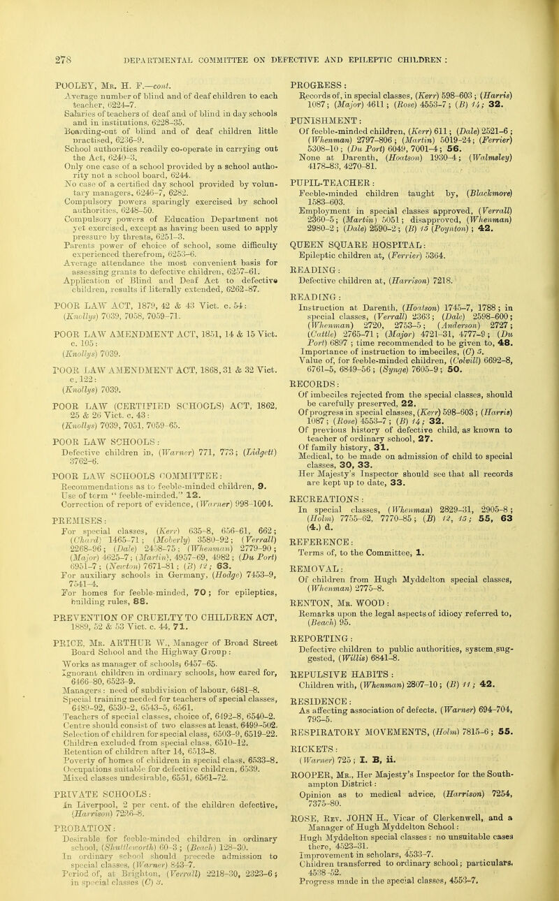 POOLEY, Mr. H. F.—cont. Average nnmber of blind and of deaf children to each teacher, (;i224-7. Salaries of teachers of deaf and of blmd in day schools and in institutions, 6228-35. Boarding-ont of blind and of deaf children little practised, 6236-9. School authorities readily co-operate in carrying out the Act, 6240-3. Only one case of a school provided by a school autho- rity not a school board, 6244. No case of a certified day school provided by volun- tary managers. 6246-7, 6282. Compulsory powers sparingly exercised by school authorities, 6248-50. Compulsory powers of Education Department not yet exercised, except as having been used to apply pressure by threats, 6261-3. Parents power of choice of school, some difficulty experienced therefrom, 6253-6. Average attendance the most convenient basis for assessing grants to defective children, 6257-61. Application of Blind and Deaf Act to defectivo children, results if literally extended, 6262-87. POOE LAW ACT, 1879, 42 & 43 Vict. c. 54: (Knollys) 7039, 7058, 7059-71. POOE LAW AMENDMENT ACT, 1851, 14 & 16 Vict, c. 105: {Knollys) 7039. POOE LAW AMENDMENT ACT, 1868,31 & 32 Vict. C.122: (Knollys) 7039. POOE LAW (CEETIFIED SCHOOLS) ACT, 1862, 25 & 26 Vict. c. 43 : (Knollys) 7039, 7051, 7059-66. POOE LAW SCHOOLS : Defective children in, (Warner) 771, 773; (Lidgett) 3762-6. POOE LAW SCHOOLS COMMITTEE: Eecommendations as to feeble-minded children, 9. Use of term  feeble-minded, 12. Correction of report of evidence, {Warner) 998-1004. PEEMISES: For special classes, (Kerr) 635-8, 656-61, 662; (Chard) 1465-71; (Moherly) 3680-92; (Verrall) 2268-96; (Dale) 2458-76; (Whemnan) 2779-90; (Major) 4625-7; (Martin), 4957-69, 4982 ; (Bu Port) 6951-7; (FeM-tow) 7671-81; (3)12; 63. For auxiliary schools in Germany, (Hodge) 7453-9, 7541-4. For homes for feeble-minded, 70; for epileptics, building rules, 88. PEEVENTION OF CEUELTYTO CHILDEEN ACT, 1889, 52 & 53 Vict. c. 44, 71. PEIOE, Mr. AETHUE W., Manager of Broad Street Board School and the Highway Group : Works as manager of schools^ 6457-65. Ignorant children in ordinary schools, how cared for, 6466-80, 6523-9. Managers : need of subdivision of labour, 6481-8. Special training needed for teachers of special classes, 6489-92, 6530-2. 6543-6, 6561. Teachers of special classes, choice of, 6492-8, 6540-2. Centre should consist of two classes at least, 6499-502. Selection of children for special class, 6503-9, 6519-22. Children excluded from special class, 6610-12. Eetention of children after 14, 6513-8. Poverty of homes of children in special class. 6533-8. Occupations sviitabJe for defective children, 6539. Mixed classes undesirable, 6551, 6561--72. PEIVATE SCHOOLS: In Liverpool, 2 per cent, of the children defective, {Harrison) 7226-8. PEOBATION: Desirable for feeble-minded children in ordinary school, (Shuillev-orth) 60-3 ; (Beach) 128-30. In ordinary school should precede admission to special classes, (Warner) 843-7. Period of, at Brighton, (Verrall) 2218-30, 2323-6} in special classes (0) .V. PEOGRESS : Eecords of, in special classes, (Kerr) 698-603 ; (Harris) '1087; (Mayor) 4611; (Eose) 4553-7 ; (B) U; 32. PUNISHMENT: Of feeble-minded children, (Kerr) 611; (Bale) 2521-6 ; (Whenman) 2797-806; (Martin) 5019-24; (Ferrier) 5308-10 ; (Bu Port) 6049, 7001-4; 56. None at Darenth, (Hoatson) 1930-4; (Walmsley) 4178-83,4270-81. PUPIL-TEACHEE: Feeble-minded children taught by, (Blachmore) 1583-603. Employment in special classes approved, (Verrall) 2360-5; (Martin) 5051; disapproved, (Whenman) 2980-2 ; (Bale) 2590-2 ; (B) -15 (Poynton) ; 42, QUEEN SQUAEE HOSPITAL: Epileptic children at, (Ferrier) 5364. EEADING: Defective children at, (Harrison) 7218. EEADING: Instruction at Darenth, (Hoatson) 1745-7, 1788 ; in special classes, (Verrall) 2363; (Bale) 2598-600; (Wlienman) 2720, 2753-5; (Anderson) 2727; (Cattle) 2765-71; (Major) 4721-31, 4777-9; (Bu Port) 6897 ; time recommended to be given to, 48. Importance of instruction to imbeciles, (G) 5. Value of, for feeble-minded children, (Colvill) 6692-8, 6761-5, 6849-56 ; (Synge) 7605-9 ; 50. EECOEDS: Of imbeciles rejected from the special classes, should be carefully preserved, 22. Of progress in special classes, (Kerr) 598-603; (Ha/rris) 1087'; (Base) 4663-7 ; (B) U; 32. Of previous history of defective child, as known to teacher of ordinary school, 27. Of family history, 31. Medical, to be made on admission of child to special classes, 30, 33. Her Majesty's Inspector should see that all records are kept up to date, 33. EECEEATIONS: In special classes, (Whenman) 2829-31, 2905-8; (Holm) 7755-62, 7770-85; (B) 12. 15; 55, 63 (4.)d, EEFEEENCE: Terms of, to the Committee, 1. EEMOVAL: Of children from Hugh Myddelton special classes, (Whenman) 2775-8. EENTON, Mb. WOOD : Eeraarks upon the legal aspects of idiocy referred to, (Beach) 95. REPOETING: Defective children to public authorities, system sug- gested, (Willis) 6841-8. REPULSIVE HABITS : Children with, (Whenman) 2807-10; (B) 11; 42. EESIDENCE: As affecting association of defects, (Warner) 694-704, 793-5. EESPIEATOEY MOVEMENTS, (Holm) 7815-6; 55. EICKETS: (Warner) 725; I. B, ii. ROOPER, Mr., Her Majesty's Inspector for the South- ampton District: Opinion as to medical advice, (Harrison) 7254, 7375-80. ROSE, Rev. JOHN H., Vicar of Clerkenwell, and a Manager of Hugh Myddelton School: Hugh Myddelton special classes : no unsuitable cases there, 4523-31. Improvement in scholars, 4.533-7. Children transferred to ordinary school; particularSi 4538-.52. Progress made in the special classes, 4553-7.