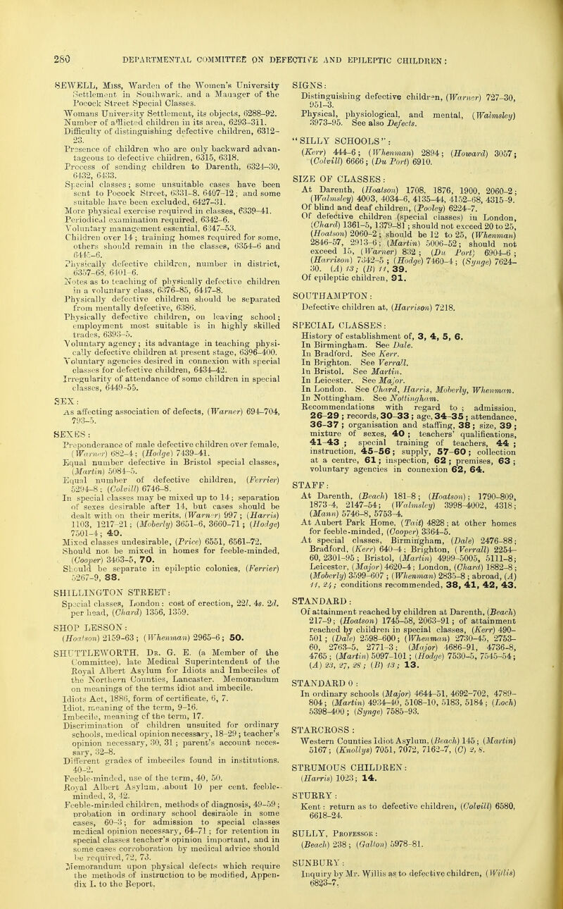 8EWBLL, Miss, Warden of the Women's University .Settlement in Southwark. and a Mauager of the I'ocock Street Special Classes. Womans University Settlement, its objects, 6288-92. ISTumber of allicted children in its area, 6293-311. Difficulty of distinguishing defective children, 6312- 23. Presence of children who are only backward advan- tageous to defective children, 6315, 6318. Process of sending children to Darenth, 6324-30, 6-1.32, 64.33. Special classes; some unsuitable cases have been sent to Pocock Street, 6331-8. 6407-12; and some suitable liave been excluded, 6427-31. Moi o physical exercise required in classes, 6339-41. Periodical examination required, 6342-6. Voluntary management essential, 6347-53. Children over 14 ; training homes required for some, others should remain in the classes, 6354-6 and 6445-6. Physically defective children, number in district, 6357-68. 6401-6. x'Totes as to teaching of physically defective children ill a voluntary class, 6376-85, 6417-8. Physically defective children should be separated from mentally defective, 6386. Physically defective children, on leaving school; employment most suitable is in highly skilled trades, 6393-5. V oluntary agency ; its advantage in teaching physi- cally defective children at present stage, 6396-400. Voluntary agencies desired in connexion with special classes for defective children, 6434-42. Irregularity of attendance of some children in special classes, 6449-55. SEX: AS affecting association of defects, {Warner) 694-704, 793-5. SEXES: Preponderance of male defective children over female, (Warnrr) 682-4; {Roclge) 7439-41. Equal number defective in Bristol special classes, {Martin) 5084-5. Equnl number of defective children, {Ferrier) 5294-8; {Golvill) 6746-8. In special classes may be mixed up to 14 ; separation of sexes desirable after 14, but cases should be dealt with on their merits, {Warn°r) 997 ; {Harris) 1103, 1217-21; {Moherly) 3651-6, 3660-71; {Hodge) 7501-4; 40. Mixed classes undesirable, {Frice) 6551, 6561-72. Should not be mixed in homes for feeble-minded, {Cooper) 3463-5, 70. Should be separate in epileptic colonies, {Ferrier) 5267-9, 88. SHILLINaTON STREET: Special classe.=!, London: cost of erection, 22?. 4s. 2d. per head, {Ghard) 1356, 1359. SHOP LESSON: {Hoatson) 2159-63 ; {Whenman) 2965-6; 50. SHUTTLEWORTH, Dr. G. E. (a Member of the Committee), late Medical Superintendent of the Royal Albert Asj'lum for Idiots and Imbeciles of the Northern Counties, Lancaster. Memorandum on meanings of the terms idiot and imbecile. Idiots Act, 1886, form of certificate, 6, 7. Idiot, meaning of the term, 9-16. Imbecile, meaning cf the term, 17. Discrimination of children unsuited for ordinary schools, medical opinion necessary, 18-29 ; teacher's opinion necessary, 30, 31 ; parent's account neces- sary, 32-8. Different grades of imbeciles found in institutions. 40-2. Feeble-minded, use of the term, 40, 50. Royal Albert Asylum, about 10 per cent, feeble-- minded, 3, 42. Peeble-minded children, methods of diagnosis, 49-59 ; probation in ordinary school desirable in some cases, 60-3; for admission to special classes medical opinion necessary, 64-71; for retention in special classes teacher's opinion important, and in some cases corroboration by medical advice should l)e required, 72, 73. Memorandum upon physical defects which require the methods of instruction to be modified. Appen- dix I. to the Report, SIGNS: Distinguishing defective children, (Warner) 727-30, 951-3. Physical, physiological, and meatal, {Walmshv) 3973-96. See also Defects. SILLY SCHOOLS : {Kerr) 444-6; {Whenman) 2894; {Howard) 3057; {Golvill) 6666; {Du Port) 6910. SIZE OP CLASSES : At Darenth, {Hoatson) 1708, 1876, 1900, 2060-2 {Walmsley) 4003, 4034-6, 4135-44, 41.52-68, 4315-9. Of blind and deaf children, {Pooley) 6224-7. Of defective children (special classes) in London {Ghard) 1361-5, 1379-81 ; should not exceed 20 to 25 {Hoatson) 2060-2; should be 12 to 25, {Whenman) 2846-57, 2913-6; {Martin) 5006-52; should not exceed 15, {Warner) 832; {Du Port) 6904-6; {Harrison) 7342-5 ; (Hodge) 7460-4; {Synge) 7624- 30. {A) 13; {B) 11, 39. y J ii ' Of epileptic children, 91. SOUTHAMPTON: Defective children at, {Harrison) 7218. SPECIAL CLASSES: History of establishment of, 3, 4, 5, 6. In Birmingham. See Dale. In Bradford. See Kerr. In Brighton. See Verrall. In Bristol. See Martin. In Leicester. See Major. In London. See Ghard, Harris, Moherly, Whenman. In Nottingham. See Nottingham. Recommendations with regard to ; admission, 26-29 ; records, 30-33; age, 34-35; attendance, 36-37 ; organisation and staffing, 38; size, 39; mixture of sexes, 40 ; teachers' qualifications, 41-43 ; special training of teachers, 44 ; instruction, 45-56; supply, 57-60; collection at a centre, 61; inspection, 62 ; premises, 63 ; voluntary agencies in connexion 62, 64. STAFF: At Darenth. {Beacli) 181-8; {Hoatson); 1790-809, 1873-4, 2147-54; {Walmsley) 3998-4002, 4318; {Mann) 5746-8, 5753-4. At Aubert Park Home, {Tail) 4828 ; at other homes for feeble-minded, {Gooper) 3364-5. At special classes, Birmin'gham, {Dale) 2476-88; Bradford, {Kerr) 640-4; Brighton, {Verrall) 2254- 60,2301-96; Bristol, {Martin) 4999-5005, 5111-8; Leicester, (Major) 4620-4; London, (Ghard) 1882-8 ; {Moberly) 3599-607 ; (Whenman) 2835-8 ; abroad, (A) 11, 2/^; conditions recommended, 38, 41, 42, 43. STANDARD: Of attainment reached by children at Darenth, (Beach) 217-9; (Hoatson) 1746-58, 2063-91; of attainment reached by children in special classes, (Kerr) 490- 501; (Dale) 2598-600; (Whenman) 2730-45, 2753- 60, 2763-5, 2771-3; (Major) 4686-91, 4736-8, 4765 ; (Martin) 5097-101; (Hodge) 7530-5, 7545-54; (A) 2.5, 27, 28 ; (B) 13; 13. STANDARD 0: In ordinary schools (Major) 4644-51, 4692-702, 4789- 804; (Martin) 4934-40, 5108-10, 5183, 5184; (Loch) 6398-400; (Synge) 7685-93. STARCROSS: Western Counties Idiot Asylum, (Beach) 145; (Martin) 6167; (Knollys) 7051, 7072, 7162-7, (G) 2,S. STRUMOUS CHILDREN: (Harris) 1023; 14. STURRY: Kent: return as to defective children, (Golvill) 6580, 6618-24. SULLY, PfiOPESSOK : (Beach) 238 ; (Gallon) 5978-81. SUNBURY: Inquiry by Mr. Wi^is as to defective children, ( WiUis) (j823'-7,