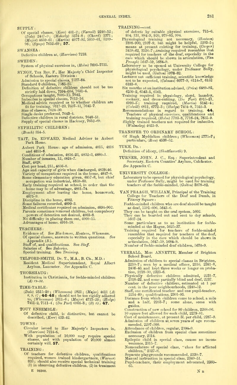 SUPPLY: Of special classes, -(Ken-) 401-2; (Verrall) 2240-52; (Dale) 2447-9; {Moberly) 3574-8; {Chard) 1371; {Major) 4659-61; {Martin) 4977-92, 5059-61, 5189- 96; {Syncje) 7652-69 ; 57. SWANSEA: Defective children at, {Harrison) 7218. SWEDEN: System of physical exercises in, (Holm) 7693-7735. SYNGE, The Eev. F., Her Majesty's Chief Inspector of Schools, Eastern Division : Admission to special classes, 7677-84. Standard 0 children, 7585-93. Definition of defective children should not be too strictly laid down, 7694-604, 7631-4, Occupations taught, 7605-12, 7642. Imbeciles in special classes, 7613-16. Medical advice required as to whether children are fit for training, 7617-23, 7637-41, 7645-7. Size of classes, 7624^30. Single desks preferred, 7643-4. Defective children in rural districts, 7648-51. Supply of special classes in Hackney, 7652-69. SYPHILITIC CHILDEEN: {Beach) 354-5. TAIT, Dk. EDWAEDj Medical Adviser to Aubert Park Home. Aubert Park House: age of admission, 4815, 4816 and 4851-6. Conditions of admission, 4816-23, 4832-3, 4880-1. Number of inmates, 12, 4824-7. Staff, 4828. Cost per head, 2U., 4836-8. Age and capacity of giris when discharged, 4839-46. Variety of occupations required in the home, 4847-8. Some elementary education given, 4867-8, but chief occupation was industrial, 4859-60. Early training required at school, in order that the home may be of advantage, 4861-74. Employment after leaving the home, housework, 4875-9. Discipline in the home, 4882. Some failures recorded, 4890-3. Medical certificates required on admission, 4894-902. Parents sometimes removed children, but compulsory powers of detention not desii'od, 4903-8. No difficulty in placing them out, 4909-16. Advantages of home, 4916-18. TEACHERS: Evidence of. See Blackmore, Hoatson, Whenman. Of special classes, answers to written questions. See Appendix {B.). Staff of, and qualifications. See Staff. Salaries of. See Salaries. Special training. See Training. TELFOED-SMITH, Dr. T., M.A., B. Ch., M.D.: Resident Medical Superintendent, Royal Albert Asylum, Lancaster. See Appendix C. THORSHAUG: Institution in Ohristiania, for feeble-minded children {A) 19-32. TIME-TABLE: {Bale) 2516-20; {Whenman} 2821; {Major) 4611 {A) S, 9, 11; 46-48 ; should not be too rigidly adhered to, {Whenman) 2811-6; {Major) 4713-20; {Hodge) 7451-2, 7511-4 ; {Du Port) 6966-8 ; {B) 13; 47. TOUT ENSEMBLE: Of defective child, is distinctive, but cannot be described, {Kerr) 433-42. TOWNS : Circular issued to Her Majesty's Inspectors in, {Harrison) 7214-6. With population of 10,000 may require special classes, and with population of 20,000 almost certainly will, 57. TRAINING: Of teachers for defective children, qualifications required, women trained kindergartners, {Warner) 833 ; should also receive special technical training (1) in observing defective children, (2) in treatment E 98300. TRAINING—coni of defect's by suitable physical exercises, 715-6, 804, 131, 884-9, 920, 979-85, 994. Physiological training not necessary, {Hoatson) 1898-900, 2107-9, but might be helpful, 2203-5; means at present existing for training, {Cooper) 3469-62, 3526-7; .training required resembles that required for teachers of the deaf, especially in the care which should be shown in articulation, {Van Praagh.) 6647-69, 6684-9. Laboratory to be opened at University College for physiological psychology, under Professor Sully, might be used, {Galton) 5978-82. Lectures not sufficient training, scientific knowledge not to be expected, {Caiman) 6077-9, 6114-7, 6152 6183-8. Six months at an institution advised, {Price) 6489-92, 6530-2, 6543-5, 6561. Training required in physiology, sloyd, laundry, cookery, and dress-cutting, {Da Port) 6916-21, 6993-5 ; training required, {Martin) 5141-4; {Colvill) 6811, 6772-3 ; {Hodge) 7434-8, 7522-3. Recommendations in regard to training, 44. Teachers of physical exercises, qualifications and training required, {Holm) 7703-8, 7716-24, 7835-9. Highly trained teachers not required for imbeciles, {Walmsley) 4023-9. TRANSFER TO ORDINARY SCHOOL: Of Hugh Myddelton children; {Whenman) 2775-7; particulars, (Eose) 4538-52. TUKE, De. : Definition of idiocy, {Shuttleworth) 9. TURNER, JOHN. J. C, Esq.: Superintendent and Secretary, Eastern Counties' Asylum, Colchester. See Appendix C. UNIVERSITY COLLEGE: Laboratory to be opened for physiological psychology, under Professor Sully, might be used for training teachers of the feeble-minded, {Galton) 5978-82. VAN PRA.AGH, WILLIAM, Principal of the Training College for Teachers of the Deaf and Dumb, in Fitzroy Square : Feeble-minded children who are deaf should be taught as deaf, 5591-606, 5643-6. They can be taught on the oral system, 5602. They can be boarded out and sent to day schools, 6607-24. Some particulars as to an institution for feeble- minded at the Hague, 5625-37. Training required for teachers of feeble-minded resembles that required for teachers of the deaf, especially in the cai-e which should be shown in articulation, 6647-59, 5684-9. Niimljer of feeble-minded deaf children, 6670-9. VERRALL, Miss ANNETTE, Member of Brighton School Board. Admission of children to special classes in Brighton, 2210-7; seen by a medical officer, 2310, 2381-8, 2436-40, and kept three weeks or longer on jiroba- tion, 2218-30, 2323-6. - Physically defective childi-en admitted, 2231-7, 2318-22, and some partially blind and deaf, 2237. Number of defective children, estimated at 1 per cent, in the poor neighbourhoods, 2240-62. Staff, one certificated teacher and one pupil-teacher, 2254-60; qualifications, 2301-95. Distance from which children come to school, a mile and a half, 2263-7; some alone, some with guides. Construction of new school for 80 children, 2268-96. 10 square feet allowed for each child, 2279-81. Cost of maintenance, at present Zl. per child, 2287-9. Admission of children at seven years of age recom- mended, 2297-300. Attendance of childreia, regular, 2306-9. Exclusion of children from special class sometimes necessary, 2314. Epileptic child in special class, causes no incon- venience, 231-5-7. Nomenclature of special class, class for affiicted children, 2327-9. Separate playgrounds recommended, 2330-7. Manual instruction in special class, 2349-51. Pupil-teachers, their employment advocated, 2360- 65. xN n