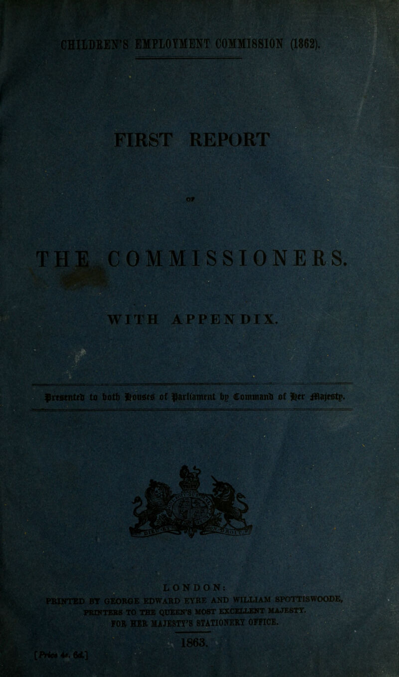 FIRST REPORT Of HE COMMISSIONERS. WITH APPENDIX. f rtsenttti to tot\) l^ousies of ^arlianrtttt bp Command of ^tt ifiajttftp. LONDON: PRINTED BY GEORGE EDWARD EYRE AND WILLIAM SPOTTISWOODE, PEIK TBES iglM^lTirfiirS MOST EXCELLENT MAJESTY. FOR ■I^RffiSTY'S STATIOITEHY OEFICE. 1863.